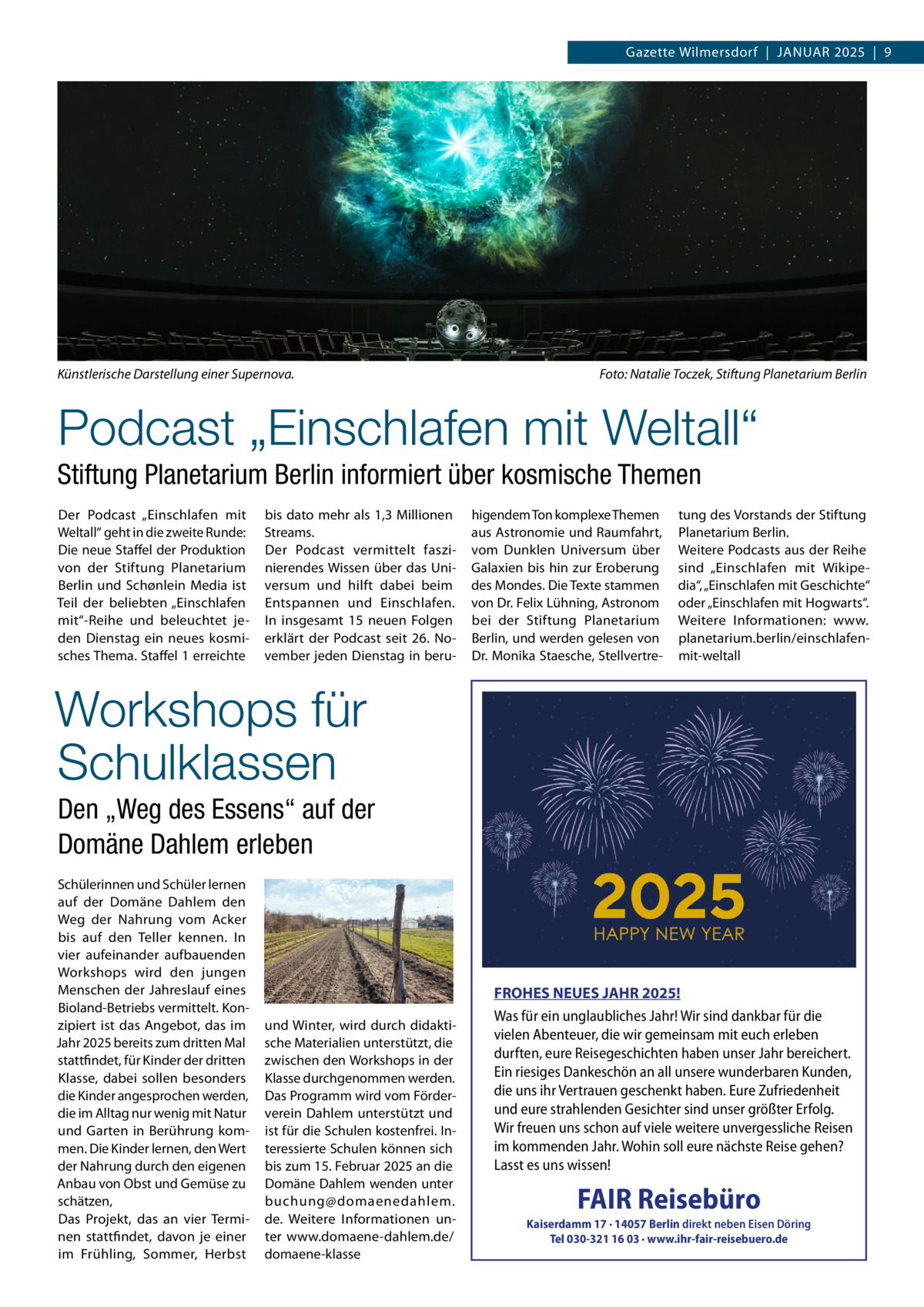 Gazette Wilmersdorf  |  Januar 2025  |  9  Künstlerische Darstellung einer Supernova.�  Foto: Natalie Toczek, Stiftung Planetarium Berlin  Podcast „Einschlafen mit Weltall“ Stiftung Planetarium Berlin informiert über kosmische Themen Der Podcast „Einschlafen mit Weltall“ geht in die zweite Runde: Die neue Staffel der Produktion von der Stiftung Planetarium Berlin und Schønlein Media ist Teil der beliebten „Einschlafen mit“-Reihe und beleuchtet jeden Dienstag ein neues kosmisches Thema. Staffel 1 erreichte  bis dato mehr als 1,3 Millionen Streams. Der Podcast vermittelt faszinierendes Wissen über das Universum und hilft dabei beim Entspannen und Einschlafen. In insgesamt 15 neuen Folgen erklärt der Podcast seit 26.  November jeden Dienstag in beru higendem Ton komplexe Themen aus Astronomie und Raumfahrt, vom Dunklen Universum über Galaxien bis hin zur Eroberung des Mondes. Die Texte stammen von Dr. Felix Lühning, Astronom bei der Stiftung Planetarium Berlin, und werden gelesen von Dr. Monika Staesche, Stellvertre tung des Vorstands der Stiftung Planetarium Berlin. Weitere Podcasts aus der Reihe sind „Einschlafen mit Wikipedia“, „Einschlafen mit Geschichte“ oder „Einschlafen mit Hogwarts“. Weitere Informationen: www. planetarium.berlin/einschlafenmit-weltall  Workshops für Schulklassen Den „Weg des Essens“ auf der Domäne Dahlem erleben Schülerinnen und Schüler lernen auf der Domäne Dahlem den Weg der Nahrung vom Acker bis auf den Teller kennen. In vier aufeinander aufbauenden Workshops wird den jungen Menschen der Jahreslauf eines Bioland-Betriebs vermittelt. Konzipiert ist das Angebot, das im Jahr 2025 bereits zum dritten Mal stattfindet, für Kinder der dritten Klasse, dabei sollen besonders die Kinder angesprochen werden, die im Alltag nur wenig mit Natur und Garten in Berührung kommen. Die Kinder lernen, den Wert der Nahrung durch den eigenen Anbau von Obst und Gemüse zu schätzen, Das Projekt, das an vier Terminen stattfindet, davon je einer im Frühling, Sommer, Herbst  und Winter, wird durch didaktische Materialien unterstützt, die zwischen den Workshops in der Klasse durchgenommen werden. Das Programm wird vom Förderverein Dahlem unterstützt und ist für die Schulen kostenfrei. Interessierte Schulen können sich bis zum 15. Februar 2025 an die Domäne Dahlem wenden unter buchung@domaenedahlem. de. Weitere Informationen unter www.domaene-dahlem.de/ domaene-klasse  FROHES NEUES JAHR 2025! Was für ein unglaubliches Jahr! Wir sind dankbar für die vielen Abenteuer, die wir gemeinsam mit euch erleben durften, eure Reisegeschichten haben unser Jahr bereichert. Ein riesiges Dankeschön an all unsere wunderbaren Kunden, die uns ihr Vertrauen geschenkt haben. Eure Zufriedenheit und eure strahlenden Gesichter sind unser größter Erfolg. Wir freuen uns schon auf viele weitere unvergessliche Reisen im kommenden Jahr. Wohin soll eure nächste Reise gehen? Lasst es uns wissen!  FAIR Reisebüro  Kaiserdamm 17 · 14057 Berlin direkt neben Eisen Döring Tel 030-321 16 03 · www.ihr-fair-reisebuero.de  FAI