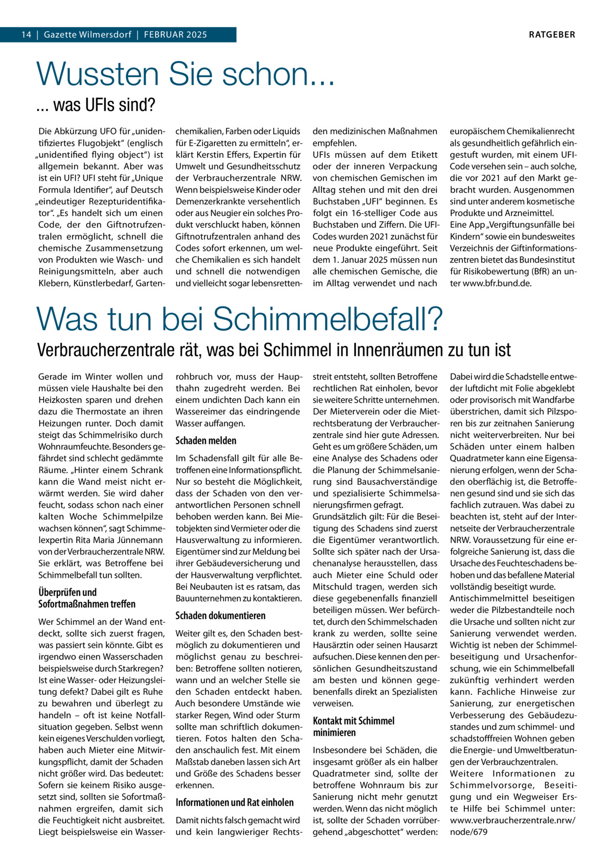 RATGEBER  14  |  Gazette Wilmersdorf  |  Februar 2025  Wussten Sie schon... ... was UFIs sind? Die Abkürzung UFO für „unidentifiziertes Flugobjekt“ (englisch „unidentified flying object“) ist allgemein bekannt. Aber was ist ein UFI? UFI steht für „Unique Formula Identifier“, auf Deutsch „eindeutiger Rezepturidentifikator“. „Es handelt sich um einen Code, der den Giftnotrufzentralen ermöglicht, schnell die chemische Zusammensetzung von Produkten wie Wasch- und Reinigungsmitteln, aber auch Klebern, Künstlerbedarf, Garten chemikalien, Farben oder Liquids für E-Zigaretten zu ermitteln“, erklärt Kerstin Effers, Expertin für Umwelt und Gesundheitsschutz der Verbraucherzentrale NRW. Wenn beispielsweise Kinder oder Demenzerkrankte versehentlich oder aus Neugier ein solches Produkt verschluckt haben, können Giftnotrufzentralen anhand des Codes sofort erkennen, um welche Chemikalien es sich handelt und schnell die notwendigen und vielleicht sogar lebensretten den medizinischen Maßnahmen empfehlen. UFIs müssen auf dem Etikett oder der inneren Verpackung von chemischen Gemischen im Alltag stehen und mit den drei Buchstaben „UFI“ beginnen. Es folgt ein 16-stelliger Code aus Buchstaben und Ziffern. Die UFICodes wurden 2021 zunächst für neue Produkte eingeführt. Seit dem 1. Januar 2025 müssen nun alle chemischen Gemische, die im Alltag verwendet und nach  europäischem Chemikalienrecht als gesundheitlich gefährlich eingestuft wurden, mit einem UFICode versehen sein – auch solche, die vor 2021 auf den Markt gebracht wurden. Ausgenommen sind unter anderem kosmetische Produkte und Arzneimittel. Eine App „Vergiftungsunfälle bei Kindern“ sowie ein bundesweites Verzeichnis der Giftinformationszentren bietet das Bundesinstitut für Risikobewertung (BfR) an unter www.bfr.bund.de.  Was tun bei Schimmelbefall? Verbraucherzentrale rät, was bei Schimmel in Innenräumen zu tun ist Gerade im Winter wollen und müssen viele Haushalte bei den Heizkosten sparen und drehen dazu die Thermostate an ihren Heizungen runter. Doch damit steigt das Schimmelrisiko durch Wohnraumfeuchte. Besonders gefährdet sind schlecht gedämmte Räume. „Hinter einem Schrank kann die Wand meist nicht erwärmt werden. Sie wird daher feucht, sodass schon nach einer kalten Woche Schimmelpilze wachsen können“, sagt Schimmelexpertin Rita Maria Jünnemann von der Verbraucherzentrale NRW. Sie erklärt, was Betroffene bei Schimmelbefall tun sollten.  Überprüfen und Sofortmaßnahmen treffen Wer Schimmel an der Wand entdeckt, sollte sich zuerst fragen, was passiert sein könnte. Gibt es irgendwo einen Wasserschaden beispielsweise durch Starkregen? Ist eine Wasser- oder Heizungsleitung defekt? Dabei gilt es Ruhe zu bewahren und überlegt zu handeln – oft ist keine Notfallsituation gegeben. Selbst wenn kein eigenes Verschulden vorliegt, haben auch Mieter eine Mitwirkungspflicht, damit der Schaden nicht größer wird. Das bedeutet: Sofern sie keinem Risiko ausgesetzt sind, sollten sie Sofortmaßnahmen ergreifen, damit sich die Feuchtigkeit nicht ausbreitet. Liegt beispielsweise ein Wasser rohbruch vor, muss der Haupthahn zugedreht werden. Bei einem undichten Dach kann ein Wassereimer das eindringende Wasser auffangen.  Schaden melden Im Schadensfall gilt für alle Betroffenen eine Informationspflicht. Nur so besteht die Möglichkeit, dass der Schaden von den verantwortlichen Personen schnell behoben werden kann. Bei Mietobjekten sind Vermieter oder die Hausverwaltung zu informieren. Eigentümer sind zur Meldung bei ihrer Gebäudeversicherung und der Hausverwaltung verpflichtet. Bei Neubauten ist es ratsam, das Bauunternehmen zu kontaktieren.  Schaden dokumentieren Weiter gilt es, den Schaden bestmöglich zu dokumentieren und möglichst genau zu beschreiben: Betroffene sollten notieren, wann und an welcher Stelle sie den Schaden entdeckt haben. Auch besondere Umstände wie starker Regen, Wind oder Sturm sollte man schriftlich dokumentieren. Fotos halten den Schaden anschaulich fest. Mit einem Maßstab daneben lassen sich Art und Größe des Schadens besser erkennen.  Informationen und Rat einholen Damit nichts falsch gemacht wird und kein langwieriger Rechts streit entsteht, sollten Betroffene rechtlichen Rat einholen, bevor sie weitere Schritte unternehmen. Der Mieterverein oder die Mietrechtsberatung der Verbraucherzentrale sind hier gute Adressen. Geht es um größere Schäden, um eine Analyse des Schadens oder die Planung der Schimmelsanierung sind Bausachverständige und spezialisierte Schimmelsanierungsfirmen gefragt. Grundsätzlich gilt: Für die Beseitigung des Schadens sind zuerst die Eigentümer verantwortlich. Sollte sich später nach der Ursachenanalyse herausstellen, dass auch Mieter eine Schuld oder Mitschuld tragen, werden sich diese gegebenenfalls finanziell beteiligen müssen. Wer befürchtet, durch den Schimmelschaden krank zu werden, sollte seine Hausärztin oder seinen Hausarzt aufsuchen. Diese kennen den persönlichen Gesundheitszustand am besten und können gegebenenfalls direkt an Spezialisten verweisen.  Kontakt mit Schimmel minimieren Insbesondere bei Schäden, die insgesamt größer als ein halber Quadratmeter sind, sollte der betroffene Wohnraum bis zur Sanierung nicht mehr genutzt werden. Wenn das nicht möglich ist, sollte der Schaden vorrübergehend „abgeschottet“ werden:  Dabei wird die Schadstelle entweder luftdicht mit Folie abgeklebt oder provisorisch mit Wandfarbe überstrichen, damit sich Pilzsporen bis zur zeitnahen Sanierung nicht weiterverbreiten. Nur bei Schäden unter einem halben Quadratmeter kann eine Eigensanierung erfolgen, wenn der Schaden oberflächig ist, die Betroffenen gesund sind und sie sich das fachlich zutrauen. Was dabei zu beachten ist, steht auf der Internetseite der Verbraucherzentrale NRW. Voraussetzung für eine erfolgreiche Sanierung ist, dass die Ursache des Feuchteschadens behoben und das befallene Material vollständig beseitigt wurde. Antischimmelmittel beseitigen weder die Pilzbestandteile noch die Ursache und sollten nicht zur Sanierung verwendet werden. Wichtig ist neben der Schimmelbeseitigung und Ursachenforschung, wie ein Schimmelbefall zukünftig verhindert werden kann. Fachliche Hinweise zur Sanierung, zur energetischen Verbesserung des Gebäudezustandes und zum schimmel- und schadstofffreien Wohnen geben die Energie- und Umweltberatungen der Verbrauchzentralen. Weitere Informationen zu Schimmelvorsorge, Beseitigung und ein Wegweiser Erste Hilfe bei Schimmel unter: www.verbraucherzentrale.nrw/ node/679