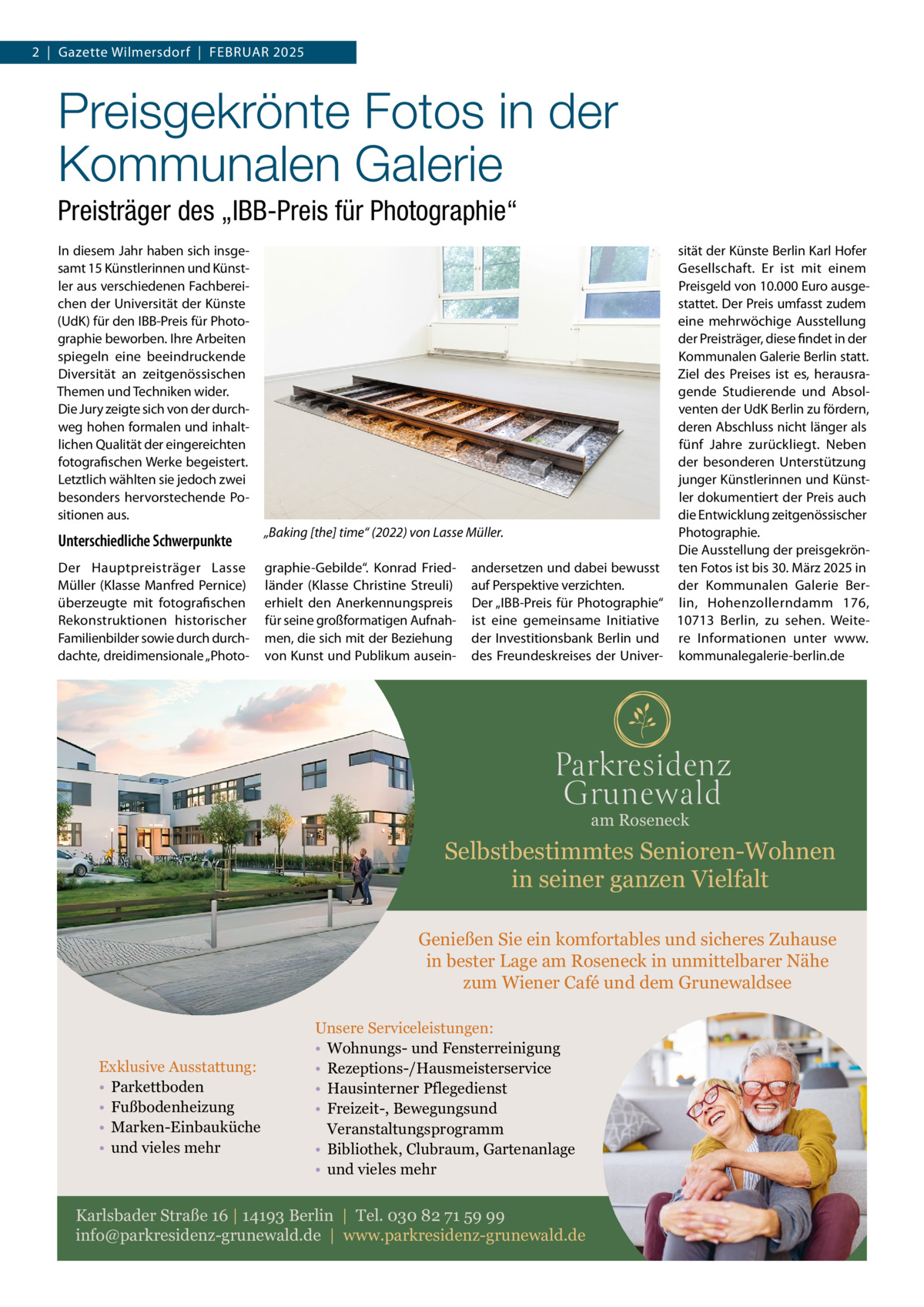 2  |  Gazette Wilmersdorf  |  Februar 2025  Preisgekrönte Fotos in der Kommunalen Galerie Preisträger des „IBB-Preis für Photographie“ In diesem Jahr haben sich insgesamt 15 Künstlerinnen und Künstler aus verschiedenen Fachbereichen der Universität der Künste (UdK) für den IBB-Preis für Photographie beworben. Ihre Arbeiten spiegeln eine beeindruckende Diversität an zeitgenössischen Themen und Techniken wider. Die Jury zeigte sich von der durchweg hohen formalen und inhaltlichen Qualität der eingereichten fotografischen Werke begeistert. Letztlich wählten sie jedoch zwei besonders hervorstechende Positionen aus.  Unterschiedliche Schwerpunkte Der Hauptpreisträger Lasse Müller (Klasse Manfred Pernice) überzeugte mit fotografischen Rekonstruktionen historischer Familienbilder sowie durch durchdachte, dreidimensionale „Photo sität der Künste Berlin Karl Hofer Gesellschaft. Er ist mit einem Preisgeld von 10.000 Euro ausgestattet. Der Preis umfasst zudem eine mehrwöchige Ausstellung der Preisträger, diese findet in der Kommunalen Galerie Berlin statt. Ziel des Preises ist es, herausragende Studierende und Absolventen der UdK Berlin zu fördern, deren Abschluss nicht länger als fünf Jahre zurückliegt. Neben der besonderen Unterstützung junger Künstlerinnen und Künstler dokumentiert der Preis auch die Entwicklung zeitgenössischer „Baking [the] time“ (2022) von Lasse Müller. Photographie. Die Ausstellung der preisgekröngraphie-Gebilde“. Konrad Fried- andersetzen und dabei bewusst ten Fotos ist bis 30. März 2025 in länder (Klasse Christine Streuli) auf Perspektive verzichten. der Kommunalen Galerie Bererhielt den Anerkennungspreis Der „IBB-Preis für Photographie“ lin, Hohenzollerndamm  176, für seine großformatigen Aufnah- ist eine gemeinsame Initiative 10713  Berlin, zu sehen. Weitemen, die sich mit der Beziehung der Investitionsbank Berlin und re Informationen unter www. von Kunst und Publikum ausein- des Freundeskreises der Univer- kommunalegalerie-berlin.de  am Roseneck  Selbstbestimmtes Senioren-Wohnen in seiner ganzen Vielfalt Genießen Sie ein komfortables und sicheres Zuhause in bester Lage am Roseneck in unmittelbarer Nähe zum Wiener Café und dem Grunewaldsee  Exklusive Ausstattung: • Parkettboden • Fußbodenheizung • Marken-Einbauküche • und vieles mehr  Unsere Serviceleistungen: • Wohnungs- und Fensterreinigung • Rezeptions-/Hausmeisterservice • Hausinterner Pflegedienst • Freizeit-, Bewegungsund Veranstaltungsprogramm • Bibliothek, Clubraum, Gartenanlage • und vieles mehr  Karlsbader Straße 16 | 14193 Berlin | Tel. 030 82 71 59 99 info@parkresidenz-grunewald.de | www.parkresidenz-grunewald.de