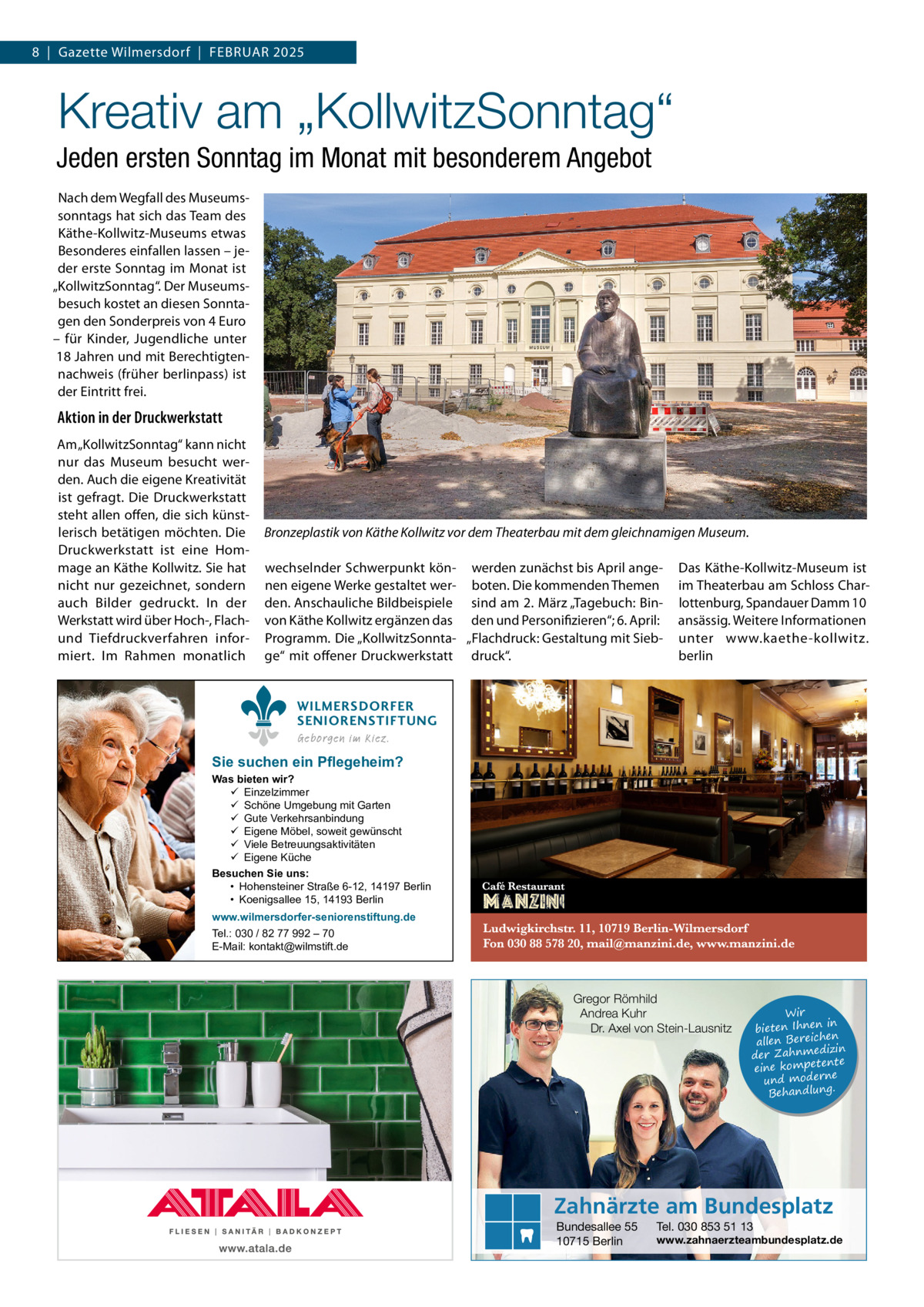 8  |  Gazette Wilmersdorf  |  Februar 2025  Kreativ am „KollwitzSonntag“ Jeden ersten Sonntag im Monat mit besonderem Angebot Nach dem Wegfall des Museumssonntags hat sich das Team des Käthe-Kollwitz-Museums etwas Besonderes einfallen lassen – jeder erste Sonntag im Monat ist „KollwitzSonntag“. Der Museumsbesuch kostet an diesen Sonntagen den Sonderpreis von 4 Euro – für Kinder, Jugendliche unter 18 Jahren und mit Berechtigtennachweis (früher berlinpass) ist der Eintritt frei.  Aktion in der Druckwerkstatt Am „KollwitzSonntag“ kann nicht nur das Museum besucht werden. Auch die eigene Kreativität ist gefragt. Die Druckwerkstatt steht allen offen, die sich künstlerisch betätigen möchten. Die Druckwerkstatt ist eine Hommage an Käthe Kollwitz. Sie hat nicht nur gezeichnet, sondern auch Bilder gedruckt. In der Werkstatt wird über Hoch-, Flachund Tiefdruckverfahren informiert. Im Rahmen monatlich  Bronzeplastik von Käthe Kollwitz vor dem Theaterbau mit dem gleichnamigen Museum. wechselnder Schwerpunkt kön- werden zunächst bis April angenen eigene Werke gestaltet wer- boten. Die kommenden Themen den. Anschauliche Bildbeispiele sind am 2. März „Tagebuch: Binvon Käthe Kollwitz ergänzen das den und Personifizieren“; 6. April: Programm. Die „KollwitzSonnta- „Flachdruck: Gestaltung mit Siebge“ mit offener Druckwerkstatt druck“.  Das Käthe-Kollwitz-Museum ist im Theaterbau am Schloss Charlottenburg, Spandauer Damm 10 ansässig. Weitere Informationen unter www.kaethe-kollwitz. berlin  WILMERSDORFER SENIORENSTIFTUNG Geborgen im Kiez.  Sie suchen ein Pflegeheim?  Was bieten wir?  Einzelzimmer  Schöne Umgebung mit Garten  Gute Verkehrsanbindung  Eigene Möbel, soweit gewünscht  Viele Betreuungsaktivitäten  Eigene Küche Besuchen Sie uns: • Hohensteiner Straße 6-12, 14197 Berlin • Koenigsallee 15, 14193 Berlin www.wilmersdorfer-seniorenstiftung.de Tel.: 030 / 82 77 992 – 70 E-Mail: kontakt@wilmstift.de  Gregor Römhild Andrea Kuhr Dr. Axel von Stein-Lausnitz  Wir in bieten Ihnen en allen Bereich izin der Zahnmed nte eine kompete und moderne . Behandlung  Zahnärzte am Bundesplatz Bundesallee 55 10715 Berlin  Tel. 030 853 51 13  www.zahnaerzteambundesplatz.de