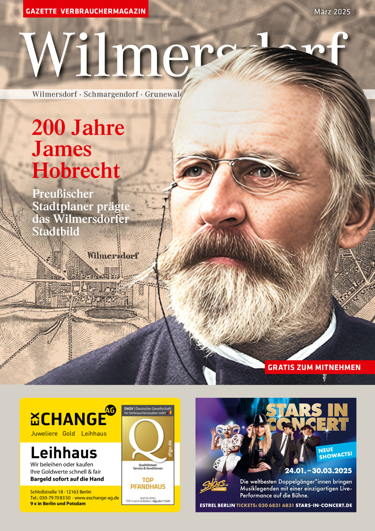 GAZETTE VERBRAUCHERMAGAZIN  März 2025  Wilmersdorf Wilmersdorf · Schmargendorf · Grunewald · Halensee  200 Jahre James Hobrecht Preußischer Stadtplaner prägte das Wilmersdorfer Stadtbild  GRATIS ZUM MITNEHMEN  Leihhaus  Wir beleihen oder kaufen Ihre Goldwerte schnell & fair Bargeld sofort auf die Hand Schloßstraße 18 · 12163 Berlin Tel.: 030-79 70 83 50 · www.exchange-ag.de 9 x in Berlin und Potsdam  dtgv de dtgv.de  Juweliere Gold Leihhaus