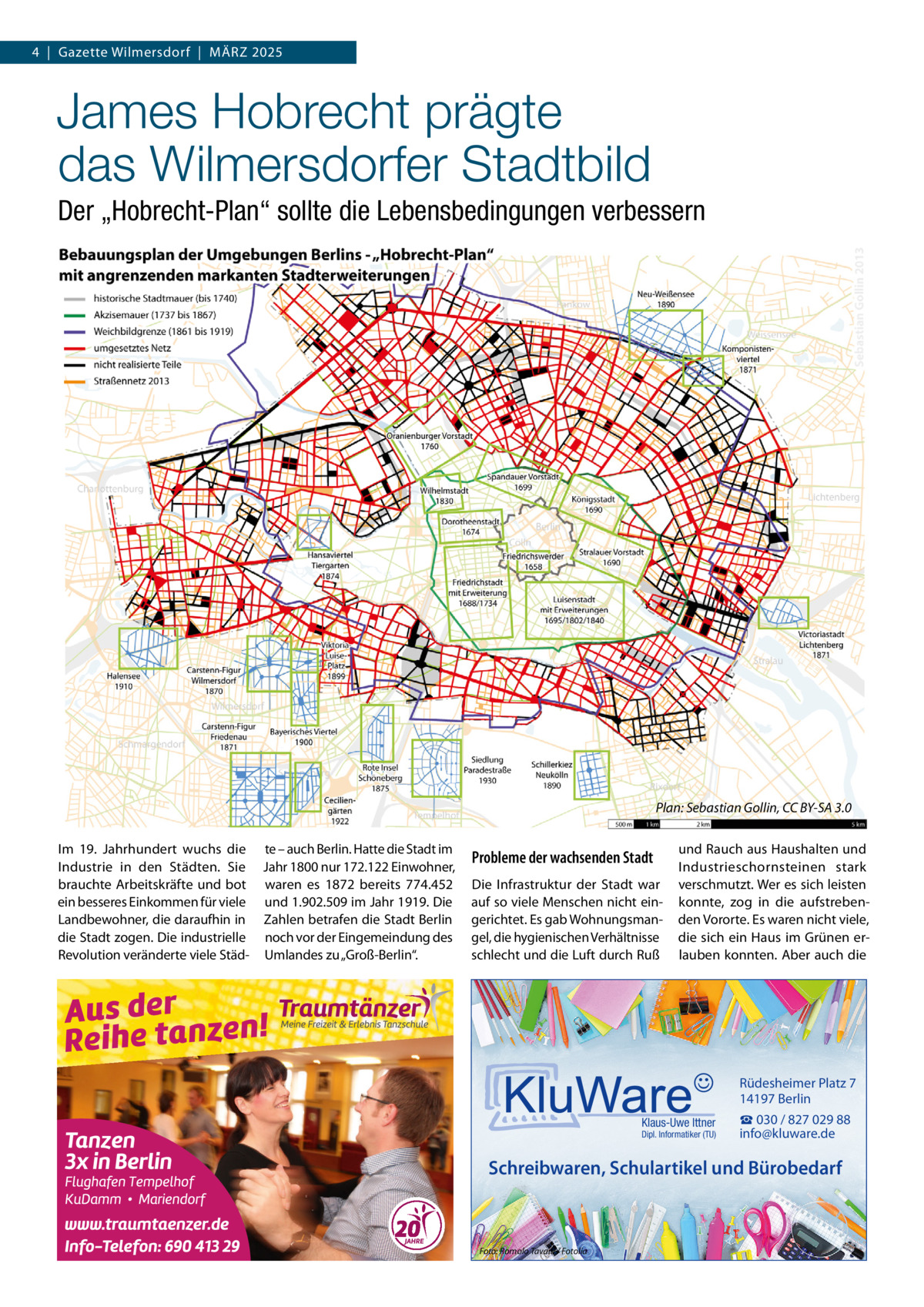 4  |  Gazette Wilmersdorf  |  MäRZ 2025  James Hobrecht prägte das Wilmersdorfer Stadtbild Der „Hobrecht-Plan“ sollte die Lebensbedingungen verbessern  Plan: Sebastian Gollin, CC BY-SA 3.0 Im 19.  Jahrhundert wuchs die te – auch Berlin. Hatte die Stadt im Industrie in den Städten. Sie Jahr 1800 nur 172.122 Einwohner, brauchte Arbeitskräfte und bot waren es 1872 bereits 774.452 ein besseres Einkommen für viele und 1.902.509 im Jahr 1919. Die Landbewohner, die daraufhin in Zahlen betrafen die Stadt Berlin die Stadt zogen. Die industrielle noch vor der Eingemeindung des Revolution veränderte viele Städ- Umlandes zu „Groß-Berlin“.  Probleme der wachsenden Stadt Die Infrastruktur der Stadt war auf so viele Menschen nicht eingerichtet. Es gab Wohnungsmangel, die hygienischen Verhältnisse schlecht und die Luft durch Ruß  und Rauch aus Haushalten und Industrieschornsteinen stark verschmutzt. Wer es sich leisten konnte, zog in die aufstrebenden Vororte. Es waren nicht viele, die sich ein Haus im Grünen erlauben konnten. Aber auch die  Rüdesheimer Platz 7 14197 Berlin Klaus-Uwe Ittner  Dipl. Informatiker (TU)  ☎ 030 / 827 029 88 info@kluware.de  Schreibwaren, Schulartikel und Bürobedarf  Foto: Romolo Tavani / Fotolia