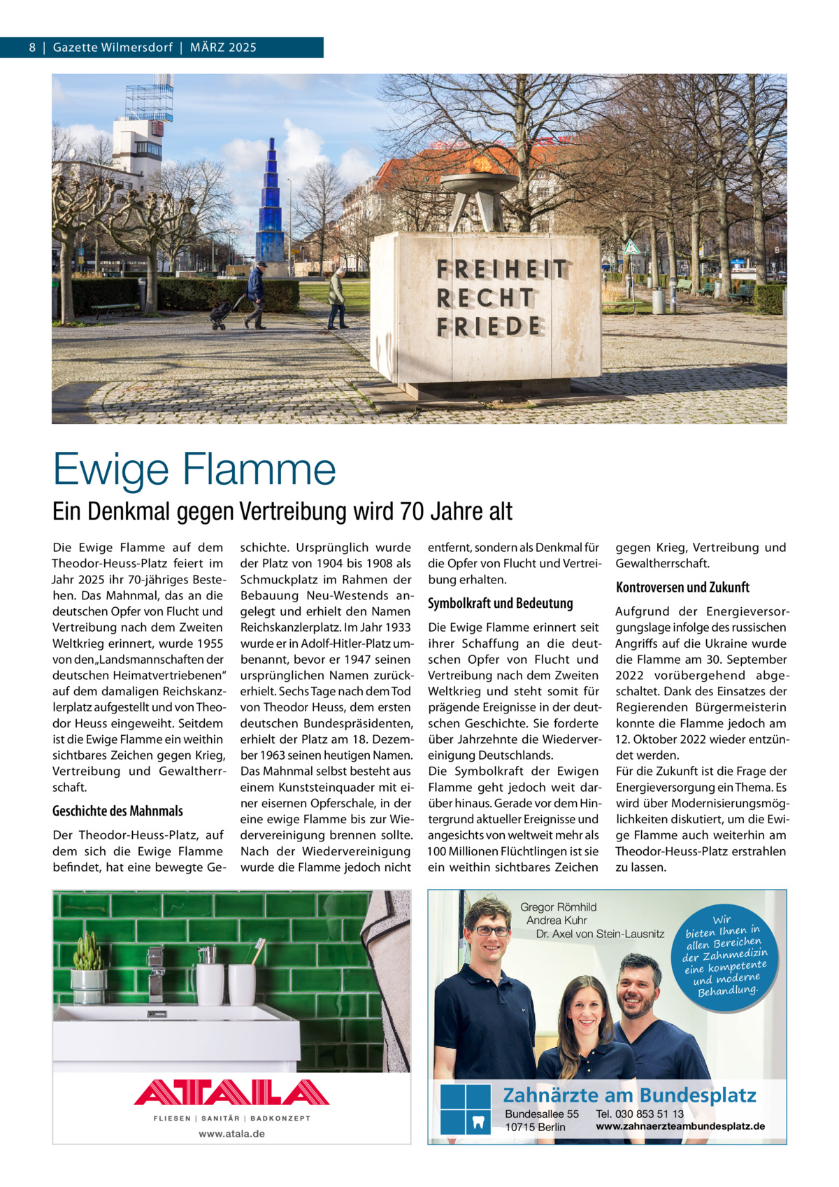 8  |  Gazette Wilmersdorf  |  März 2025  Ewige Flamme Ein Denkmal gegen Vertreibung wird 70 Jahre alt Die Ewige Flamme auf dem Theodor-Heuss-Platz feiert im Jahr 2025 ihr 70-jähriges Bestehen. Das Mahnmal, das an die deutschen Opfer von Flucht und Vertreibung nach dem Zweiten Weltkrieg erinnert, wurde 1955 von den „Landsmannschaften der deutschen Heimatvertriebenen“ auf dem damaligen Reichskanzlerplatz aufgestellt und von Theodor Heuss eingeweiht. Seitdem ist die Ewige Flamme ein weithin sichtbares Zeichen gegen Krieg, Vertreibung und Gewaltherrschaft.  Geschichte des Mahnmals Der Theodor-Heuss-Platz, auf dem sich die Ewige Flamme befindet, hat eine bewegte Ge schichte. Ursprünglich wurde entfernt, sondern als Denkmal für gegen Krieg, Vertreibung und der Platz von 1904 bis 1908 als die Opfer von Flucht und Vertrei- Gewaltherrschaft. Schmuckplatz im Rahmen der bung erhalten. Kontroversen und Zukunft Bebauung Neu-Westends anSymbolkraft und Bedeutung gelegt und erhielt den Namen Aufgrund der EnergieversorReichskanzlerplatz. Im Jahr 1933 Die Ewige Flamme erinnert seit gungslage infolge des russischen wurde er in Adolf-Hitler-Platz um- ihrer Schaffung an die deut- Angriffs auf die Ukraine wurde benannt, bevor er 1947 seinen schen Opfer von Flucht und die Flamme am 30. September ursprünglichen Namen zurück- Vertreibung nach dem Zweiten 2022 vorübergehend abgeerhielt. Sechs Tage nach dem Tod Weltkrieg und steht somit für schaltet. Dank des Einsatzes der von Theodor Heuss, dem ersten prägende Ereignisse in der deut- Regierenden Bürgermeisterin deutschen Bundespräsidenten, schen Geschichte. Sie forderte konnte die Flamme jedoch am erhielt der Platz am 18. Dezem- über Jahrzehnte die Wiederver- 12. Oktober 2022 wieder entzünber 1963 seinen heutigen Namen. einigung Deutschlands. det werden. Das Mahnmal selbst besteht aus Die Symbolkraft der Ewigen Für die Zukunft ist die Frage der einem Kunststeinquader mit ei- Flamme geht jedoch weit dar- Energieversorgung ein Thema. Es ner eisernen Opferschale, in der über hinaus. Gerade vor dem Hin- wird über Modernisierungsmögeine ewige Flamme bis zur Wie- tergrund aktueller Ereignisse und lichkeiten diskutiert, um die Ewidervereinigung brennen sollte. angesichts von weltweit mehr als ge Flamme auch weiterhin am Nach der Wiedervereinigung 100 Millionen Flüchtlingen ist sie Theodor-Heuss-Platz erstrahlen wurde die Flamme jedoch nicht ein weithin sichtbares Zeichen zu lassen. Gregor Römhild Andrea Kuhr Dr. Axel von Stein-Lausnitz  Wir in bieten Ihnen en allen Bereich izin der Zahnmed nte eine kompete und moderne . Behandlung  Zahnärzte am Bundesplatz Bundesallee 55 10715 Berlin  Tel. 030 853 51 13  www.zahnaerzteambundesplatz.de