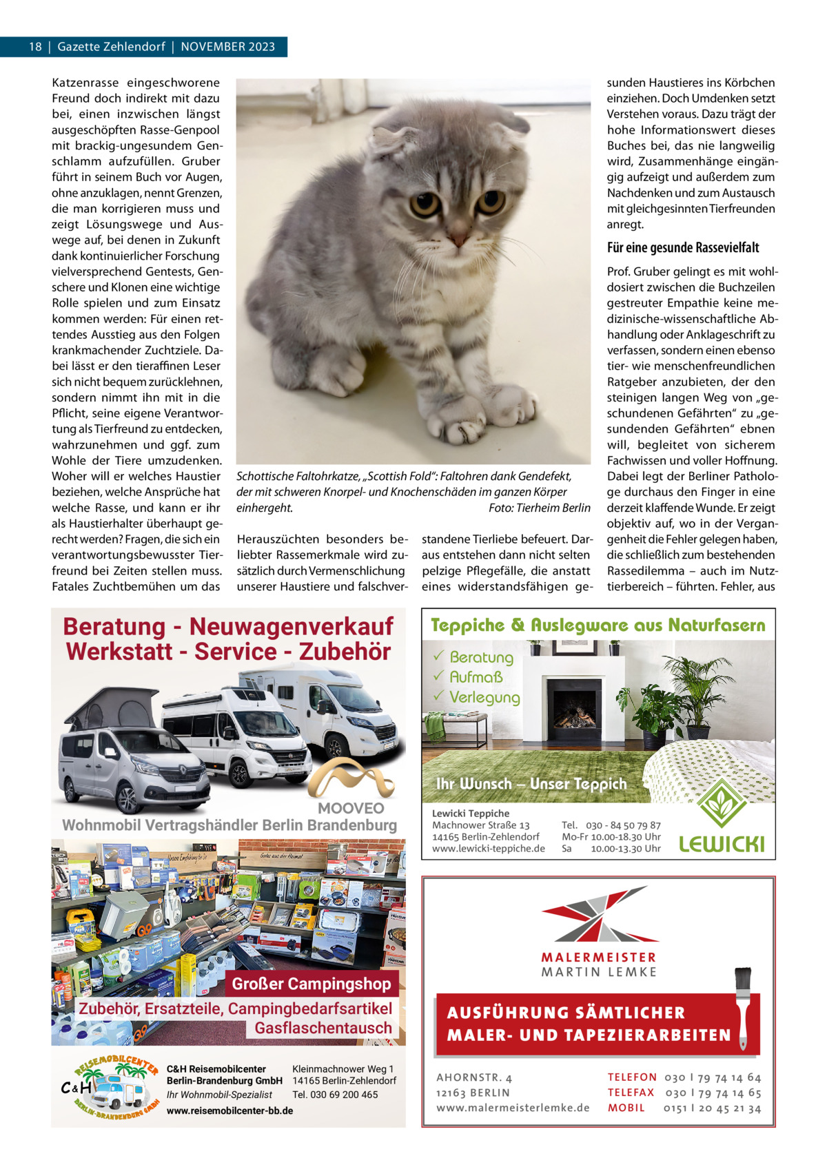 18  |  Gazette Zehlendorf  |  November 2023 Katzenrasse eingeschworene Freund doch indirekt mit dazu bei, einen inzwischen längst ausgeschöpften rasse-Genpool mit brackig-ungesundem Genschlamm aufzufüllen. Gruber führt in seinem buch vor Augen, ohne anzuklagen, nennt Grenzen, die man korrigieren muss und zeigt Lösungswege und Auswege auf, bei denen in Zukunft dank kontinuierlicher Forschung vielversprechend Gentests, Genschere und Klonen eine wichtige rolle spielen und zum einsatz kommen werden: Für einen rettendes Ausstieg aus den Folgen krankmachender Zuchtziele. Dabei lässt er den tieraﬃnen Leser sich nicht bequem zurücklehnen, sondern nimmt ihn mit in die Pflicht, seine eigene verantwortung als Tierfreund zu entdecken, wahrzunehmen und ggf. zum Wohle der Tiere umzudenken. Woher will er welches Haustier beziehen, welche Ansprüche hat welche rasse, und kann er ihr als Haustierhalter überhaupt gerecht werden? Fragen, die sich ein verantwortungsbewusster Tierfreund bei Zeiten stellen muss. Fatales Zuchtbemühen um das  sunden Haustieres ins Körbchen einziehen. Doch Umdenken setzt verstehen voraus. Dazu trägt der hohe Informationswert dieses buches bei, das nie langweilig wird, Zusammenhänge eingängig aufzeigt und außerdem zum Nachdenken und zum Austausch mit gleichgesinnten Tierfreunden anregt.  Für eine gesunde Rassevielfalt  Schottische Faltohrkatze, „Scottish Fold“: Faltohren dank Gendefekt, der mit schweren Knorpel- und Knochenschäden im ganzen Körper einhergeht. Foto: Tierheim Berlin Herauszüchten besonders beliebter rassemerkmale wird zusätzlich durch vermenschlichung unserer Haustiere und falschver Beratung - Neuwagenverkauf Werkstatt - Service - Zubehör  standene Tierliebe befeuert. Daraus entstehen dann nicht selten pelzige Pflegefälle, die anstatt eines widerstandsfähigen ge Prof. Gruber gelingt es mit wohldosiert zwischen die buchzeilen gestreuter empathie keine medizinische-wissenschaftliche Abhandlung oder Anklageschrift zu verfassen, sondern einen ebenso tier- wie menschenfreundlichen ratgeber anzubieten, der den steinigen langen Weg von „geschundenen Gefährten“ zu „gesundenden Gefährten“ ebnen will, begleitet von sicherem Fachwissen und voller Hoffnung. Dabei legt der berliner Pathologe durchaus den Finger in eine derzeit klaffende Wunde. er zeigt objektiv auf, wo in der vergangenheit die Fehler gelegen haben, die schließlich zum bestehenden rassedilemma – auch im Nutztierbereich – führten. Fehler, aus  Teppiche & Auslegware aus Naturfasern  Beratung  Aufmaß  Verlegung  Ihr Wunsch – Unser Teppich Wohnmobil Vertragshändler Berlin Brandenburg  Großer Campingshop Zubehör, Ersatzteile, Campingbedarfsartikel Gasflaschentausch C&H  C&H Reisemobilcenter Kleinmachnower Weg 1 Berlin-Brandenburg GmbH 14165 Berlin-Zehlendorf Ihr Wohnmobil-Spezialist Tel. 030 69 200 465 www.reisemobilcenter-bb.de  Lewicki Teppiche Machnower Straße   Berlin-Zehlendorf www.lewicki-teppiche.de  Tel.  -     Mo-Fr .-. Uhr Sa .-. Uhr  AUS FÜ H RU NG SÄ MTLICH ER M A LER- U N D TA PEZ I ER A RB EITE N A H O R N STR . 4 12 16 3 B E R L I N www.malermeisterlemke.de  TE L E FO N 0 3 0 I 79 74 14 6 4 TE L E FA X 0 3 0 I 79 74 14 6 5 MOB I L 0 15 1 I 2 0 45 21 3 4