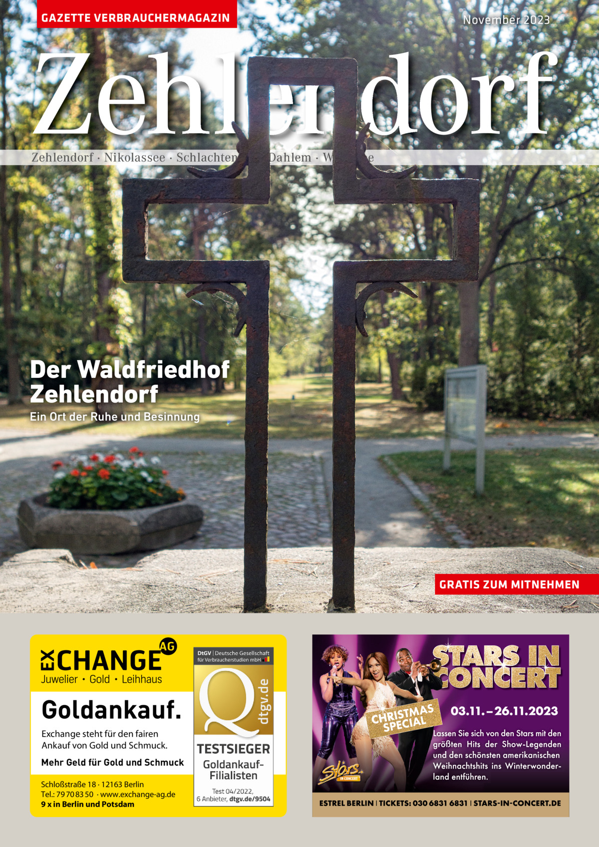 GAZETTE VERBRAUCHERMAGAZIN  November 2023  Zehlendorf Zehlendorf · Nikolassee · Schlachtensee · Dahlem · Wannsee  Der Waldfriedhof Zehlendorf Ein Ort der Ruhe und Besinnung  GRATIS ZUM MITNEHMEN  Goldankauf. Exchange steht für den fairen Ankauf von Gold und Schmuck. Mehr Geld für Gold und Schmuck Schloßstraße 18 · 12163 Berlin Tel.: 79 70 83 50 · www.exchange-ag.de 9 x in Berlin und Potsdam