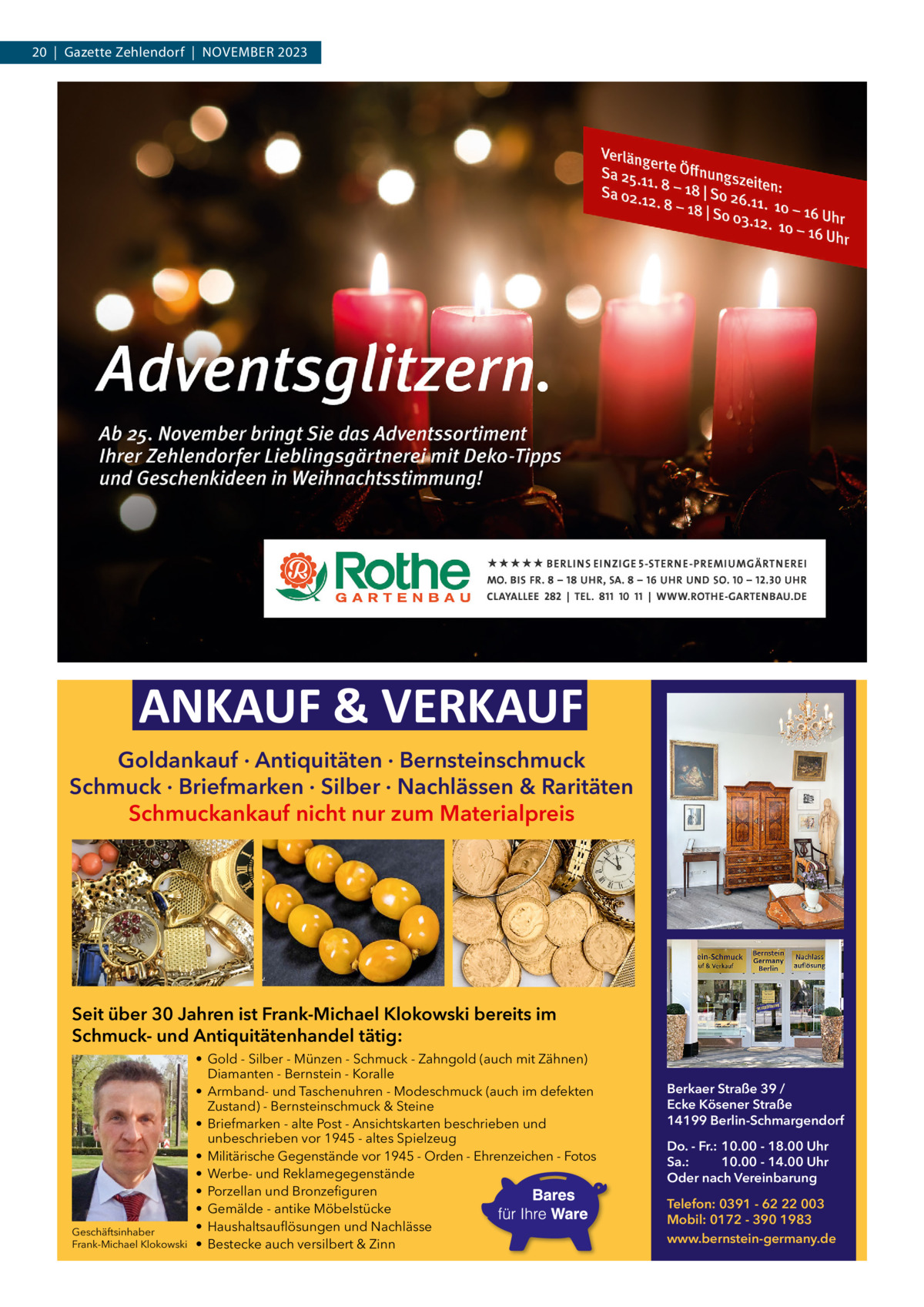 20  |  Gazette Zehlendorf  |  November 2023  ANKAUF & VERKAUF Goldankauf · Antiquitäten · Bernsteinschmuck Schmuck · Briefmarken · Silber · Nachlässen & Raritäten Schmuckankauf nicht nur zum Materialpreis  Seit über 30 Jahren ist Frank-Michael Klokowski bereits im Schmuck- und Antiquitätenhandel tätig:  Geschäftsinhaber Frank-Michael Klokowski  • Gold - Silber - Münzen - Schmuck - Zahngold (auch mit Zähnen) Diamanten - Bernstein - Koralle • Armband- und Taschenuhren - Modeschmuck (auch im defekten Zustand) - Bernsteinschmuck & Steine • Briefmarken - alte Post - Ansichtskarten beschrieben und unbeschrieben vor 1945 - altes Spielzeug • Militärische Gegenstände vor 1945 - Orden - Ehrenzeichen - Fotos • Werbe- und Reklamegegenstände • Porzellan und Bronzefiguren • Gemälde - antike Möbelstücke • Haushaltsauflösungen und Nachlässe • Bestecke auch versilbert & Zinn  Berkaer Straße 39 / Ecke Kösener Straße 14199 Berlin-Schmargendorf Do. - Fr.: 10.00 - 18.00 Uhr Sa.: 10.00 - 14.00 Uhr Oder nach Vereinbarung Telefon: 0391 - 62 22 003 Mobil: 0172 - 390 1983 www.bernstein-germany.de