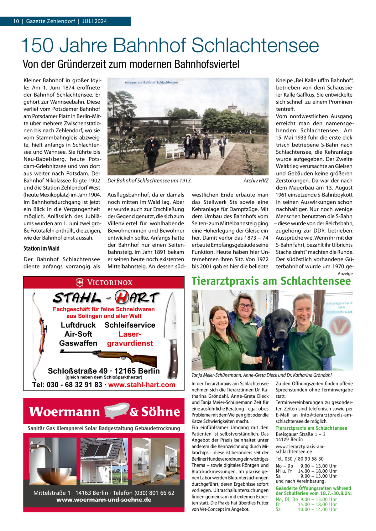 10  |  Gazette Zehlendorf  |  Juli 2024  150 Jahre Bahnhof Schlachtensee Von der Gründerzeit zum modernen Bahnhofsviertel Kleiner Bahnhof in großer Idylle: Am 1.  Juni 1874 eröffnete der Bahnhof Schlachtensee. Er gehört zur Wannseebahn. Diese verlief vom Potsdamer Bahnhof am Potsdamer Platz in Berlin-Mitte über mehrere Zwischenstationen bis nach Zehlendorf, wo sie vom Stammbahngleis abzweigte, hielt anfangs in Schlachtensee und Wannsee. Sie führte bis Neu-Babelsberg, heute Potsdam-Griebnitzsee und von dort aus weiter nach Potsdam. Der Bahnhof Nikolassee folgte 1902 und die Station Zehlendorf West (heute Mexikoplatz) im Jahr 1904. Im Bahnhofsdurchgang ist jetzt ein Blick in die Vergangenheit möglich. Anlässlich des Jubiläums wurden am 1. Juni zwei große Fototafeln enthüllt, die zeigen, wie der Bahnhof einst aussah.  Station im Wald Der Bahnhof Schlachtensee diente anfangs vorrangig als  Der Bahnhof Schlachtensee um 1913.� Ausflugsbahnhof, da er damals noch mitten im Wald lag. Aber er wurde auch zur Erschließung der Gegend genutzt, die sich zum Villenviertel für wohlhabende Bewohnerinnen und Bewohner entwickeln sollte. Anfangs hatte der Bahnhof nur einen Seitenbahnsteig, im Jahr 1891 bekam er seinen heute noch existenten Mittelbahnsteig. An dessen süd Archiv HVZ  westlichen Ende erbaute man das Stellwerk Sts sowie eine Kehranlage für Dampfzüge. Mit dem Umbau des Bahnhofs vom Seiten- zum Mittelbahnsteig ging eine Höherlegung der Gleise einher. Damit verlor das 1873 – 74 erbaute Empfangsgebäude seine Funktion. Heute haben hier Unternehmen ihren Sitz. Von 1972 bis 2001 gab es hier die beliebte  Kneipe „Bei Kalle uffm Bahnhof“, betrieben von dem Schauspieler Kalle Gaffkus. Sie entwickelte sich schnell zu einem Prominententreff. Vom nordwestlichen Ausgang erreicht man den namensgebenden Schlachtensee. Am 15. Mai 1933 fuhr die erste elektrisch betriebene S-Bahn nach Schlachtensee, die Kehranlage wurde aufgegeben. Der Zweite Weltkrieg verursachte an Gleisen und Gebäuden keine größeren Zerstörungen. Da war der nach dem Mauerbau am 13.  August 1961 einsetzende S-Bahnboykott in seinen Auswirkungen schon nachhaltiger. Nur noch wenige Menschen benutzten die S-Bahn – diese wurde von der Reichsbahn, zugehörig zur DDR, betrieben. Aussprüche wie „Wenn ihr mit der S-Bahn fahrt, bezahlt ihr Ulbrichts Stacheldraht“ machten die Runde. Der südöstlich vorhandene Güterbahnhof wurde um 1970 geAnzeige  Tierarztpraxis am Schlachtensee Fachgeschäft für feine Schneidwaren aus Solingen und aller Welt  Luftdruck Schleifservice Air-Soft LaserGaswaffen gravurdienst  Schloßstraße 49 · 12165 Berlin (gleich neben dem Schloßparktheater)  Tel: 030 - 68 32 91 83 · www.stahl-hart.com  Sanitär Gas Klempnerei Solar Badgestaltung Gebäudetrocknung  Mittelstraße 1 · 14163 Berlin · Telefon (030) 801 66 62 www.woermann-und-soehne.de  Tanja Meier-Schünemann, Anne-Greta Dieck und Dr. Katharina Gröndahl In der Tierarztpraxis am Schlachtensee nehmen sich die Tierärztinnen Dr. Katharina Gröndahl, Anne-Greta Dieck und Tanja Meier-Schünemann Zeit für eine ausführliche Beratung – egal, ob es Probleme mit dem Welpen gibt oder die Katze Schwierigkeiten macht. Ein einfühlsamer Umgang mit den Patienten ist selbstverständlich. Das Angebot der Praxis beinhaltet unter anderem die Kennzeichnung durch Mikrochips – diese ist besonders seit der Berliner Hundeverordnung ein wichtiges Thema – sowie digitales Röntgen und Blutdruckmessungen. Im praxiseigenen Labor werden Blutuntersuchungen durchgeführt, deren Ergebnisse sofort vorliegen. Ultraschalluntersuchungen finden gemeinsam mit externen Experten statt. Die Praxis hat überdies Futter von Vet-Concept im Angebot.  Zu den Öffnungszeiten finden offene Sprechstunden ohne Terminvergabe statt. Terminvereinbarungen zu gesonderten Zeiten sind telefonisch sowie per E-Mail an info@tierarztpraxis-amschlachtensee.de möglich. Tierarztpraxis am Schlachtensee Breisgauer Straße 1 – 3 14129 Berlin www.tierarztpraxis-amschlachtensee.de Tel. 030 / 80 90 58 30 Mo – Do 9.00 – 13.00 Uhr Mi u. Fr 14.00 – 18.00 Uhr Sa 9.00 – 13.00 Uhr und nach Vereinbarung. Geänderte Öffnungszeiten während der Schulferien vom 18.7.-30.8.24: Mo, Di, Do 9.00 – 13.00 Uhr Fr 14.00 – 18.00 Uhr Sa 10.00 – 14.00 Uhr