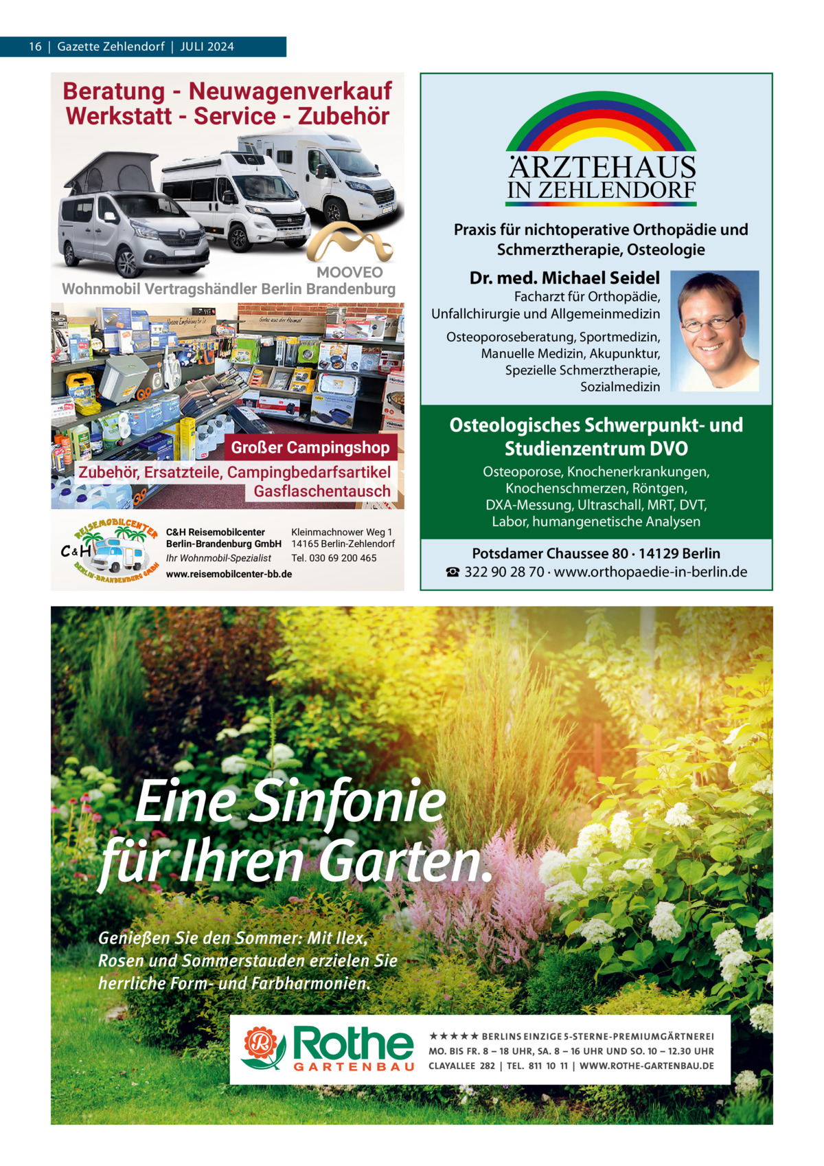 16  |  Gazette Zehlendorf  |  Juli 2024  Beratung - Neuwagenverkauf Werkstatt - Service - Zubehör  ARZTEHAUS  IN ZEHLENDORF  Praxis für nichtoperative Orthopädie und Schmerztherapie, Osteologie Wohnmobil Vertragshändler Berlin Brandenburg  Dr. med. Michael Seidel  Facharzt für Orthopädie, Unfallchirurgie und Allgemeinmedizin Osteoporoseberatung, Sportmedizin, Manuelle Medizin, Akupunktur, Spezielle Schmerztherapie, Sozialmedizin  Großer Campingshop Zubehör, Ersatzteile, Campingbedarfsartikel Gasflaschentausch C&H  C&H Reisemobilcenter Kleinmachnower Weg 1 Berlin-Brandenburg GmbH 14165 Berlin-Zehlendorf Ihr Wohnmobil-Spezialist Tel. 030 69 200 465 www.reisemobilcenter-bb.de  Osteologisches Schwerpunkt- und Studienzentrum DVO Osteoporose, Knochenerkrankungen, Knochenschmerzen, Röntgen, DXA-Messung, Ultraschall, MRT, DVT, Labor, humangenetische Analysen  Potsdamer Chaussee 80 · 14129 Berlin ☎ 322 90 28 70 · www.orthopaedie-in-berlin.de