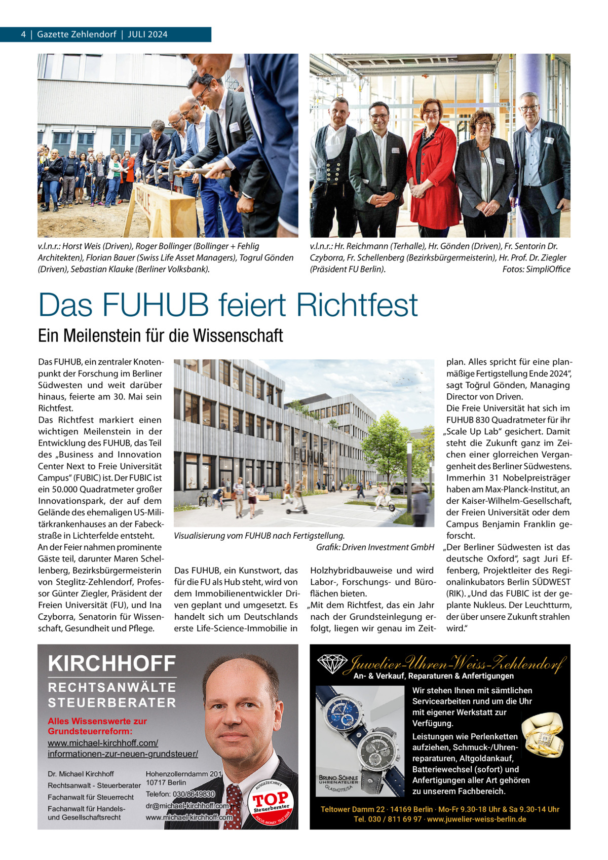 4  |  Gazette Zehlendorf  |  Juli 2024  v.l.n.r.: Horst Weis (Driven), Roger Bollinger (Bollinger + Fehlig Architekten), Florian Bauer (Swiss Life Asset Managers), Togrul Gönden (Driven), Sebastian Klauke (Berliner Volksbank).  v.l.n.r.: Hr. Reichmann (Terhalle), Hr. Gönden (Driven), Fr. Sentorin Dr. Czyborra, Fr. Schellenberg (Bezirksbürgermeisterin), Hr. Prof. Dr. Ziegler (Präsident FU Berlin). Fotos: SimpliOﬃce  Das FUHUB feiert Richtfest Ein Meilenstein für die Wissenschaft Das FuHuB, ein zentraler Knotenpunkt der Forschung im Berliner Südwesten und weit darüber hinaus, feierte am 30.  Mai sein Richtfest. Das Richtfest markiert einen wichtigen Meilenstein in der Entwicklung des FuHuB, das Teil des „Business and innovation Center Next to Freie universität Campus“ (FuBiC) ist. Der FuBiC ist ein 50.000 Quadratmeter großer innovationspark, der auf dem Gelände des ehemaligen uS-Militärkrankenhauses an der Fabeckstraße in lichterfelde entsteht. An der Feier nahmen prominente Gäste teil, darunter Maren Schellenberg, Bezirksbürgermeisterin von Steglitz-Zehlendorf, Professor Günter Ziegler, Präsident der Freien universität (Fu), und ina Czyborra, Senatorin für Wissenschaft, Gesundheit und Pflege.  Visualisierung vom FUHUB nach Fertigstellung. Grafik: Driven Investment GmbH Das FuHuB, ein Kunstwort, das Holzhybridbauweise und wird für die Fu als Hub steht, wird von labor-, Forschungs- und Bürodem immobilienentwickler Dri- flächen bieten. ven geplant und umgesetzt. Es „Mit dem Richtfest, das ein Jahr handelt sich um Deutschlands nach der Grundsteinlegung ererste life-Science-immobilie in folgt, liegen wir genau im Zeit KIRCHHOFF  Juwelier-UhrenWeiss-Zehlendorf An- & Verkauf‚ Reparaturen & Anfertigungen  RECHTSANWÄLTE S T E U E R B E R AT E R  Wir stehen Ihnen mit sämtlichen Servicearbeiten rund um die Uhr mit eigener Werkstatt zur Verfügung.  Alles Wissenswerte zur Grundsteuerreform: www.michael-kirchhoff.com/ informationen-zur-neuen-grundsteuer/ Hohenzollerndamm 201 Rechtsanwalt - Steuerberater 10717 Berlin Telefon: 030/8649830 Fachanwalt für Steuerrecht Dr. Michael Kirchhoff  www.michael-kirchhoff.com  GEZ  EICHNET  A  TOP rater  Steuerbe FO CU S  08  dr@michael-kirchhoff.com  US  20  Fachanwalt für Handelsund Gesellschaftsrecht  plan. Alles spricht für eine planmäßige Fertigstellung Ende 2024“, sagt Toğrul Gönden, Managing Director von Driven. Die Freie universität hat sich im FuHuB 830 Quadratmeter für ihr „Scale up lab“ gesichert. Damit steht die Zukunft ganz im Zeichen einer glorreichen Vergangenheit des Berliner Südwestens. immerhin 31  Nobelpreisträger haben am Max-Planck-institut, an der Kaiser-Wilhelm-Gesellschaft, der Freien universität oder dem Campus Benjamin Franklin geforscht. „Der Berliner Südwesten ist das deutsche Oxford“, sagt Juri Effenberg, Projektleiter des Regionalinkubators Berlin SÜDWEST (RiK). „und das FuBiC ist der geplante Nukleus. Der leuchtturm, der über unsere Zukunft strahlen wird.“  S -MONEY TE  T  Leistungen wie Perlenketten aufziehen, Schmuck-/Uhrenreparaturen‚ Altgoldankauf, Batteriewechsel (sofort) und Anfertigungen aller Art gehören zu unserem Fachbereich. Teltower Damm 22 ‧ 14169 Berlin ‧ Mo-Fr 9.30-18 Uhr & Sa 9.30-14 Uhr Tel. 030 / 811 69 97 ‧ www.juwelier-weiss-berlin.de