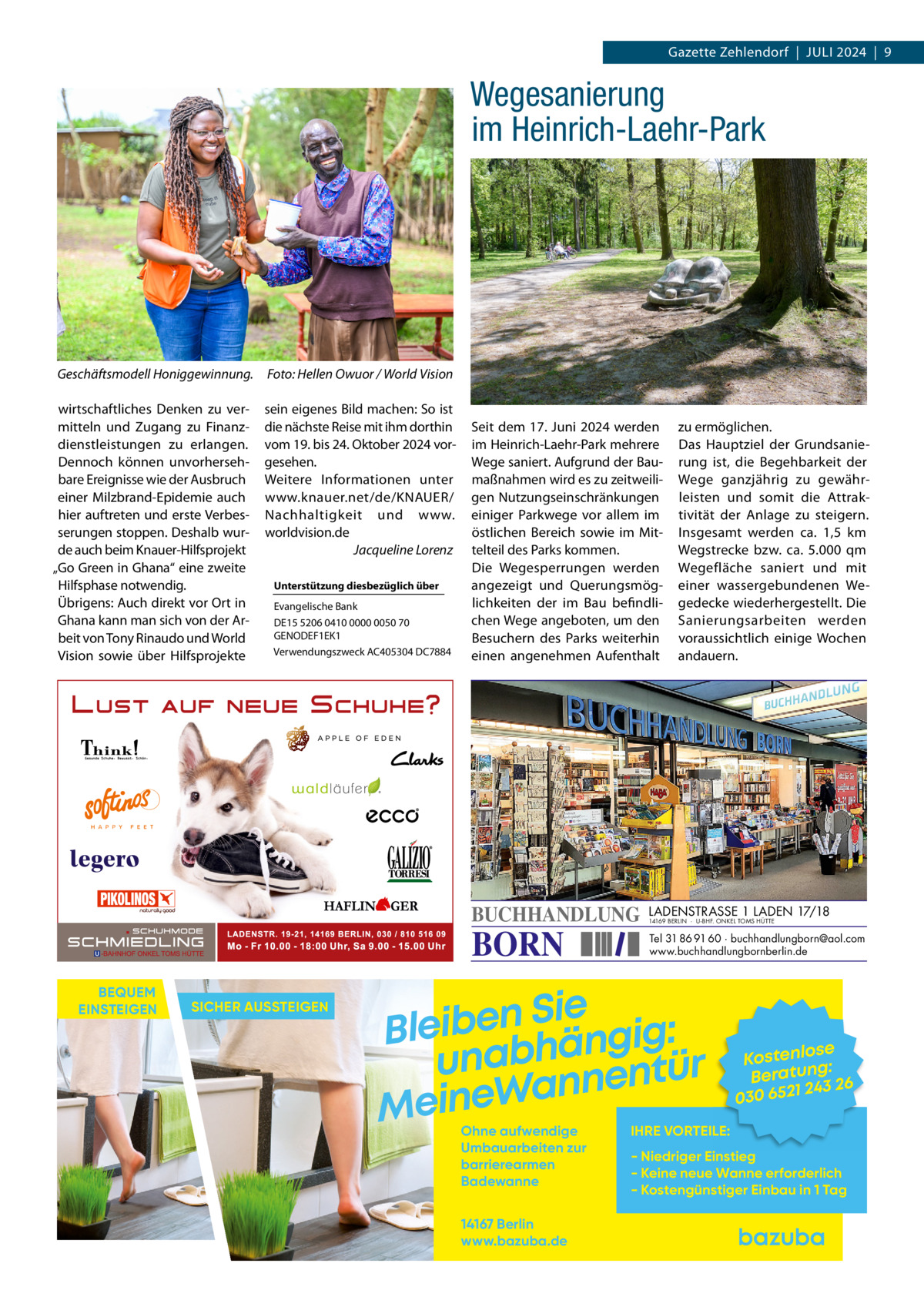 Gazette Zehlendorf  |  Juli 2024  |  9  Wegesanierung im Heinrich-Laehr-Park  Geschäftsmodell Honiggewinnung.� Foto: Hellen Owuor / World Vision wirtschaftliches Denken zu vermitteln und Zugang zu Finanzdienstleistungen zu erlangen. Dennoch können unvorhersehbare Ereignisse wie der Ausbruch einer Milzbrand-Epidemie auch hier auftreten und erste Verbesserungen stoppen. Deshalb wurde auch beim Knauer-Hilfsprojekt „Go Green in Ghana“ eine zweite Hilfsphase notwendig. Übrigens: Auch direkt vor Ort in Ghana kann man sich von der Arbeit von Tony Rinaudo und World Vision sowie über Hilfsprojekte  sein eigenes Bild machen: So ist die nächste Reise mit ihm dorthin vom 19. bis 24. Oktober 2024 vorgesehen. Weitere Informationen unter www.knauer.net/de/KNAUER/ Nachhaltigkeit und www. worldvision.de � Jacqueline Lorenz Unterstützung diesbezüglich über Evangelische Bank DE15 5206 0410 0000 0050 70 GENODEF1EK1 Verwendungszweck AC405304 DC7884  Seit dem 17. Juni 2024 werden im Heinrich-Laehr-Park mehrere Wege saniert. Aufgrund der Baumaßnahmen wird es zu zeitweiligen Nutzungseinschränkungen einiger Parkwege vor allem im östlichen Bereich sowie im Mittelteil des Parks kommen. Die Wegesperrungen werden angezeigt und Querungsmöglichkeiten der im Bau befindlichen Wege angeboten, um den Besuchern des Parks weiterhin einen angenehmen Aufenthalt  BUCHHANDLUNG  BORN  BEQUEM EINSTEIGEN  SICHER AUSSTEIGEN  zu ermöglichen. Das Hauptziel der Grundsanierung ist, die Begehbarkeit der Wege ganzjährig zu gewährleisten und somit die Attraktivität der Anlage zu steigern. Insgesamt werden ca. 1,5  km Wegstrecke bzw. ca. 5.000 qm Wegefläche saniert und mit einer wassergebundenen Wegedecke wiederhergestellt. Die Sanierungsarbeiten werden voraussichtlich einige Wochen andauern.  LADENSTRASSE 1 LADEN 17/18 14169 BERLIN · U-BHF. ONKEL TOMS HÜTTE  Tel 31 86 91 60 · buchhandlungborn@aol.com www.buchhandlungbornberlin.de  Sie n e b i e l : B g i g n ä h unab nentür an W e n i e M Ohne aufwendige Umbauarbeiten zur barrierearmen Badewanne 14167 Berlin www.bazuba.de  se Kostenlo g: Beratun 26 243 030 6521  IHRE VORTEILE:  - Niedriger Einstieg - Keine neue Wanne erforderlich - Kostengünstiger Einbau in 1 Tag