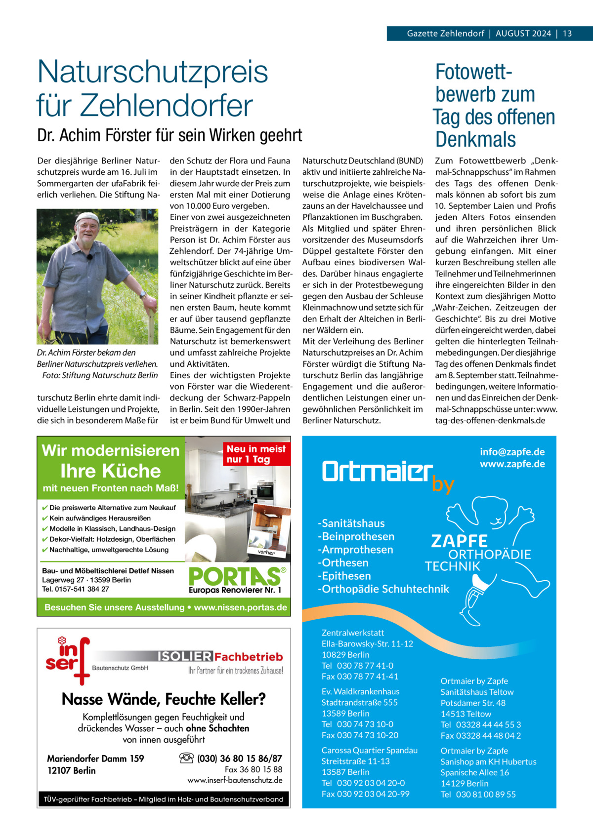 Gazette Zehlendorf  |  AUGUST 2024  |  13  Naturschutzpreis für Zehlendorfer  Fotowettbewerb zum Tag des offenen Denkmals  Dr. Achim Förster für sein Wirken geehrt Der diesjährige Berliner Naturschutzpreis wurde am 16. Juli im Sommergarten der ufaFabrik feierlich verliehen. Die Stiftung Na Dr. Achim Förster bekam den Berliner Naturschutzpreis verliehen. Foto: Stiftung Naturschutz Berlin turschutz Berlin ehrte damit individuelle Leistungen und Projekte, die sich in besonderem Maße für  den Schutz der Flora und Fauna in der Hauptstadt einsetzen. In diesem Jahr wurde der Preis zum ersten Mal mit einer Dotierung von 10.000 Euro vergeben. Einer von zwei ausgezeichneten Preisträgern in der Kategorie Person ist Dr. Achim Förster aus Zehlendorf. Der 74-jährige Umweltschützer blickt auf eine über fünfzigjährige Geschichte im Berliner Naturschutz zurück. Bereits in seiner Kindheit pflanzte er seinen ersten Baum, heute kommt er auf über tausend gepflanzte Bäume. Sein Engagement für den Naturschutz ist bemerkenswert und umfasst zahlreiche Projekte und Aktivitäten. Eines der wichtigsten Projekte von Förster war die Wiederentdeckung der Schwarz-Pappeln in Berlin. Seit den 1990er-Jahren ist er beim Bund für Umwelt und  Wir modernisieren  Ihre Küche  Naturschutz Deutschland (BUND) Zum Fotowettbewerb „Denkaktiv und initiierte zahlreiche Na- mal-Schnappschuss“ im Rahmen turschutzprojekte, wie beispiels- des Tags des offenen Denkweise die Anlage eines Kröten- mals können ab sofort bis zum zauns an der Havelchaussee und 10.  September Laien und Profis Pflanzaktionen im Buschgraben. jeden Alters Fotos einsenden Als Mitglied und später Ehren- und ihren persönlichen Blick vorsitzender des Museumsdorfs auf die Wahrzeichen ihrer UmDüppel gestaltete Förster den gebung einfangen. Mit einer Aufbau eines biodiversen Wal- kurzen Beschreibung stellen alle des. Darüber hinaus engagierte Teilnehmer und Teilnehmerinnen er sich in der Protestbewegung ihre eingereichten Bilder in den gegen den Ausbau der Schleuse Kontext zum diesjährigen Motto Kleinmachnow und setzte sich für „Wahr-Zeichen. Zeitzeugen der den Erhalt der Alteichen in Berli- Geschichte“. Bis zu drei Motive dürfen eingereicht werden, dabei ner Wäldern ein. Mit der Verleihung des Berliner gelten die hinterlegten TeilnahNaturschutzpreises an Dr. Achim mebedingungen. Der diesjährige Förster würdigt die Stiftung Na- Tag des offenen Denkmals findet turschutz Berlin das langjährige am 8. September statt. TeilnahmeEngagement und die außeror- bedingungen, weitere Informatiodentlichen Leistungen einer un- nen und das Einreichen der Denkgewöhnlichen Persönlichkeit im mal-Schnappschüsse unter: www. tag-des-offenen-denkmals.de Berliner Naturschutz.  Neu in meist nur 1 Tag  mit neuen Fronten nach Maß! ✔ Die preiswerte Alternative zum Neukauf ✔ Kein aufwändiges Herausreißen ✔ Modelle in Klassisch, Landhaus-Design ✔ Dekor-Vielfalt: Holzdesign, Oberflächen ✔ Nachhaltige, umweltgerechte Lösung  vorher  Bau- und Möbeltischlerei Detlef Nissen Lagerweg 27 · 13599 Berlin Tel. 0157-541 384 27  Besuchen Sie unsere Ausstellung • www.nissen.portas.de Zentralwerkstatt Ella-Barowsky-Str. 11-12 10829 Berlin Tel 030 78 77 41-0 Fax 030 78 77 41-41  Nasse Wände, Feuchte Keller? Komplettlösungen gegen Feuchtigkeit und drückendes Wasser – auch ohne Schachten von innen ausgeführt Mariendorfer Damm 159 12107 Berlin  (030) 36 80 15 86/87 Fax 36 80 15 88 www.inserf-bautenschutz.de  TÜV-geprüfter Fachbetrieb – Mitglied im Holz- und Bautenschutzverband  Ev. Waldkrankenhaus Stadtrandstraße 555 13589 Berlin Tel 030 74 73 10-0 Fax 030 74 73 10-20  Ortmaier by Zapfe Sanitätshaus Teltow Potsdamer Str. 48 14513 Teltow Tel 03328 44 44 55 3 Fax 03328 44 48 04 2  Carossa Quartier Spandau Streitstraße 11-13 13587 Berlin Tel 030 92 03 04 20-0 Fax 030 92 03 04 20-99  Ortmaier by Zapfe Sanishop am KH Hubertus Spanische Allee 16 14129 Berlin Tel 030 81 00 89 55