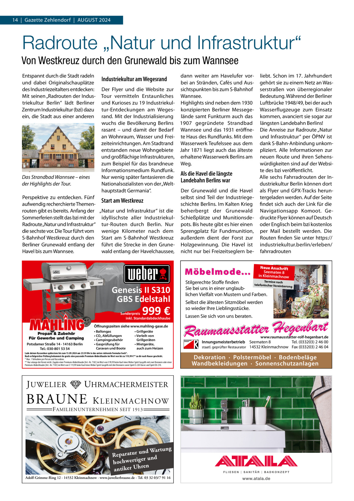 14  |  Gazette Zehlendorf  |  AUGUST 2024  Radroute „Natur und Infrastruktur“ Von Westkreuz durch den Grunewald bis zum Wannsee Entspannt durch die Stadt radeln und dabei Originalschauplätze des Industriezeitalters entdecken: Mit seinen „Radrouten der Industriekultur Berlin“ lädt Berliner Zentrum Industriekultur (bzi) dazu ein, die Stadt aus einer anderen  Das Strandbad Wannsee – eines der Highlights der Tour. Perspektive zu entdecken. Fünf aufwendig recherchierte Themenrouten gibt es bereits. Anfang der Sommerferien stellt das bzi mit der Radroute „Natur und Infrastruktur“ die sechste vor. Die Tour führt vom S-Bahnhof Westkreuz durch den Berliner Grunewald entlang der Havel bis zum Wannsee.  dann weiter am Havelufer vorbei an Stränden, Cafés und AusDer Flyer und die Website zur sichtspunkten bis zum S-Bahnhof Tour vermitteln Erstaunliches Wannsee. und Kurioses zu 19 Industriekul- Highlights sind neben dem 1930 tur-Entdeckungen am Weges- konzipierten Berliner Messegerand. Mit der Industrialisierung lände samt Funkturm auch das wuchs die Bevölkerung Berlins 1907 gegründete Strandbad rasant – und damit der Bedarf Wannsee und das 1931 eröffnean Wohnraum, Wasser und Frei- te Haus des Rundfunks. Mit dem zeiteinrichtungen. Am Stadtrand Wasserwerk Teufelssee aus dem entstanden neue Wohngebiete Jahr 1871 liegt auch das älteste und großflächige Infrastrukturen, erhaltene Wasserwerk Berlins am zum Beispiel für das brandneue Weg. Informationsmedium Rundfunk. Als die Havel die längste Nur wenig später fantasieren die Landebahn Berlins war Nationalsozialisten von der „Welthauptstadt Germania“. Der Grunewald und die Havel selbst sind Teil der IndustriegeStart am Westkreuz schichte Berlins. Im Kalten Krieg „Natur und Infrastruktur“ ist die beherbergt der Grunewald idyllischste aller Industriekul- Schießplätze und Munitionsdetur-Routen durch Berlin. Nur pots. Bis heute gibt es hier einen wenige Kilometer nach dem Sprengplatz für Fundmunition, Start am S-Bahnhof Westkreuz außerdem dient der Forst zur führt die Strecke in den Grune- Holzgewinnung. Die Havel ist wald entlang der Havelchaussee, nicht nur bei Freizeitseglern be Industriekultur am Wegesrand  Möbelmode...  Genesis II S310 GBS Edelstahl  MAHLING  Propan & Zubehör Für Gewerbe und Camping Potsdamer Straße 14 · 14163 Berlin Tel.: 030-801 53 54  999 €  Sonderpreis inkl. Standardabdeckhaube • Ballongas • CO2 Abfüllungen • Campingzubehör • Gasprüfung für Caravan und Boote  • Grillgeräte • Verleih von Grillgeräten • Mietgeräte, auch zum Heizen  UHRMACHERMEISTER  BRAUNE  Neue Anschrift Seematen 8 in Kleinmachnow  Termine nach Stilgerechte Stoffe finden telefonischer Vereinba rung Sie bei uns in einer unglaublichen Vielfalt von Mustern und Farben.  Selbst die ältesten Sitzmöbel werden so wieder Ihre Lieblingsstücke. Lassen Sie sich von uns beraten.  Öffnungszeiten siehe www.mahling-gase.de  Lade deinen Kassenbon spätestens bis zum 15.09.2024 um 23:59 Uhr in das unten stehende Formular hoch*. Nach erfolgreicher Prüfung bekommst du gratis eine passende Premium-Abdeckhaube im Wert von bis zu 119,99 €** zu dir nach Hause geschickt. * Max. 1 Teilnahme pro Person und Kassenbon. ** Nur solange der Vorrat reicht. Zugabe einer Premium-Abdeckhaube [Art.-Nr. ?182] im Wert von € 99,99 beim Kauf eines Weber Spirit Gasgrills mit zwei Brennern oder einer Premium-Abdeckhaube [Art.-Nr. 7183] im Wert von € 119,99 beim Kauf eines Weber Spirit Gasgrills mit drei Brennern sowie Spirit E-220 Classic und Spirit E0-210.  J UWELIER  liebt. Schon im 17. Jahrhundert gehört sie zu einem Netz an Wasserstraßen von überregionaler Bedeutung. Während der Berliner Luftbrücke 1948/49, bei der auch Wasserflugzeuge zum Einsatz kommen, avanciert sie sogar zur längsten Landebahn Berlins! Die Anreise zur Radroute „Natur und Infrastruktur“ per ÖPNV ist dank S-Bahn-Anbindung unkompliziert. Alle Informationen zur neuen Route und ihren Sehenswürdigkeiten sind auf der Website des bzi veröffentlicht. Alle sechs Fahrradrouten der Industriekultur Berlin können dort als Flyer und GPX-Tracks heruntergeladen werden. Auf der Seite findet sich auch der Link für die Navigationsapp Komoot. Gedruckte Flyer können auf Deutsch oder Englisch beim bzi kostenlos per Mail bestellt werden. Die Routen finden Sie unter https:// industriekultur.berlin/erleben/ fahrradrouten  K L E I N M A C H N OW  F AMILIENUNTERNEHMEN SEIT 1913  Foto: Kadmy / AdobeStock  ng und Wartu Reparatur d er un hochwertig ren h antiker U Adolf-Grimme-Ring 12 · 14532 Kleinmachnow · www.juwelierbraune.de · Tel. 03 32 03/7 91 16  www.raumausstatter-rolf-hegenbart.de  Innungsmeisterbetrieb Seematen 8 Tel. (033203) 2 46 00 staatl. geprüfter Restaurator 14532 Kleinmachnow Fax (033203) 2 46 04  Dekoration · Polstermöbel · Bodenbeläge Wandbekleidungen · Sonnenschutzanlagen