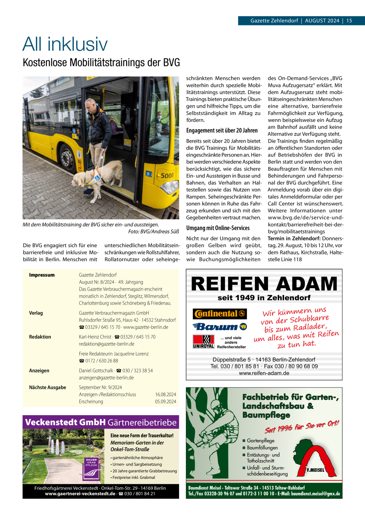 Gazette Zehlendorf  |  August 2024  |  15  All inklusiv Kostenlose Mobilitätstrainings der BVG schränkten Menschen werden weiterhin durch spezielle Mobilitätstrainings unterstützt. Diese Trainings bieten praktische Übungen und hilfreiche Tipps, um die Selbstständigkeit im Alltag zu fördern.  Engagement seit über 20 Jahren Bereits seit über 20 Jahren bietet die BVG Trainings für Mobilitätseingeschränkte Personen an. Hierbei werden verschiedene Aspekte berücksichtigt, wie das sichere Ein- und Aussteigen in Busse und Bahnen, das Verhalten an Haltestellen sowie das Nutzen von Rampen. Seheingeschränkte Personen können in Ruhe das Fahrzeug erkunden und sich mit den Gegebenheiten vertraut machen. Mit dem Mobilitätstraining der BVG sicher ein- und aussteigen. � Foto: BVG/Andreas Süß Die BVG engagiert sich für eine barrierefreie und inklusive Mobilität in Berlin. Menschen mit Impressum	  unterschiedlichen Mobilitätseinschränkungen wie Rollstuhlfahrer, Rollatornutzer oder seheinge Gazette Zehlendorf August Nr. 8/2024 ·  49. Jahrgang Das Gazette Verbrauchermagazin erscheint monatlich in Zehlendorf, Steglitz, Wilmersdorf, Charlottenburg sowie Schöneberg & Friedenau.  Verlag	  Gazette Verbrauchermagazin GmbH Ruhlsdorfer Straße 95, Haus 42 · 14532 Stahnsdorf ☎ 03329 / 645 15 70 · www.gazette-berlin.de  Redaktion	  Karl-Heinz Christ · ☎ 03329 / 645 15 70 redaktion@gazette-berlin.de  	  Freie Redakteurin Jacqueline Lorenz ☎ 0172 / 630 26 88  Anzeigen	  Daniel Gottschalk · ☎ 030 / 323 38 54 anzeigen@gazette-berlin.de  Nächste Ausgabe	  September Nr. 9/2024 Anzeigen-/Redaktionsschluss	16.08.2024 Erscheinung	05.09.2024  Veckenstedt GmbH Gärtnereibetriebe Eine neue Form der Trauerkultur! Memoriam-Garten in der Onkel-Tom-Straße • gartenähnliche Atmosphäre • Urnen- und Sargbeisetzung • 20 Jahre garantierte Grabbetreuung • Festpreise inkl. Grabmal  Friedhofsgärtnerei Veckenstedt · Onkel-Tom-Str. 29 · 14169 Berlin www.gaertnerei-veckenstedt.de · ☎ 030 / 801 84 21  Umgang mit Online-Services Nicht nur der Umgang mit den großen Gelben wird geübt, sondern auch die Nutzung sowie Buchungsmöglichkeiten  des On-Demand-Services „BVG Muva Aufzugersatz“ erklärt. Mit dem Aufzugsersatz steht mobilitätseingeschränkten Menschen eine alternative, barrierefreie Fahrmöglichkeit zur Verfügung, wenn beispielsweise ein Aufzug am Bahnhof ausfällt und keine Alternative zur Verfügung steht. Die Trainings finden regelmäßig an öffentlichen Standorten oder auf Betriebshöfen der BVG in Berlin statt und werden von den Beauftragten für Menschen mit Behinderungen und Fahrpersonal der BVG durchgeführt. Eine Anmeldung vorab über ein digitales Anmeldeformular oder per Call Center ist wünschenswert. Weitere Informationen unter www.bvg.de/de/service-undkontakt/barrierefreiheit-bei-derbvg/mobilitaetstrainings Termin in Zehlendorf: Donnerstag, 29. August, 10 bis 12 Uhr, vor dem Rathaus, Kirchstraße, Haltestelle Linie 118  REIFEN ADAM seit 1949 in Zehlendorf  ... und viele andere Reifenhersteller  uns Wir kümmern bkarre von der Schu der, bis zum Radla mit Reifen um alles, was zu tun hat.  Düppelstraße 5 · 14163 Berlin-Zehlendorf Tel. 030 / 801 85 81 · Fax 030 / 80 90 68 09 www.reifen-adam.de  Fachbetrieb für Garten-, Landschaftsbau & Baumpflege  Sie vor Ort! Seit 1996 für  ▪ Gartenpflege ▪ Baumfällungen ▪ Entästungs- und Totholzschnitt ▪ Unfall- und Sturmschädenbeseitigung  F.MEISEL  Baumdienst Meisel · Teltower Straße 34 · 14513 Teltow-Ruhlsdorf Tel./Fax 03328-30 96 07 und 0172-3 11 00 10 · E-Mail: baumdienst.meisel@gmx.de