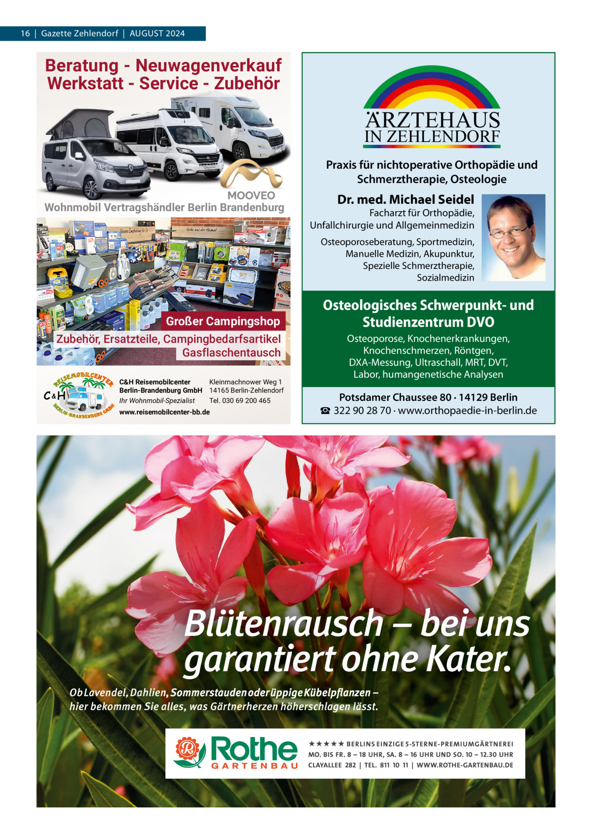 16  |  Gazette Zehlendorf  |  AUGUST 2024  Beratung - Neuwagenverkauf Werkstatt - Service - Zubehör  ARZTEHAUS  IN ZEHLENDORF  Praxis für nichtoperative Orthopädie und Schmerztherapie, Osteologie Wohnmobil Vertragshändler Berlin Brandenburg  Dr. med. Michael Seidel  Facharzt für Orthopädie, Unfallchirurgie und Allgemeinmedizin Osteoporoseberatung, Sportmedizin, Manuelle Medizin, Akupunktur, Spezielle Schmerztherapie, Sozialmedizin  Großer Campingshop Zubehör, Ersatzteile, Campingbedarfsartikel Gasflaschentausch C&H  C&H Reisemobilcenter Kleinmachnower Weg 1 Berlin-Brandenburg GmbH 14165 Berlin-Zehlendorf Ihr Wohnmobil-Spezialist Tel. 030 69 200 465 www.reisemobilcenter-bb.de  Osteologisches Schwerpunkt- und Studienzentrum DVO Osteoporose, Knochenerkrankungen, Knochenschmerzen, Röntgen, DXA-Messung, Ultraschall, MRT, DVT, Labor, humangenetische Analysen  Potsdamer Chaussee 80 · 14129 Berlin ☎ 322 90 28 70 · www.orthopaedie-in-berlin.de