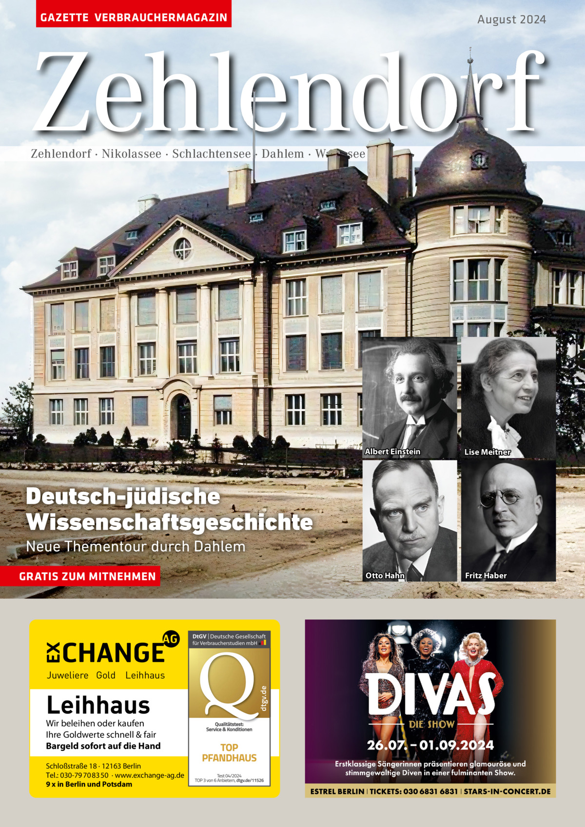 GAZETTE VERBRAUCHERMAGAZIN  August 2024  Zehlendorf Zehlendorf · Nikolassee · Schlachtensee · Dahlem · Wannsee  Albert Einstein  Lise Meitner  Otto Hahn  Fritz Haber  Deutsch-jüdische Wissenschaftsgeschichte Neue Thementour durch Dahlem GRATIS ZUM MITNEHMEN  Leihhaus  Wir beleihen oder kaufen Ihre Goldwerte schnell & fair Bargeld sofort auf die Hand Schloßstraße 18 · 12163 Berlin Tel.: 030-79 70 83 50 · www.exchange-ag.de 9 x in Berlin und Potsdam  dtgv de dtgv.de  Juweliere Gold Leihhaus