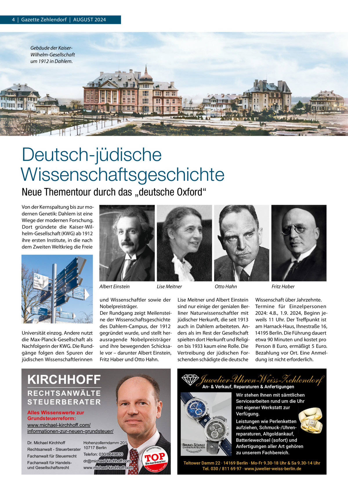 4  |  Gazette Zehlendorf  |  AUGUST 2024  Gebäude der KaiserWilhelm-Gesellschaft um 1912 in Dahlem.  Deutsch-jüdische Wissenschaftsgeschichte Neue Thementour durch das „deutsche Oxford“ Von der Kernspaltung bis zur modernen Genetik: Dahlem ist eine Wiege der modernen Forschung. Dort gründete die Kaiser-Wilhelm-Gesellschaft (KWG) ab 1912 ihre ersten Institute, in die nach dem Zweiten Weltkrieg die Freie  Albert Einstein  Universität einzog. Andere nutzt die Max-Planck-Gesellschaft als Nachfolgerin der KWG. Die Rundgänge folgen den Spuren der jüdischen Wissenschaftlerinnen  Lise Meitner  und Wissenschaftler sowie der Nobelpreisträger. Der Rundgang zeigt Meilensteine der Wissenschaftsgeschichte des Dahlem-Campus, der 1912 gegründet wurde, und stellt herausragende Nobelpreisträger und ihre bewegenden Schicksale vor – darunter Albert Einstein, Fritz Haber und Otto Hahn.  KIRCHHOFF  Dr. Michael Kirchhoff  GEZ  EICHNET  A  TOP rater  Steuerbe FO CU S  08  www.michael-kirchhoff.com  US  20  dr@michael-kirchhoff.com  Lise Meitner und Albert Einstein Wissenschaft über Jahrzehnte. sind nur einige der genialen Ber- Termine für Einzelpersonen liner Naturwissenschaftler mit 2024: 4.8., 1.9. 2024, Beginn jejüdischer Herkunft, die seit 1913 weils 11  Uhr. Der Treffpunkt ist auch in Dahlem arbeiteten. An- am Harnack-Haus, Ihnestraße 16, ders als im Rest der Gesellschaft 14195 Berlin. Die Führung dauert spielten dort Herkunft und Religi- etwa 90 Minuten und kostet pro on bis 1933 kaum eine Rolle. Die Person 8 Euro, ermäßigt 5 Euro. Vertreibung der jüdischen For- Bezahlung vor Ort. Eine Anmelschenden schädigte die deutsche dung ist nicht erforderlich.  Wir stehen Ihnen mit sämtlichen Servicearbeiten rund um die Uhr mit eigener Werkstatt zur Verfügung.  Alles Wissenswerte zur Grundsteuerreform: www.michael-kirchhoff.com/ informationen-zur-neuen-grundsteuer/  Fachanwalt für Handelsund Gesellschaftsrecht  Fritz Haber  Juwelier-UhrenWeiss-Zehlendorf An- & Verkauf‚ Reparaturen & Anfertigungen  RECHTSANWÄLTE S T E U E R B E R AT E R  Hohenzollerndamm 201 Rechtsanwalt - Steuerberater 10717 Berlin Telefon: 030/8649830 Fachanwalt für Steuerrecht  Otto Hahn  S -MONEY TE  T  Leistungen wie Perlenketten aufziehen, Schmuck-/Uhrenreparaturen‚ Altgoldankauf, Batteriewechsel (sofort) und Anfertigungen aller Art gehören zu unserem Fachbereich. Teltower Damm 22 ‧ 14169 Berlin ‧ Mo-Fr 9.30-18 Uhr & Sa 9.30-14 Uhr Tel. 030 / 811 69 97 ‧ www.juwelier-weiss-berlin.de