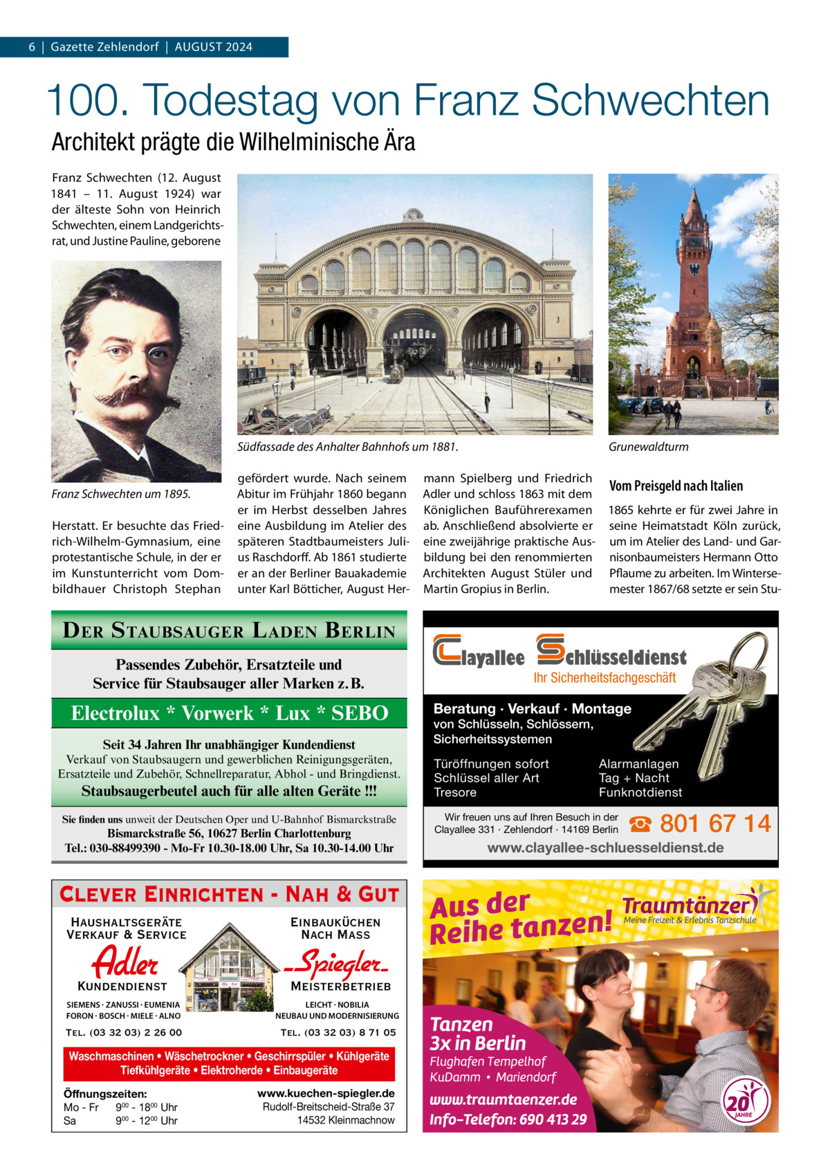 6  |  Gazette Zehlendorf  |  August 2024  100. Todestag von Franz Schwechten Architekt prägte die Wilhelminische Ära Franz Schwechten (12.  August 1841 – 11.  August 1924) war der älteste Sohn von Heinrich Schwechten, einem Landgerichtsrat, und Justine Pauline, geborene  Grunewaldturm  Südfassade des Anhalter Bahnhofs um 1881.  Franz Schwechten um 1895. Herstatt. Er besuchte das Friedrich-Wilhelm-Gymnasium, eine protestantische Schule, in der er im Kunstunterricht vom Dombildhauer Christoph Stephan  gefördert wurde. Nach seinem Abitur im Frühjahr 1860 begann er im Herbst desselben Jahres eine Ausbildung im Atelier des späteren Stadtbaumeisters Julius Raschdorff. Ab 1861 studierte er an der Berliner Bauakademie unter Karl Bötticher, August Her mann Spielberg und Friedrich Vom Preisgeld nach Italien Adler und schloss 1863 mit dem Königlichen Bauführerexamen 1865 kehrte er für zwei Jahre in ab. Anschließend absolvierte er seine Heimatstadt Köln zurück, eine zweijährige praktische Aus- um im Atelier des Land- und Garbildung bei den renommierten nisonbaumeisters Hermann Otto Architekten August Stüler und Pflaume zu arbeiten. Im WinterseMartin Gropius in Berlin. mester 1867/68 setzte er sein Stu D ER S TAUBSAUGER L ADEN B ERLIN Passendes Zubehör, Ersatzteile und Service für Staubsauger aller Marken z.B.  Electrolux * Vorwerk * Lux * SEBO Seit 34 Jahren Ihr unabhängiger Kundendienst Verkauf von Staubsaugern und gewerblichen Reinigungsgeräten, Ersatzteile und Zubehör, Schnellreparatur, Abhol - und Bringdienst.  Staubsaugerbeutel auch für alle alten Geräte !!! Sie finden uns unweit der Deutschen Oper und U-Bahnhof Bismarckstraße  Bismarckstraße 56, 10627 Berlin Charlottenburg Tel.: 030-88499390 - Mo-Fr 10.30-18.00 Uhr, Sa 10.30-14.00 Uhr  Clever Einrichten - Nah & Gut Haushaltsgeräte Verkauf & Service  Einbauküchen Nach Mass  Kundendienst  Adler  - Spiegler SIEMENS · ZANUSSI · EUMENIA FORON · BOSCH · MIELE · ALNO  LEICHT · NOBILIA NEUBAU UND MODERNISIERUNG  Tel. (03 32 03) 2 26 00  Tel. (03 32 03) 8 71 05  Meisterbetrieb  Waschmaschinen • Wäschetrockner • Geschirrspüler • Kühlgeräte Tiefkühlgeräte • Elektroherde • Einbaugeräte Öffnungszeiten: Mo - Fr 900 - 1800 Uhr Sa 900 - 1200 Uhr  www.kuechen-spiegler.de Rudolf-Breitscheid-Straße 37 14532 Kleinmachnow  layallee  chlüsseldienst  Ihr Sicherheitsfachgeschäft  Beratung · Verkauf · Montage von Schlüsseln, Schlössern, Sicherheitssystemen Türöffnungen sofort Schlüssel aller Art Tresore  Alarmanlagen Tag + Nacht Funknotdienst  Wir freuen uns auf Ihren Besuch in der Clayallee 331 · Zehlendorf · 14169 Berlin  ☎ 801 67 14  www.clayallee-schluesseldienst.de