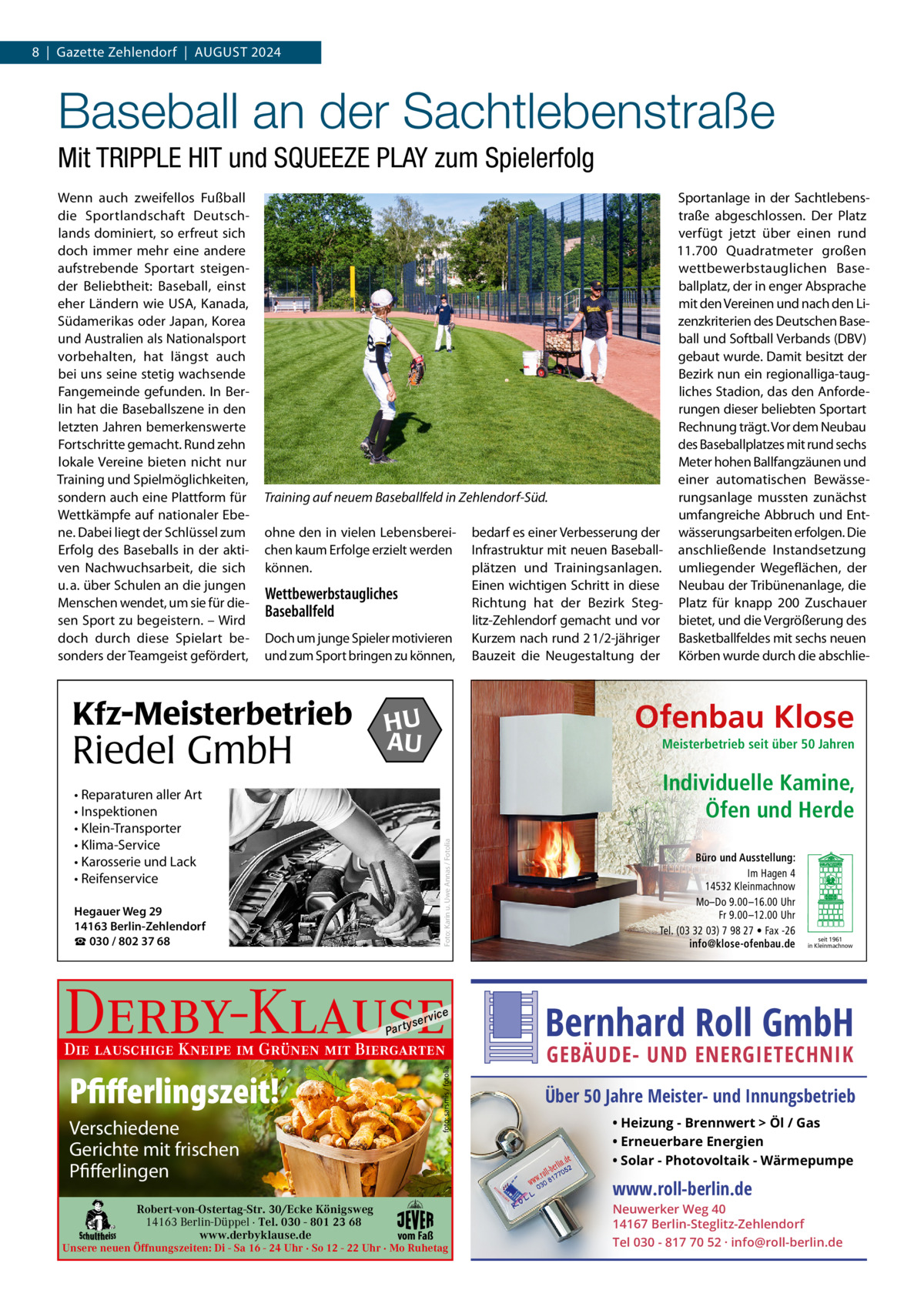 8  |  Gazette Zehlendorf  |  AUGUST 2024  Baseball an der Sachtlebenstraße Mit TRIPPLE HIT und SQUEEZE PLAY zum Spielerfolg Wenn auch zweifellos Fußball die Sportlandschaft Deutschlands dominiert, so erfreut sich doch immer mehr eine andere aufstrebende Sportart steigender Beliebtheit: Baseball, einst eher Ländern wie USA, Kanada, Südamerikas oder Japan, Korea und Australien als Nationalsport vorbehalten, hat längst auch bei uns seine stetig wachsende Fangemeinde gefunden. In Berlin hat die Baseballszene in den letzten Jahren bemerkenswerte Fortschritte gemacht. Rund zehn lokale Vereine bieten nicht nur Training und Spielmöglichkeiten, sondern auch eine Plattform für Wettkämpfe auf nationaler Ebene. Dabei liegt der Schlüssel zum Erfolg des Baseballs in der aktiven Nachwuchsarbeit, die sich u. a. über Schulen an die jungen Menschen wendet, um sie für diesen Sport zu begeistern. – Wird doch durch diese Spielart besonders der Teamgeist gefördert,  Sportanlage in der Sachtlebenstraße abgeschlossen. Der Platz verfügt jetzt über einen rund 11.700  Quadratmeter großen wettbewerbstauglichen Baseballplatz, der in enger Absprache mit den Vereinen und nach den Lizenzkriterien des Deutschen Baseball und Softball Verbands (DBV) gebaut wurde. Damit besitzt der Bezirk nun ein regionalliga-taugliches Stadion, das den Anforderungen dieser beliebten Sportart Rechnung trägt. Vor dem Neubau des Baseballplatzes mit rund sechs Meter hohen Ballfangzäunen und einer automatischen BewässeTraining auf neuem Baseballfeld in Zehlendorf-Süd. rungsanlage mussten zunächst umfangreiche Abbruch und Entohne den in vielen Lebensberei- bedarf es einer Verbesserung der wässerungsarbeiten erfolgen. Die chen kaum Erfolge erzielt werden Infrastruktur mit neuen Baseball- anschließende Instandsetzung können. plätzen und Trainingsanlagen. umliegender Wegeflächen, der Einen wichtigen Schritt in diese Neubau der Tribünenanlage, die Wettbewerbstaugliches Richtung hat der Bezirk Steg- Platz für knapp 200 Zuschauer Baseballfeld litz-Zehlendorf gemacht und vor bietet, und die Vergrößerung des Doch um junge Spieler motivieren Kurzem nach rund 2 1/2-jähriger Basketballfeldes mit sechs neuen und zum Sport bringen zu können, Bauzeit die Neugestaltung der Körben wurde durch die abschlie Kfz-Meisterbetrieb  Riedel GmbH  Ofenbau Klose  HU AU  Meisterbetrieb seit über 50 Jahren  Individuelle Kamine, Öfen und Herde Foto: Karin u. Uwe Annas / Fotolia  • Reparaturen aller Art • Inspektionen • Klein-Transporter • Klima-Service • Karosserie und Lack • Reifenservice Hegauer Weg 29 14163 Berlin-Zehlendorf ☎ 030 / 802 37 68  Derby-Klause P ar t  yser  vi c e  foto: sarsmis / fotolia  Die lauschige Kneipe im Grünen mit Biergarten  Pfifferlingszeit! Verschiedene Gerichte mit frischen Pfifferlingen Robert-von-Ostertag-Str. 30/Ecke Königsweg 14163 Berlin-Düppel · Tel. 030 - 801 23 68 www.derbyklause.de  Büro und Ausstellung: Im Hagen 4 14532 Kleinmachnow Mo–Do 9.00 –16.00 Uhr Fr 9.00 –12.00 Uhr Tel. (03 32 03) 7 98 27 • Fax -26 info@klose-ofenbau.de  Bernhard Roll GmbH GEBÄUDE- UND ENERGIETECHNIK  Über 50 Jahre Meister- und Innungsbetrieb • Heizung - Brennwert  Öl / Gas • Erneuerbare Energien • Solar - Photovoltaik - Wärmepumpe  www.roll-berlin.de vom Faß  Unsere neuen Öffnungszeiten: Di - Sa 16 - 24 Uhr · So 12 - 22 Uhr · Mo Ruhetag  seit 1961 in Kleinmachnow  Neuwerker Weg 40 14167 Berlin-Steglitz-Zehlendorf Tel 030 - 817 70 52 · info@roll-berlin.de