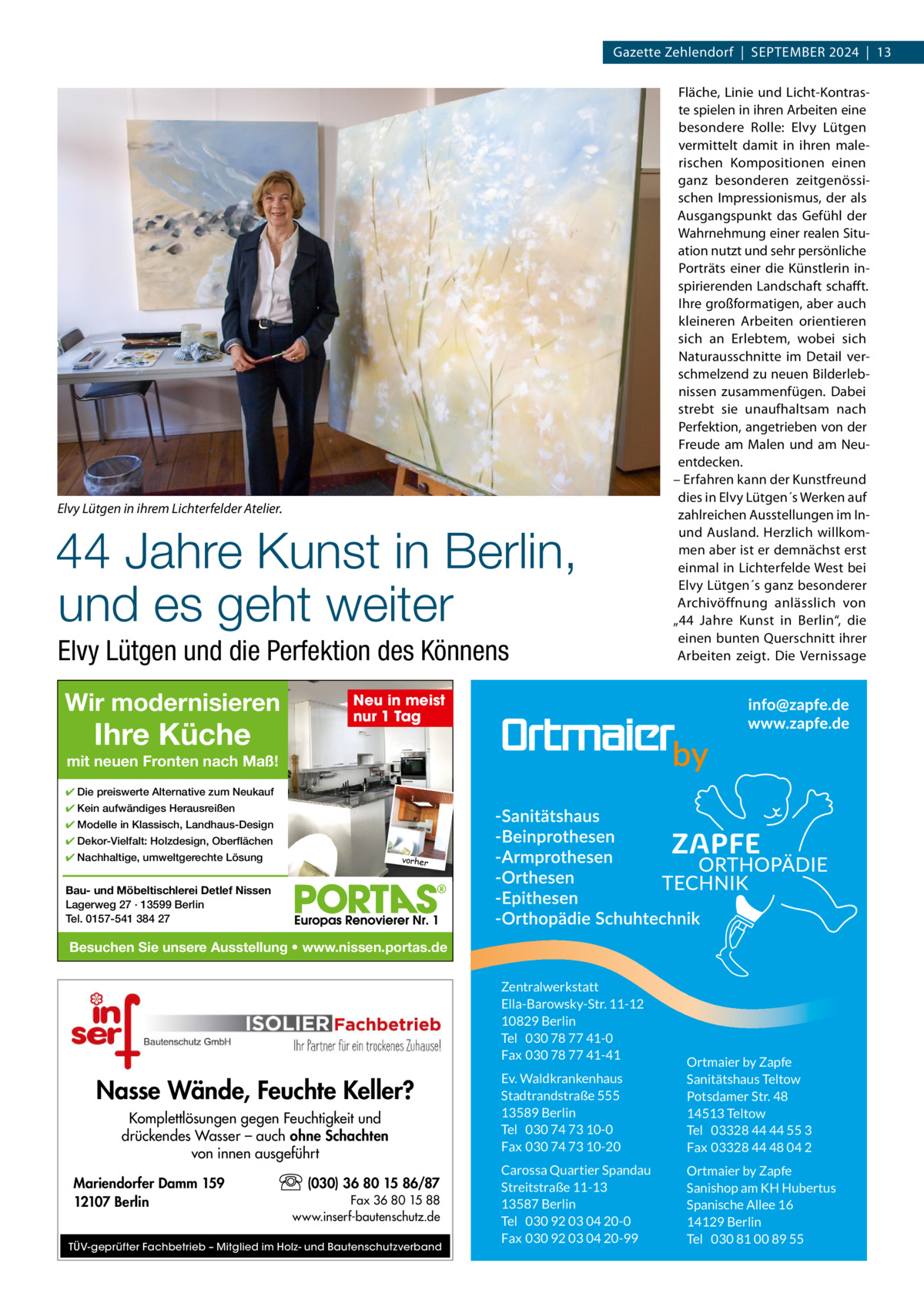 Gazette Zehlendorf  |  September 2024  |  13  Elvy Lütgen in ihrem Lichterfelder Atelier.  44 Jahre Kunst in Berlin, und es geht weiter Elvy Lütgen und die Perfektion des Könnens Wir modernisieren  Ihre Küche  Fläche, Linie und Licht-Kontraste spielen in ihren Arbeiten eine besondere rolle: elvy Lütgen vermittelt damit in ihren malerischen Kompositionen einen ganz besonderen zeitgenössischen Impressionismus, der als Ausgangspunkt das Gefühl der Wahrnehmung einer realen Situation nutzt und sehr persönliche porträts einer die Künstlerin inspirierenden Landschaft schafft. Ihre großformatigen, aber auch kleineren Arbeiten orientieren sich an erlebtem, wobei sich Naturausschnitte im Detail verschmelzend zu neuen bilderlebnissen zusammenfügen. Dabei strebt sie unaufhaltsam nach perfektion, angetrieben von der Freude am malen und am Neuentdecken. – erfahren kann der Kunstfreund dies in elvy Lütgen´s Werken auf zahlreichen Ausstellungen im Inund Ausland. Herzlich willkommen aber ist er demnächst erst einmal in Lichterfelde West bei elvy Lütgen´s ganz besonderer Archivöffnung anlässlich von „44  Jahre Kunst in berlin“, die einen bunten Querschnitt ihrer Arbeiten zeigt. Die Vernissage  Neu in meist nur 1 Tag  mit neuen Fronten nach Maß! ✔ Die preiswerte Alternative zum Neukauf ✔ Kein aufwändiges Herausreißen ✔ Modelle in Klassisch, Landhaus-Design ✔ Dekor-Vielfalt: Holzdesign, Oberflächen ✔ Nachhaltige, umweltgerechte Lösung  vorher  Bau- und Möbeltischlerei Detlef Nissen Lagerweg 27 · 13599 Berlin Tel. 0157-541 384 27  Besuchen Sie unsere Ausstellung • www.nissen.portas.de Zentralwerkstatt Ella-Barowsky-Str. 11-12 10829 Berlin Tel 030 78 77 41-0 Fax 030 78 77 41-41  Nasse Wände, Feuchte Keller? Komplettlösungen gegen Feuchtigkeit und drückendes Wasser – auch ohne Schachten von innen ausgeführt Mariendorfer Damm 159 12107 Berlin  (030) 36 80 15 86/87 Fax 36 80 15 88 www.inserf-bautenschutz.de  TÜV-geprüfter Fachbetrieb – Mitglied im Holz- und Bautenschutzverband  Ev. Waldkrankenhaus Stadtrandstraße 555 13589 Berlin Tel 030 74 73 10-0 Fax 030 74 73 10-20  Ortmaier by Zapfe Sanitätshaus Teltow Potsdamer Str. 48 14513 Teltow Tel 03328 44 44 55 3 Fax 03328 44 48 04 2  Carossa Quartier Spandau Streitstraße 11-13 13587 Berlin Tel 030 92 03 04 20-0 Fax 030 92 03 04 20-99  Ortmaier by Zapfe Sanishop am KH Hubertus Spanische Allee 16 14129 Berlin Tel 030 81 00 89 55