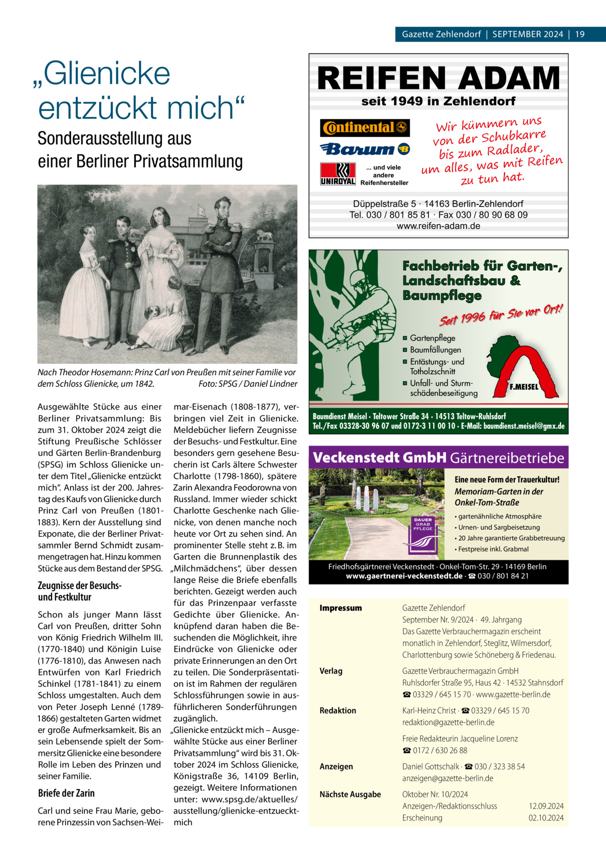 Gazette Zehlendorf  |  September 2024  |  19  „Glienicke entzückt mich“  REIFEN ADAM seit 1949 in Zehlendorf  Sonderausstellung aus einer Berliner Privatsammlung  ... und viele andere Reifenhersteller  uns Wir kümmern bkarre von der Schu der, bis zum Radla mit Reifen um alles, was zu tun hat.  Düppelstraße 5 · 14163 Berlin-Zehlendorf Tel. 030 / 801 85 81 · Fax 030 / 80 90 68 09 www.reifen-adam.de  Fachbetrieb für Garten-, Landschaftsbau & Baumpflege  Sie vor Ort! Seit 1996 für  ▪ Gartenpflege ▪ Baumfällungen ▪ Entästungs- und Totholzschnitt ▪ Unfall- und Sturmschädenbeseitigung  Nach Theodor Hosemann: Prinz Carl von Preußen mit seiner Familie vor dem Schloss Glienicke, um 1842.� Foto: SPSG / Daniel Lindner Ausgewählte Stücke aus einer mar-Eisenach (1808-1877), verBerliner Privatsammlung: Bis bringen viel Zeit in Glienicke. zum 31. Oktober 2024 zeigt die Meldebücher liefern Zeugnisse Stiftung Preußische Schlösser der Besuchs- und Festkultur. Eine und Gärten Berlin-Brandenburg besonders gern gesehene Besu(SPSG) im Schloss Glienicke un- cherin ist Carls ältere Schwester ter dem Titel „Glienicke entzückt Charlotte (1798-1860), spätere mich“. Anlass ist der 200. Jahres- Zarin Alexandra Feodorowna von tag des Kaufs von Glienicke durch Russland. Immer wieder schickt Prinz Carl von Preußen (1801- Charlotte Geschenke nach Glie1883). Kern der Ausstellung sind nicke, von denen manche noch Exponate, die der Berliner Privat- heute vor Ort zu sehen sind. An sammler Bernd Schmidt zusam- prominenter Stelle steht z. B. im mengetragen hat. Hinzu kommen Garten die Brunnenplastik des Stücke aus dem Bestand der SPSG. „Milchmädchens“, über dessen lange Reise die Briefe ebenfalls Zeugnisse der Besuchsberichten. Gezeigt werden auch und Festkultur für das Prinzenpaar verfasste Schon als junger Mann lässt Gedichte über Glienicke. AnCarl von Preußen, dritter Sohn knüpfend daran haben die Bevon König Friedrich Wilhelm  III. suchenden die Möglichkeit, ihre (1770-1840) und Königin Luise Eindrücke von Glienicke oder (1776-1810), das Anwesen nach private Erinnerungen an den Ort Entwürfen von Karl Friedrich zu teilen. Die SonderpräsentatiSchinkel (1781-1841) zu einem on ist im Rahmen der regulären Schloss umgestalten. Auch dem Schlossführungen sowie in ausvon Peter Joseph Lenné (1789- führlicheren Sonderführungen 1866) gestalteten Garten widmet zugänglich. er große Aufmerksamkeit. Bis an „Glienicke entzückt mich – Ausgesein Lebensende spielt der Som- wählte Stücke aus einer Berliner mersitz Glienicke eine besondere Privatsammlung“ wird bis 31. OkRolle im Leben des Prinzen und tober 2024 im Schloss Glienicke, seiner Familie. Königstraße  36, 14109  Berlin, gezeigt. Weitere Informationen Briefe der Zarin unter: www.spsg.de/aktuelles/ Carl und seine Frau Marie, gebo- ausstellung/glienicke-entzuecktrene Prinzessin von Sachsen-Wei- mich  F.MEISEL  Baumdienst Meisel · Teltower Straße 34 · 14513 Teltow-Ruhlsdorf Tel./Fax 03328-30 96 07 und 0172-3 11 00 10 · E-Mail: baumdienst.meisel@gmx.de  Veckenstedt GmbH Gärtnereibetriebe Eine neue Form der Trauerkultur! Memoriam-Garten in der Onkel-Tom-Straße • gartenähnliche Atmosphäre • Urnen- und Sargbeisetzung • 20 Jahre garantierte Grabbetreuung • Festpreise inkl. Grabmal  Friedhofsgärtnerei Veckenstedt · Onkel-Tom-Str. 29 · 14169 Berlin www.gaertnerei-veckenstedt.de · ☎ 030 / 801 84 21  Impressum	  Gazette Zehlendorf September Nr. 9/2024 ·  49. Jahrgang Das Gazette Verbrauchermagazin erscheint monatlich in Zehlendorf, Steglitz, Wilmersdorf, Charlottenburg sowie Schöneberg & Friedenau.  Verlag	  Gazette Verbrauchermagazin GmbH Ruhlsdorfer Straße 95, Haus 42 · 14532 Stahnsdorf ☎ 03329 / 645 15 70 · www.gazette-berlin.de  Redaktion	  Karl-Heinz Christ · ☎ 03329 / 645 15 70 redaktion@gazette-berlin.de  	  Freie Redakteurin Jacqueline Lorenz ☎ 0172 / 630 26 88  Anzeigen	  Daniel Gottschalk · ☎ 030 / 323 38 54 anzeigen@gazette-berlin.de  Nächste Ausgabe	  Oktober Nr. 10/2024 Anzeigen-/Redaktionsschluss	12.09.2024 Erscheinung	02.10.2024