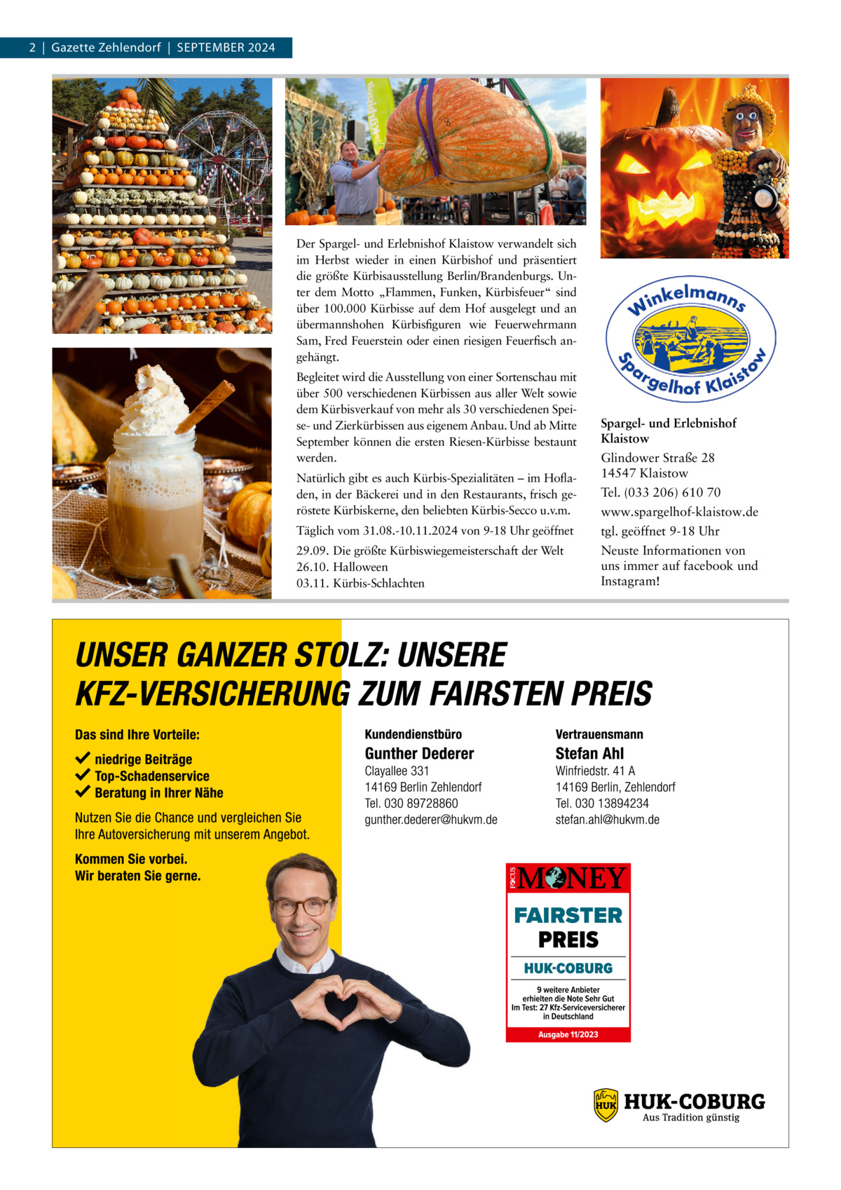 2  |  Gazette Zehlendorf  |  September 2024  Der Spargel- und Erlebnishof Klaistow verwandelt sich im Herbst wieder in einen Kürbishof und präsentiert die größte Kürbisausstellung Berlin/Brandenburgs. Unter dem Motto „Flammen, Funken, Kürbisfeuer“ sind über 100.000 Kürbisse auf dem Hof ausgelegt und an übermannshohen Kürbisfiguren wie Feuerwehrmann Sam, Fred Feuerstein oder einen riesigen Feuerfisch angehängt. Begleitet wird die Ausstellung von einer Sortenschau mit über 500 verschiedenen Kürbissen aus aller Welt sowie dem Kürbisverkauf von mehr als 30 verschiedenen Speise- und Zierkürbissen aus eigenem Anbau. Und ab Mitte September können die ersten Riesen-Kürbisse bestaunt werden. Natürlich gibt es auch Kürbis-Spezialitäten – im Hofladen, in der Bäckerei und in den Restaurants, frisch geröstete Kürbiskerne, den beliebten Kürbis-Secco u.v.m.  Spargel- und Erlebnishof Klaistow Glindower Straße 28 14547 Klaistow Tel. (033 206) 610 70 www.spargelhof-klaistow.de  Täglich vom 31.08.-10.11.2024 von 9-18 Uhr geöffnet  tgl. geöffnet 9-18 Uhr  29.09. Die größte Kürbiswiegemeisterschaft der Welt 26.10. Halloween 03.11. Kürbis-Schlachten  Neuste Informationen von uns immer auf facebook und Instagram!