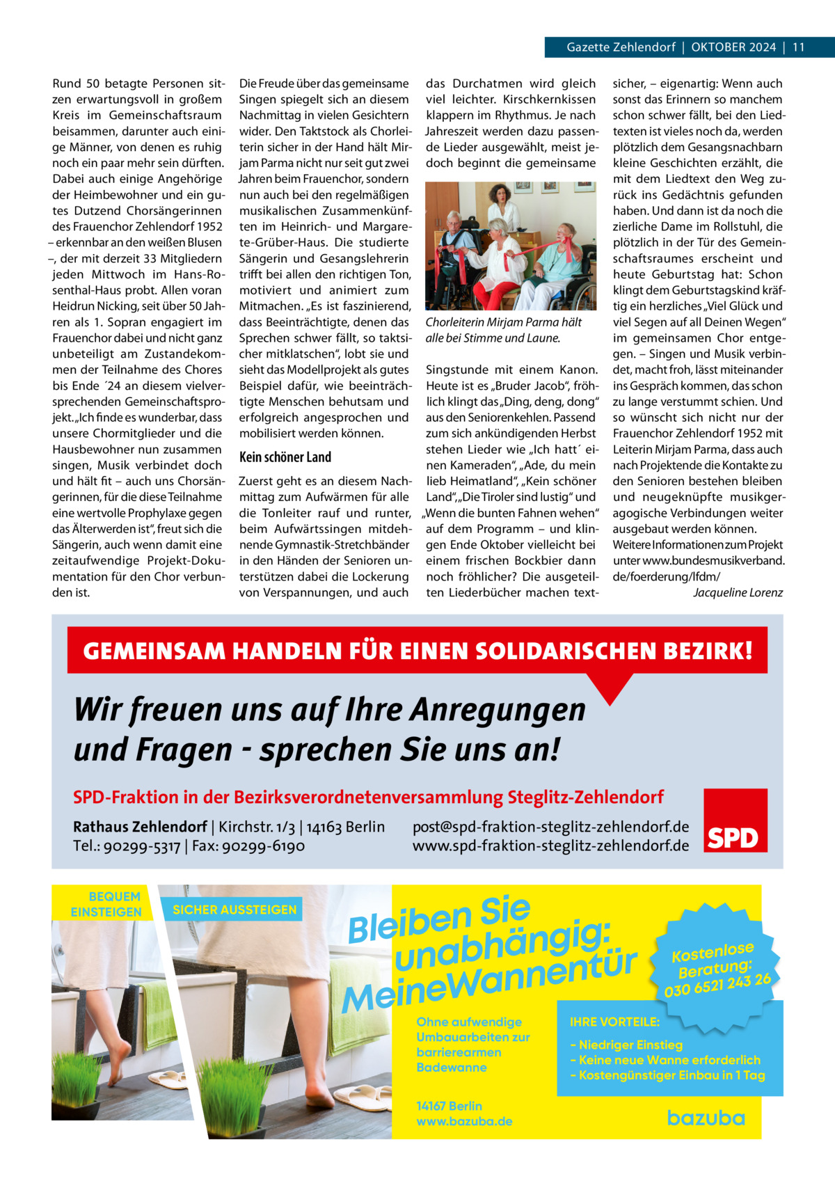 Gazette Zehlendorf  |  Oktober 2024  |  11 Rund 50 betagte Personen sit- Die Freude über das gemeinsame das Durchatmen wird gleich zen erwartungsvoll in großem Singen spiegelt sich an diesem viel leichter. Kirschkernkissen Kreis im Gemeinschaftsraum Nachmittag in vielen Gesichtern klappern im Rhythmus. Je nach beisammen, darunter auch eini- wider. Den Taktstock als Chorlei- Jahreszeit werden dazu passenge Männer, von denen es ruhig terin sicher in der Hand hält Mir- de Lieder ausgewählt, meist jenoch ein paar mehr sein dürften. jam Parma nicht nur seit gut zwei doch beginnt die gemeinsame Dabei auch einige Angehörige Jahren beim Frauenchor, sondern der Heimbewohner und ein gu- nun auch bei den regelmäßigen tes Dutzend Chorsängerinnen musikalischen Zusammenkünfdes Frauenchor Zehlendorf 1952 ten im Heinrich- und Margare– erkennbar an den weißen Blusen te-Grüber-Haus. Die studierte –, der mit derzeit 33 Mitgliedern Sängerin und Gesangslehrerin jeden Mittwoch im Hans-Ro- trifft bei allen den richtigen Ton, senthal-Haus probt. Allen voran motiviert und animiert zum Heidrun Nicking, seit über 50 Jah- Mitmachen. „Es ist faszinierend, ren als 1.  Sopran engagiert im dass Beeinträchtigte, denen das Chorleiterin Mirjam Parma hält Frauenchor dabei und nicht ganz Sprechen schwer fällt, so taktsi- alle bei Stimme und Laune. unbeteiligt am Zustandekom- cher mitklatschen“, lobt sie und men der Teilnahme des Chores sieht das Modellprojekt als gutes Singstunde mit einem Kanon. bis Ende ´24 an diesem vielver- Beispiel dafür, wie beeinträch- Heute ist es „Bruder Jacob“, fröhsprechenden Gemeinschaftspro- tigte Menschen behutsam und lich klingt das „Ding, deng, dong“ jekt. „Ich finde es wunderbar, dass erfolgreich angesprochen und aus den Seniorenkehlen. Passend unsere Chormitglieder und die mobilisiert werden können. zum sich ankündigenden Herbst Hausbewohner nun zusammen stehen Lieder wie „Ich hatt´ eiKein schöner Land singen, Musik verbindet doch nen Kameraden“, „Ade, du mein und hält fit – auch uns Chorsän- Zuerst geht es an diesem Nach- lieb Heimatland“, „Kein schöner gerinnen, für die diese Teilnahme mittag zum Aufwärmen für alle Land“, „Die Tiroler sind lustig“ und eine wertvolle Prophylaxe gegen die Tonleiter rauf und runter, „Wenn die bunten Fahnen wehen“ das Älterwerden ist“, freut sich die beim Aufwärtssingen mitdeh- auf dem Programm – und klinSängerin, auch wenn damit eine nende Gymnastik-Stretchbänder gen Ende Oktober vielleicht bei zeitaufwendige Projekt-Doku- in den Händen der Senioren un- einem frischen Bockbier dann mentation für den Chor verbun- terstützen dabei die Lockerung noch fröhlicher? Die ausgeteilden ist. von Verspannungen, und auch ten Liederbücher machen text sicher, – eigenartig: Wenn auch sonst das Erinnern so manchem schon schwer fällt, bei den Liedtexten ist vieles noch da, werden plötzlich dem Gesangsnachbarn kleine Geschichten erzählt, die mit dem Liedtext den Weg zurück ins Gedächtnis gefunden haben. Und dann ist da noch die zierliche Dame im Rollstuhl, die plötzlich in der Tür des Gemeinschaftsraumes erscheint und heute Geburtstag hat: Schon klingt dem Geburtstagskind kräftig ein herzliches „Viel Glück und viel Segen auf all Deinen Wegen“ im gemeinsamen Chor entgegen. – Singen und Musik verbindet, macht froh, lässt miteinander ins Gespräch kommen, das schon zu lange verstummt schien. Und so wünscht sich nicht nur der Frauenchor Zehlendorf 1952 mit Leiterin Mirjam Parma, dass auch nach Projektende die Kontakte zu den Senioren bestehen bleiben und neugeknüpfte musikgeragogische Verbindungen weiter ausgebaut werden können. Weitere Informationen zum Projekt unter www.bundesmusikverband. de/foerderung/lfdm/ � Jacqueline Lorenz  GEMEINSAM HANDELN FÜR EINEN SOLIDARISCHEN BEZIRK!  Wir freuen uns auf Ihre Anregungen und Fragen - sprechen Sie uns an! SPD-Fraktion in der Bezirksverordnetenversammlung Steglitz-Zehlendorf Rathaus Zehlendorf | Kirchstr. 1/3 | 14163 Berlin Tel.: 90299-5317 | Fax: 90299-6190 BEQUEM EINSTEIGEN  SICHER AUSSTEIGEN  post@spd-fraktion-steglitz-zehlendorf.de www.spd-fraktion-steglitz-zehlendorf.de  Sie n e b i e l : B g i g n ä h unab nentür an W e n i e M Ohne aufwendige Umbauarbeiten zur barrierearmen Badewanne 14167 Berlin www.bazuba.de  se Kostenlo g: Beratun 26 243 030 6521  IHRE VORTEILE:  - Niedriger Einstieg - Keine neue Wanne erforderlich - Kostengünstiger Einbau in 1 Tag