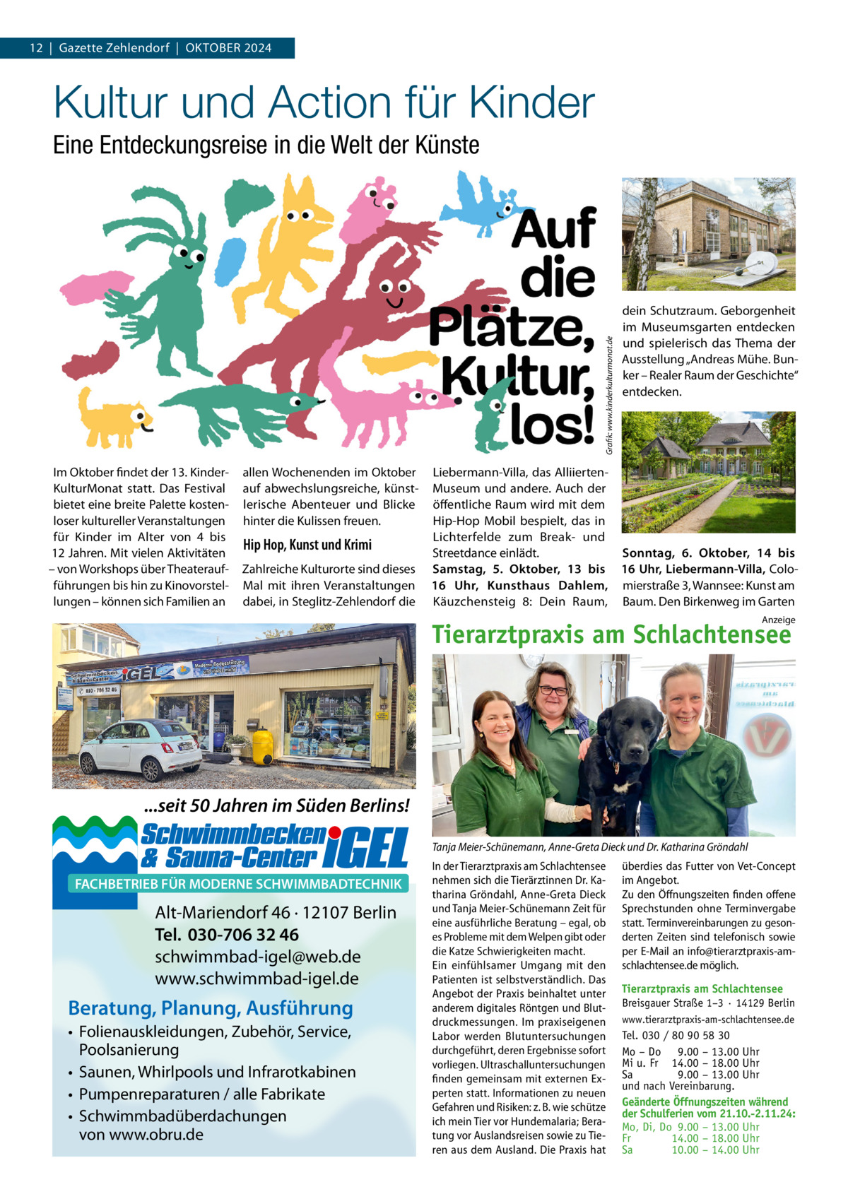 12  |  Gazette Zehlendorf  |  OktOber 2024  Kultur und Action für Kinder  Grafik: www.kinderkulturmonat.de  Eine Entdeckungsreise in die Welt der Künste  Im Oktober findet der 13. kinderkulturMonat statt. Das Festival bietet eine breite Palette kostenloser kultureller Veranstaltungen für kinder im Alter von 4 bis 12 Jahren. Mit vielen Aktivitäten – von Workshops über theateraufführungen bis hin zu kinovorstellungen – können sich Familien an  allen Wochenenden im Oktober auf abwechslungsreiche, künstlerische Abenteuer und blicke hinter die kulissen freuen.  Hip Hop, Kunst und Krimi Zahlreiche kulturorte sind dieses Mal mit ihren Veranstaltungen dabei, in Steglitz-Zehlendorf die  dein Schutzraum. Geborgenheit im Museumsgarten entdecken und spielerisch das thema der Ausstellung „Andreas Mühe. bunker – realer raum der Geschichte“ entdecken.  Liebermann-Villa, das AlliiertenMuseum und andere. Auch der öffentliche raum wird mit dem Hip-Hop Mobil bespielt, das in Lichterfelde zum break- und Streetdance einlädt. Sonntag, 6.  Oktober, 14 bis Samstag, 5.  Oktober, 13 bis 16 Uhr, Liebermann-Villa, Colo16  Uhr, Kunsthaus Dahlem, mierstraße 3, Wannsee: kunst am käuzchensteig  8: Dein raum, baum. Den birkenweg im Garten Anzeige  Tierarztpraxis am Schlachtensee  ...seit 50 Jahren im Süden Berlins! Tanja Meier-Schünemann, Anne-Greta Dieck und Dr. Katharina Gröndahl  FACHBETRIEB FÜR MODERNE SCHWIMMBADTECHNIK  Alt-Mariendorf 46 · 12107 Berlin Tel. 030-706 32 46 schwimmbad-igel@web.de www.schwimmbad-igel.de  Beratung, Planung, Ausführung • Folienauskleidungen, Zubehör, Service, Poolsanierung • Saunen, Whirlpools und Infrarotkabinen • Pumpenreparaturen / alle Fabrikate • Schwimmbadüberdachungen von www.obru.de  In der Tierarztpraxis am Schlachtensee nehmen sich die Tierärztinnen Dr. Katharina Gröndahl, Anne-Greta Dieck und Tanja Meier-Schünemann Zeit für eine ausführliche Beratung – egal, ob es Probleme mit dem Welpen gibt oder die Katze Schwierigkeiten macht. Ein einfühlsamer Umgang mit den Patienten ist selbstverständlich. Das Angebot der Praxis beinhaltet unter anderem digitales Röntgen und Blutdruckmessungen. Im praxiseigenen Labor werden Blutuntersuchungen durchgeführt, deren Ergebnisse sofort vorliegen. Ultraschalluntersuchungen finden gemeinsam mit externen Experten statt. Informationen zu neuen Gefahren und Risiken: z. B. wie schütze ich mein Tier vor Hundemalaria; Beratung vor Auslandsreisen sowie zu Tieren aus dem Ausland. Die Praxis hat  überdies das Futter von Vet-Concept im Angebot. Zu den Öffnungszeiten finden offene Sprechstunden ohne Terminvergabe statt. Terminvereinbarungen zu gesonderten Zeiten sind telefonisch sowie per E-Mail an info@tierarztpraxis-amschlachtensee.de möglich. Tierarztpraxis am Schlachtensee Breisgauer Straße 1–3 · 14129 Berlin www.tierarztpraxis-am-schlachtensee.de  Tel. 030 / 80 90 58 30 Mo – Do 9.00 – 13.00 Uhr Mi u. Fr 14.00 – 18.00 Uhr Sa 9.00 – 13.00 Uhr und nach Vereinbarung. Geänderte Öffnungszeiten während der Schulferien vom 21.10.-2.11.24: Mo, Di, Do 9.00 – 13.00 Uhr Fr 14.00 – 18.00 Uhr Sa 10.00 – 14.00 Uhr