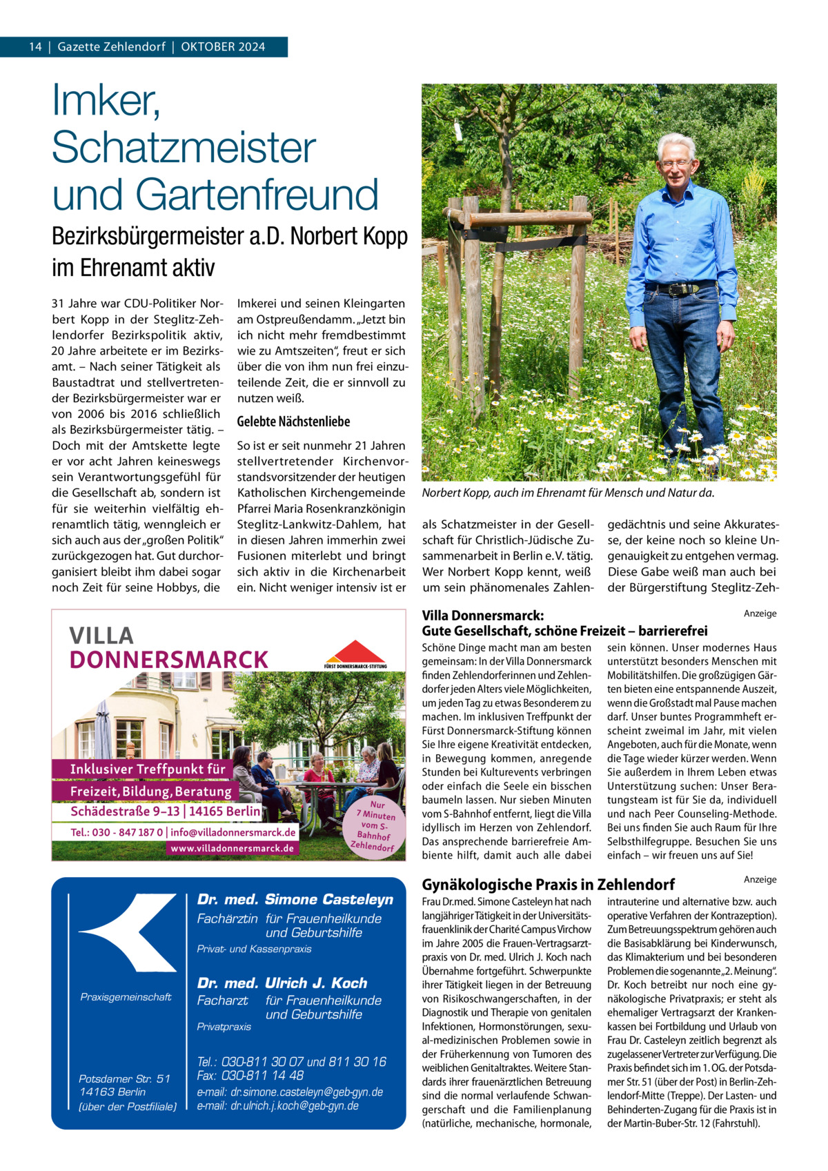 14  |  Gazette Zehlendorf  |  Oktober 2024  Imker, Schatzmeister und Gartenfreund Bezirksbürgermeister a.D. Norbert Kopp im Ehrenamt aktiv 31 Jahre war CDU-Politiker Norbert Kopp in der Steglitz-Zehlendorfer Bezirkspolitik aktiv, 20 Jahre arbeitete er im Bezirksamt. – Nach seiner Tätigkeit als Baustadtrat und stellvertretender Bezirksbürgermeister war er von 2006 bis 2016 schließlich als Bezirksbürgermeister tätig. – Doch mit der Amtskette legte er vor acht Jahren keineswegs sein Verantwortungsgefühl für die Gesellschaft ab, sondern ist für sie weiterhin vielfältig ehrenamtlich tätig, wenngleich er sich auch aus der „großen Politik“ zurückgezogen hat. Gut durchorganisiert bleibt ihm dabei sogar noch Zeit für seine Hobbys, die  Imkerei und seinen Kleingarten am Ostpreußendamm. „Jetzt bin ich nicht mehr fremdbestimmt wie zu Amtszeiten“, freut er sich über die von ihm nun frei einzuteilende Zeit, die er sinnvoll zu nutzen weiß.  Gelebte Nächstenliebe So ist er seit nunmehr 21 Jahren stellvertretender Kirchenvorstandsvorsitzender der heutigen Katholischen Kirchengemeinde Pfarrei Maria Rosenkranzkönigin Steglitz-Lankwitz-Dahlem, hat in diesen Jahren immerhin zwei Fusionen miterlebt und bringt sich aktiv in die Kirchenarbeit ein. Nicht weniger intensiv ist er  Norbert Kopp, auch im Ehrenamt für Mensch und Natur da. als Schatzmeister in der Gesellschaft für Christlich-Jüdische Zusammenarbeit in Berlin e. V. tätig. Wer Norbert Kopp kennt, weiß um sein phänomenales Zahlen gedächtnis und seine Akkuratesse, der keine noch so kleine Ungenauigkeit zu entgehen vermag. Diese Gabe weiß man auch bei der Bürgerstiftung Steglitz-Zeh Villa Donnersmarck: Gute Gesellschaft, schöne Freizeit – barrierefrei Schöne Dinge macht man am besten gemeinsam: In der Villa Donnersmarck finden Zehlendorferinnen und Zehlendorfer jeden Alters viele Möglichkeiten, um jeden Tag zu etwas Besonderem zu machen. Im inklusiven Treffpunkt der Fürst Donnersmarck-Stiftung können Sie Ihre eigene Kreativität entdecken, in Bewegung kommen, anregende Stunden bei Kulturevents verbringen oder einfach die Seele ein bisschen baumeln lassen. Nur sieben Minuten vom S-Bahnhof entfernt, liegt die Villa idyllisch im Herzen von Zehlendorf. Das ansprechende barrierefreie Ambiente hilft, damit auch alle dabei  Dr. med. Simone Casteleyn Fachärztin für Frauenheilkunde und Geburtshilfe Privat- und Kassenpraxis  Praxisgemeinschaft  Dr. med. Ulrich J. Koch Facharzt Privatpraxis  Potsdamer Str. 51 14163 Berlin (über der Postfiliale)  für Frauenheilkunde und Geburtshilfe  Tel.: 030-811 30 07 und 811 30 16 Fax: 030-811 14 48 e-mail: dr.simone.casteleyn@geb-gyn.de e-mail: dr.ulrich.j.koch@geb-gyn.de  sein können. Unser modernes Haus unterstützt besonders Menschen mit Mobilitätshilfen. Die großzügigen Gärten bieten eine entspannende Auszeit, wenn die Großstadt mal Pause machen darf. Unser buntes Programmheft erscheint zweimal im Jahr, mit vielen Angeboten, auch für die Monate, wenn die Tage wieder kürzer werden. Wenn Sie außerdem in Ihrem Leben etwas Unterstützung suchen: Unser Beratungsteam ist für Sie da, individuell und nach Peer Counseling-Methode. Bei uns finden Sie auch Raum für Ihre Selbsthilfegruppe. Besuchen Sie uns einfach – wir freuen uns auf Sie!  Gynäkologische Praxis in Zehlendorf Frau Dr.med. Simone Casteleyn hat nach langjähriger Tätigkeit in der Universitätsfrauenklinik der Charité Campus Virchow im Jahre 2005 die Frauen-Vertragsarztpraxis von Dr. med. Ulrich J. Koch nach Übernahme fortgeführt. Schwerpunkte ihrer Tätigkeit liegen in der Betreuung von Risikoschwangerschaften, in der Diagnostik und Therapie von genitalen Infektionen, Hormonstörungen, sexual-medizinischen Problemen sowie in der Früherkennung von Tumoren des weiblichen Genitaltraktes. Weitere Standards ihrer frauenärztlichen Betreuung sind die normal verlaufende Schwangerschaft und die Familienplanung (natürliche, mechanische, hormonale,  Anzeige  Anzeige  intrauterine und alternative bzw. auch operative Verfahren der Kontrazeption). Zum Betreuungsspektrum gehören auch die Basisabklärung bei Kinderwunsch, das Klimakterium und bei besonderen Problemen die sogenannte„2. Meinung“. Dr.  Koch betreibt nur noch eine gynäkologische Privatpraxis; er steht als ehemaliger Vertragsarzt der Krankenkassen bei Fortbildung und Urlaub von Frau Dr. Casteleyn zeitlich begrenzt als zugelassener Vertreter zur Verfügung. Die Praxis befindet sich im 1. OG. der Potsdamer Str. 51 (über der Post) in Berlin-Zehlendorf-Mitte (Treppe). Der Lasten- und Behinderten-Zugang für die Praxis ist in der Martin-Buber-Str. 12 (Fahrstuhl).