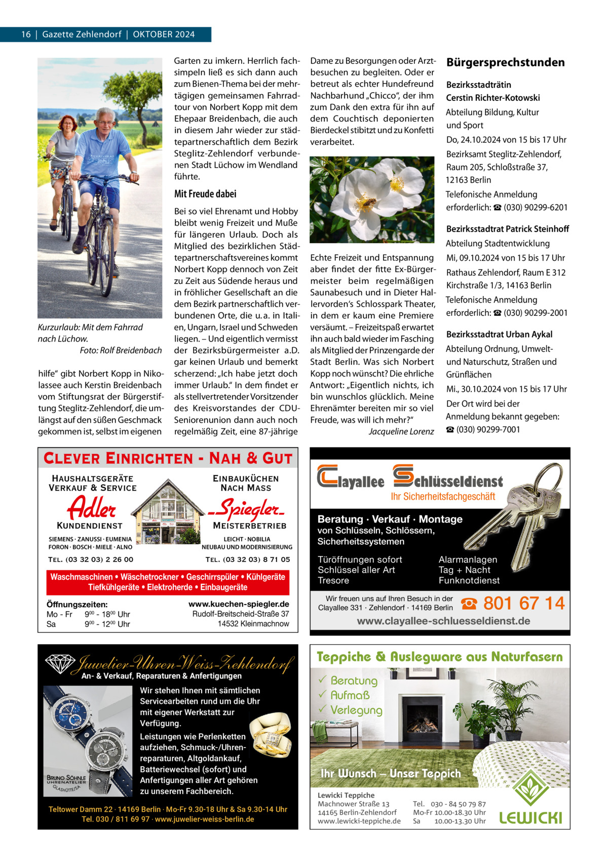 16  |  Gazette Zehlendorf  |  OktOber 2024 Garten zu imkern. Herrlich fachsimpeln ließ es sich dann auch zum bienen-thema bei der mehrtägigen gemeinsamen Fahrradtour von Norbert kopp mit dem ehepaar breidenbach, die auch in diesem Jahr wieder zur städtepartnerschaftlich dem bezirk Steglitz-Zehlendorf verbundenen Stadt Lüchow im Wendland führte.  Dame zu besorgungen oder Arztbesuchen zu begleiten. Oder er betreut als echter Hundefreund Nachbarhund „Chicco“, der ihm zum Dank den extra für ihn auf dem Couchtisch deponierten bierdeckel stibitzt und zu konfetti verarbeitet.  Kurzurlaub: Mit dem Fahrrad nach Lüchow. Foto: Rolf Breidenbach hilfe“ gibt Norbert kopp in Nikolassee auch kerstin breidenbach vom Stiftungsrat der bürgerstiftung Steglitz-Zehlendorf, die umlängst auf den süßen Geschmack gekommen ist, selbst im eigenen  Bezirksstadträtin Cerstin Richter-Kotowski Abteilung bildung, kultur und Sport Do, 24.10.2024 von 15 bis 17 Uhr bezirksamt Steglitz-Zehlendorf, raum 205, Schloßstraße 37, 12163 berlin  Mit Freude dabei bei so viel ehrenamt und Hobby bleibt wenig Freizeit und Muße für längeren Urlaub. Doch als Mitglied des bezirklichen Städtepartnerschaftsvereines kommt Norbert kopp dennoch von Zeit zu Zeit aus Südende heraus und in fröhlicher Gesellschaft an die dem bezirk partnerschaftlich verbundenen Orte, die u. a. in Italien, Ungarn, Israel und Schweden liegen. – Und eigentlich vermisst der bezirksbürgermeister a.D. gar keinen Urlaub und bemerkt scherzend: „Ich habe jetzt doch immer Urlaub.“ In dem findet er als stellvertretender Vorsitzender des kreisvorstandes der CDUSeniorenunion dann auch noch regelmäßig Zeit, eine 87-jährige  Bürgersprechstunden  telefonische Anmeldung erforderlich: ☎ (030) 90299-6201 Bezirksstadtrat Patrick Steinhoﬀ Abteilung Stadtentwicklung echte Freizeit und entspannung aber findet der fitte ex-bürgermeister beim regelmäßigen Saunabesuch und in Dieter Hallervorden‘s Schlosspark theater, in dem er kaum eine Premiere versäumt. – Freizeitspaß erwartet ihn auch bald wieder im Fasching als Mitglied der Prinzengarde der Stadt berlin. Was sich Norbert kopp noch wünscht? Die ehrliche Antwort: „eigentlich nichts, ich bin wunschlos glücklich. Meine ehrenämter bereiten mir so viel Freude, was will ich mehr?“ Jacqueline Lorenz  Mi, 09.10.2024 von 15 bis 17 Uhr rathaus Zehlendorf, raum e 312 kirchstraße 1/3, 14163 berlin telefonische Anmeldung erforderlich: ☎ (030) 90299-2001 Bezirksstadtrat Urban Aykal Abteilung Ordnung, Umweltund Naturschutz, Straßen und Grünflächen Mi., 30.10.2024 von 15 bis 17 Uhr Der Ort wird bei der Anmeldung bekannt gegeben: ☎ (030) 90299-7001  Clever Einrichten - Nah & Gut Haushaltsgeräte Verkauf & Service  Einbauküchen Nach Mass  Adler  Kundendienst  - Spiegler SIEMENS · ZANUSSI · EUMENIA FORON · BOSCH · MIELE · ALNO  LEICHT · NOBILIA NEUBAU UND MODERNISIERUNG  Tel. (03 32 03) 2 26 00  Tel. (03 32 03) 8 71 05  Meisterbetrieb  Waschmaschinen • Wäschetrockner • Geschirrspüler • Kühlgeräte Tiefkühlgeräte • Elektroherde • Einbaugeräte Öffnungszeiten: Mo - Fr 900 - 1800 Uhr Sa 900 - 1200 Uhr  www.kuechen-spiegler.de Rudolf-Breitscheid-Straße 37 14532 Kleinmachnow  Juwelier-UhrenWeiss-Zehlendorf An- & Verkauf‚ Reparaturen & Anfertigungen Wir stehen Ihnen mit sämtlichen Servicearbeiten rund um die Uhr mit eigener Werkstatt zur Verfügung. Leistungen wie Perlenketten aufziehen, Schmuck-/Uhrenreparaturen‚ Altgoldankauf, Batteriewechsel (sofort) und Anfertigungen aller Art gehören zu unserem Fachbereich. Teltower Damm 22 ‧ 14169 Berlin ‧ Mo-Fr 9.30-18 Uhr & Sa 9.30-14 Uhr Tel. 030 / 811 69 97 ‧ www.juwelier-weiss-berlin.de  layallee  chlüsseldienst  Ihr Sicherheitsfachgeschäft  Beratung · Verkauf · Montage von Schlüsseln, Schlössern, Sicherheitssystemen Türöffnungen sofort Schlüssel aller Art Tresore  Alarmanlagen Tag + Nacht Funknotdienst  Wir freuen uns auf Ihren Besuch in der Clayallee 331 · Zehlendorf · 14169 Berlin  ☎ 801 67 14  www.clayallee-schluesseldienst.de  Teppiche & Auslegware aus Naturfasern  Beratung  Aufmaß  Verlegung  Ihr Wunsch – Unser Teppich Lewicki Teppiche Machnower Straße   Berlin-Zehlendorf www.lewicki-teppiche.de  Tel.  -     Mo-Fr .-. Uhr Sa .-. Uhr