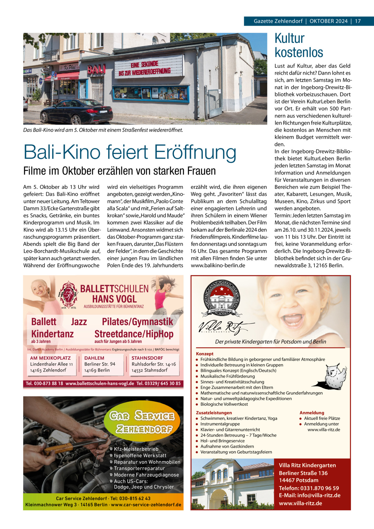 Gazette Zehlendorf  |  OktOber 2024  |  17  Kultur kostenlos  Das Bali-Kino wird am 5. Oktober mit einem Straßenfest wiedereröﬀnet.  Bali-Kino feiert Eröffnung Filme im Oktober erzählen von starken Frauen Am 5.  Oktober ab 13  Uhr wird gefeiert: Das bali-kino eröffnet unter neuer Leitung. Am teltower Damm 33/ecke Gartenstraße gibt es Snacks, Getränke, ein buntes kinderprogramm und Musik. Im kino wird ab 13.15 Uhr ein Überraschungsprogramm präsentiert. Abends spielt die big band der Leo-borchardt-Musikschule auf, später kann auch getanzt werden. Während der eröffnungswoche  wird ein vielseitiges Programm erzählt wird, die ihren eigenen angeboten, gezeigt werden „kino- Weg geht. „Favoriten“ lässt das mann“, der Musikfilm„Paolo Conte Publikum an dem Schulalltag alla Scala“ und mit „Ferien auf Salt- einer engagierten Lehrerin und krokan“ sowie„Harold und Maude“ ihren Schülern in einem Wiener kommen zwei klassiker auf die Problembezirk teilhaben. Der Film Leinwand. Ansonsten widmet sich bekam auf der berlinale 2024 den das Oktober-Programm ganz star- Friedensfilmpreis. kinderfilme lauken Frauen, darunter„Das Flüstern fen donnerstags und sonntags um der Felder“, in dem die Geschichte 16 Uhr. Das gesamte Programm einer jungen Frau im ländlichen mit allen Filmen finden Sie unter Polen ende des 19. Jahrhunderts www.balikino-berlin.de  Lust auf kultur, aber das Geld reicht dafür nicht? Dann lohnt es sich, am letzten Samstag im Monat in der Ingeborg-Drewitz-bibliothek vorbeizuschauen. Dort ist der Verein kulturLeben berlin vor Ort. er erhält von 500 Partnern aus verschiedenen kulturellen richtungen freie kulturplätze, die kostenlos an Menschen mit kleinem budget vermittelt werden. In der Ingeborg-Drewitz-bibliothek bietet kulturLeben berlin jeden letzten Samstag im Monat Information und Anmeldungen für Veranstaltungen in diversen bereichen wie zum beispiel theater, kabarett, Lesungen, Musik, Museen, kino, Zirkus und Sport werden angeboten. termin: Jeden letzten Samstag im Monat, die nächsten termine sind am 26.10. und 30.11.2024, jeweils von 11 bis 13 Uhr. Der eintritt ist frei, keine Voranmeldung erforderlich. Die Ingeborg-Drewitz-bibliothek befindet sich in der Grunewaldstraße 3, 12165 berlin.  BALLETTSCHULEN HANS VOGL AUSBILDUNGSSTÄTTE FÜR BÜHNENTANZ  Ballett Jazz Pilates/Gymnastik Kindertanz Streetdance/HipHop ab 3 Jahren  auch für Jungen ab 5 Jahren  Int. Dance Academy Berlin / Ausbildungsstätte für Bühnentanz Ergänzungsschule nach § 102 / BAFÖG berechtigt  AM MEXIKOPLATZ Lindenthaler Allee 11 14163 Zehlendorf  DAHLEM Berliner Str. 94 14169 Berlin  STAHNSDORF Ruhlsdorfer Str. 14-16 14532 Stahnsdorf  Tel. 030-873 88 18 www.ballettschulen-hans-vogl.de Tel. 03329/ 645 30 85  � Kfz-Meisterbetrieb � typenoffene Werkstatt � Reparatur von Wohnmobilen � Transporterreparatur � Moderne Fahrzeugdiagnose � Auch US-Cars: Dodge, Jeep und Chrysler Car Service Zehlendorf · Tel: 030-815 62 43 Kleinmachnower Weg 3 · 14165 Berlin · www.car-service-zehlendorf.de  Der private Kindergarten für Potsdom und Berlin Konzept • Frühkindliche Bildung in geborgener und familiärer Atmosphäre • Individuelle Betreuung in kleinen Gruppen • Bilinguales Konzept (Englisch/Deutsch) • Musikalische Frühförderung • Sinnes- und Kreativitätsschulung • Enge Zusammenarbeit mit den Eltern • Mathematische und naturwissenschaftliche Grunderfahrungen • Natur- und umweltpädagogische Expeditionen • Biologische Vollwertkost Zusatzleistungen • Schwimmen, kreativer Kindertanz, Yoga • Instrumentalgruppe • Klavier- und Gitarrenunterricht • 24-Stunden Betreuung – 7 Tage/Woche • Hol- und Bringeservice • Aufnahme von Gastkindern • Veranstaltung von Geburtstagsfeiern  Anmeldung • Aktuell freie Plätze • Anmeldung unter www.villa-ritz.de  Villa Ritz Kindergarten Berliner Straße 136 14467 Potsdam Telefon: 0331.870 96 59 E-Mail: info@villa-ritz.de www.villa-ritz.de