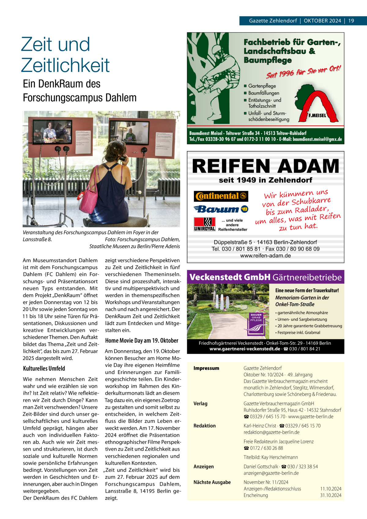 Gazette Zehlendorf  |  Oktober 2024  |  19  Zeit und Zeitlichkeit  Fachbetrieb für Garten-, Landschaftsbau & Baumpflege  Sie vor Ort! Seit 1996 für  Ein DenkRaum des Forschungscampus Dahlem  ▪ Gartenpflege ▪ Baumfällungen ▪ Entästungs- und Totholzschnitt ▪ Unfall- und Sturmschädenbeseitigung  F.MEISEL  Baumdienst Meisel · Teltower Straße 34 · 14513 Teltow-Ruhlsdorf Tel./Fax 03328-30 96 07 und 0172-3 11 00 10 · E-Mail: baumdienst.meisel@gmx.de  REIFEN ADAM seit 1949 in Zehlendorf  ... und viele andere Reifenhersteller  Veranstaltung des Forschungscampus Dahlem im Foyer in der Lansstraße 8.� Foto: Forschungscampus Dahlem, Staatliche Museen zu Berlin/Pierre Adenis Am Museumsstandort Dahlem ist mit dem Forschungscampus Dahlem (FC Dahlem) ein Forschungs- und Präsentationsort neuen Typs entstanden. Mit dem Projekt „DenkRaum“ öffnet er jeden Donnerstag von 12 bis 20 Uhr sowie jeden Sonntag von 11 bis 18 Uhr seine Türen für Präsentationen, Diskussionen und kreative Entwicklungen verschiedener Themen. Den Auftakt bildet das Thema „Zeit und Zeitlichkeit“, das bis zum 27. Februar 2025 dargestellt wird.  Kulturelles Umfeld Wie nehmen Menschen Zeit wahr und wie erzählen sie von ihr? Ist Zeit relativ? Wie reflektieren wir Zeit durch Dinge? Kann man Zeit verschwenden? Unsere Zeit-Bilder sind durch unser gesellschaftliches und kulturelles Umfeld geprägt, hängen aber auch von individuellen Faktoren ab. Auch wie wir Zeit messen und strukturieren, ist durch soziale und kulturelle Normen sowie persönliche Erfahrungen bedingt. Vorstellungen von Zeit werden in Geschichten und Erinnerungen, aber auch in Dingen weitergegeben. Der DenkRaum des FC Dahlem  zeigt verschiedene Perspektiven zu Zeit und Zeitlichkeit in fünf verschiedenen Themeninseln. Diese sind prozesshaft, interaktiv und multiperspektivisch und werden in themenspezifischen Workshops und Veranstaltungen nach und nach angereichert. Der DenkRaum Zeit und Zeitlichkeit lädt zum Entdecken und Mitgestalten ein.  Düppelstraße 5 · 14163 Berlin-Zehlendorf Tel. 030 / 801 85 81 · Fax 030 / 80 90 68 09 www.reifen-adam.de  Veckenstedt GmbH Gärtnereibetriebe Eine neue Form der Trauerkultur! Memoriam-Garten in der Onkel-Tom-Straße • gartenähnliche Atmosphäre • Urnen- und Sargbeisetzung • 20 Jahre garantierte Grabbetreuung • Festpreise inkl. Grabmal  Home Movie Day am 19. Oktober Am Donnerstag, den 19. Oktober können Besucher am Home Movie Day ihre eigenen Heimfilme und Erinnerungen zur Familiengeschichte teilen. Ein Kinderworkshop im Rahmen des Kinderkulturmonats lädt an diesem Tag dazu ein, ein eigenes Zoetrop zu gestalten und somit selbst zu entscheiden, in welchem Zeitfluss die Bilder zum Leben erweckt werden. Am 17. November 2024 eröffnet die Präsentation ethnographischer Filme Perspektiven zu Zeit und Zeitlichkeit aus verschiedenen regionalen und kulturellen Kontexten. „Zeit und Zeitlichkeit“ wird bis zum 27. Februar 2025 auf dem Forschungscampus Dahlem, Lansstraße  8, 14195  Berlin gezeigt.  uns Wir kümmern bkarre von der Schu der, bis zum Radla mit Reifen um alles, was zu tun hat.  Friedhofsgärtnerei Veckenstedt · Onkel-Tom-Str. 29 · 14169 Berlin www.gaertnerei-veckenstedt.de · ☎ 030 / 801 84 21  Impressum	  Gazette Zehlendorf Oktober Nr. 10/2024 ·  49. Jahrgang Das Gazette Verbrauchermagazin erscheint monatlich in Zehlendorf, Steglitz, Wilmersdorf, Charlottenburg sowie Schöneberg & Friedenau.  Verlag	  Gazette Verbrauchermagazin GmbH Ruhlsdorfer Straße 95, Haus 42 · 14532 Stahnsdorf ☎ 03329 / 645 15 70 · www.gazette-berlin.de  Redaktion	  Karl-Heinz Christ · ☎ 03329 / 645 15 70 redaktion@gazette-berlin.de  	  Freie Redakteurin Jacqueline Lorenz ☎ 0172 / 630 26 88  	  Titelbild: Kay Herschelmann  Anzeigen	  Daniel Gottschalk · ☎ 030 / 323 38 54 anzeigen@gazette-berlin.de  Nächste Ausgabe	  November Nr. 11/2024 Anzeigen-/Redaktionsschluss	11.10.2024 Erscheinung	31.10.2024