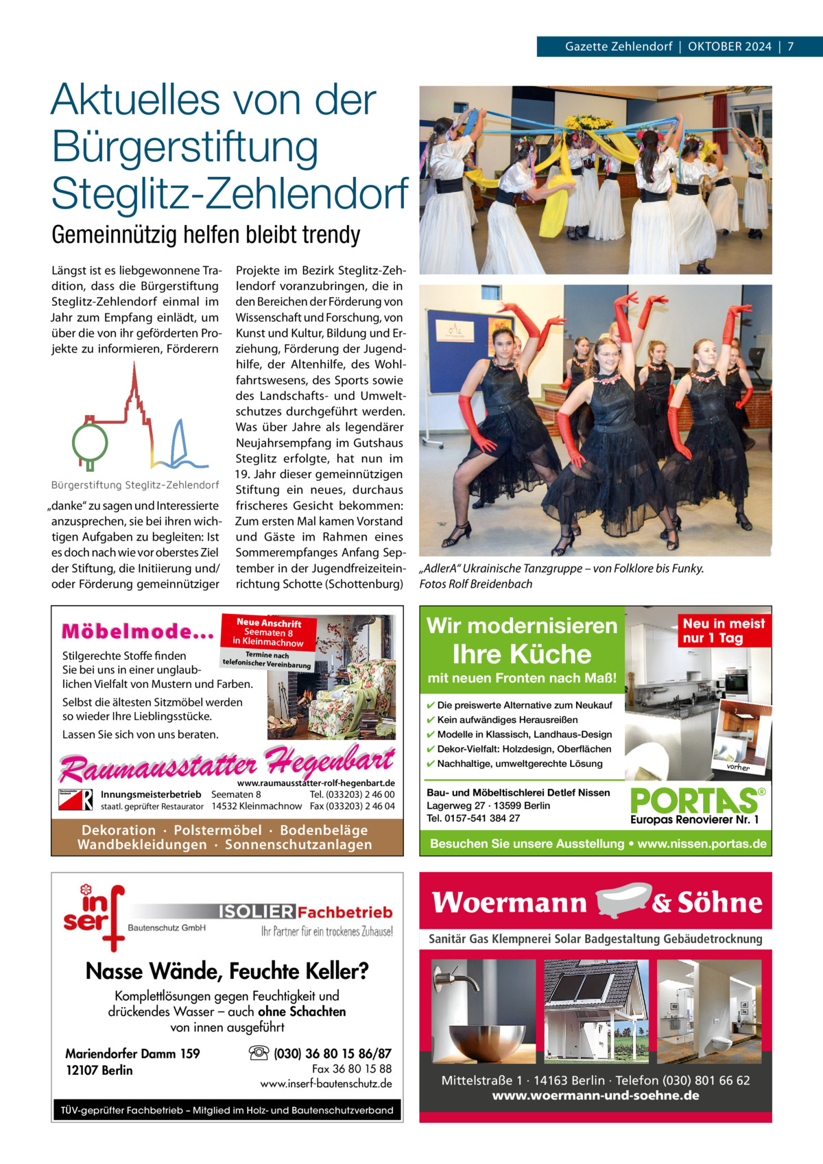 Gazette Zehlendorf  |  OktOber 2024  |  7  Aktuelles von der Bürgerstiftung Steglitz-Zehlendorf Gemeinnützig helfen bleibt trendy Längst ist es liebgewonnene tradition, dass die bürgerstiftung Steglitz-Zehlendorf einmal im Jahr zum empfang einlädt, um über die von ihr geförderten Projekte zu informieren, Förderern  Projekte im bezirk Steglitz-Zehlendorf voranzubringen, die in den bereichen der Förderung von Wissenschaft und Forschung, von kunst und kultur, bildung und erziehung, Förderung der Jugendhilfe, der Altenhilfe, des Wohlfahrtswesens, des Sports sowie des Landschafts- und Umweltschutzes durchgeführt werden. Was über Jahre als legendärer Neujahrsempfang im Gutshaus Steglitz erfolgte, hat nun im 19. Jahr dieser gemeinnützigen Bürgerstiftung Steglitz-Zehlendorf Stiftung ein neues, durchaus „danke“ zu sagen und Interessierte frischeres Gesicht bekommen: anzusprechen, sie bei ihren wich- Zum ersten Mal kamen Vorstand tigen Aufgaben zu begleiten: Ist und Gäste im rahmen eines es doch nach wie vor oberstes Ziel Sommerempfanges Anfang Sepder Stiftung, die Initiierung und/ tember in der Jugendfreizeiteinoder Förderung gemeinnütziger richtung Schotte (Schottenburg)  Möbelmode...  Neue Anschrift Seematen 8 in Kleinmachnow  Termine nach Stilgerechte Stoffe finden telefonischer Vereinba rung Sie bei uns in einer unglaublichen Vielfalt von Mustern und Farben.  „AdlerA“ Ukrainische Tanzgruppe – von Folklore bis Funky. Fotos Rolf Breidenbach  Wir modernisieren  Ihre Küche  Neu in meist nur 1 Tag  mit neuen Fronten nach Maß!  Selbst die ältesten Sitzmöbel werden so wieder Ihre Lieblingsstücke.  ✔ Die preiswerte Alternative zum Neukauf  Lassen Sie sich von uns beraten.  ✔ Modelle in Klassisch, Landhaus-Design  ✔ Kein aufwändiges Herausreißen ✔ Dekor-Vielfalt: Holzdesign, Oberflächen ✔ Nachhaltige, umweltgerechte Lösung  www.raumausstatter-rolf-hegenbart.de  Innungsmeisterbetrieb Seematen 8 Tel. (033203) 2 46 00 staatl. geprüfter Restaurator 14532 Kleinmachnow Fax (033203) 2 46 04  Dekoration · Polstermöbel · Bodenbeläge Wandbekleidungen · Sonnenschutzanlagen  vorher  Bau- und Möbeltischlerei Detlef Nissen Lagerweg 27 · 13599 Berlin Tel. 0157-541 384 27  Besuchen Sie unsere Ausstellung • www.nissen.portas.de  Sanitär Gas Klempnerei Solar Badgestaltung Gebäudetrocknung  Nasse Wände, Feuchte Keller? Komplettlösungen gegen Feuchtigkeit und drückendes Wasser – auch ohne Schachten von innen ausgeführt Mariendorfer Damm 159 12107 Berlin  (030) 36 80 15 86/87 Fax 36 80 15 88 www.inserf-bautenschutz.de  TÜV-geprüfter Fachbetrieb – Mitglied im Holz- und Bautenschutzverband  Mittelstraße 1 · 14163 Berlin · Telefon (030) 801 66 62 www.woermann-und-soehne.de