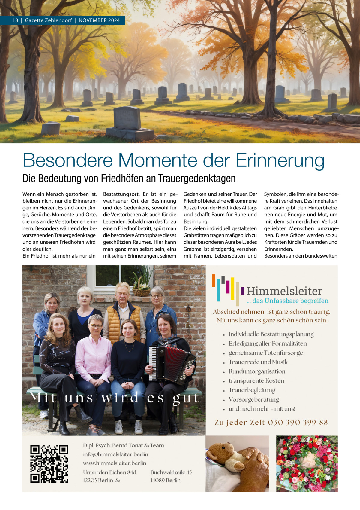 18  |  Gazette Zehlendorf  |  NOVEMBER 2024  Besondere Momente der Erinnerung Die Bedeutung von Friedhöfen an Trauergedenktagen Wenn ein Mensch gestorben ist, bleiben nicht nur die Erinnerungen im Herzen. Es sind auch Dinge, Gerüche, Momente und Orte, die uns an die Verstorbenen erinnern. Besonders während der bevorstehenden Trauergedenktage und an unseren Friedhöfen wird dies deutlich. Ein Friedhof ist mehr als nur ein  Bestattungsort. Er ist ein gewachsener Ort der Besinnung und des Gedenkens, sowohl für die Verstorbenen als auch für die Lebenden. Sobald man das Tor zu einem Friedhof betritt, spürt man die besondere Atmosphäre dieses geschützten Raumes. Hier kann man ganz man selbst sein, eins mit seinen Erinnerungen, seinem  Gedenken und seiner Trauer. Der Friedhof bietet eine willkommene Auszeit von der Hektik des Alltags und schafft Raum für Ruhe und Besinnung. Die vielen individuell gestalteten Grabstätten tragen maßgeblich zu dieser besonderen Aura bei. Jedes Grabmal ist einzigartig, versehen mit Namen, Lebensdaten und  Symbolen, die ihm eine besondere Kraft verleihen. Das Innehalten am Grab gibt den Hinterbliebenen neue Energie und Mut, um mit dem schmerzlichen Verlust geliebter Menschen umzugehen. Diese Gräber werden so zu Kraftorten für die Trauernden und Erinnernden. Besonders an den bundesweiten