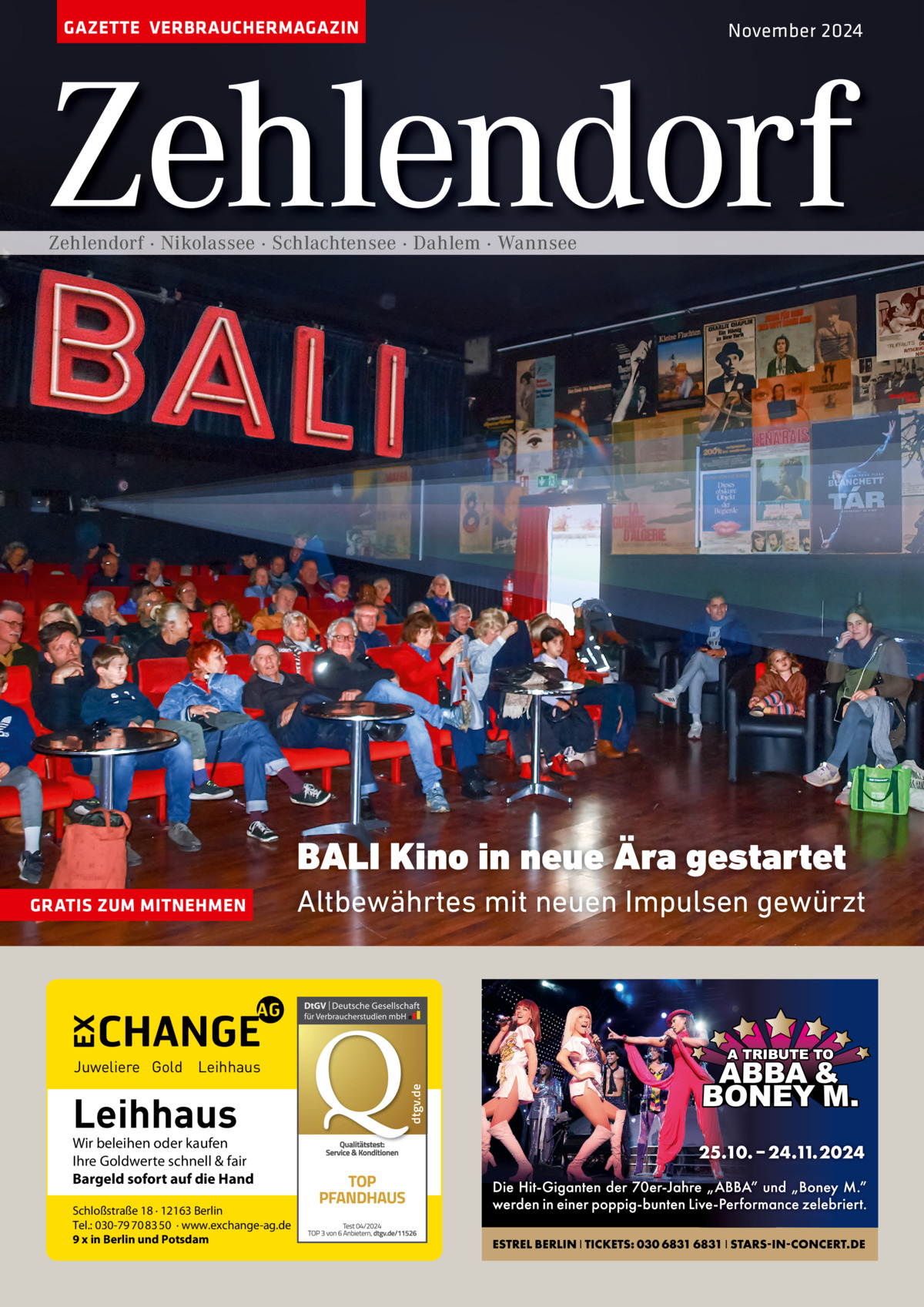 GAZETTE VERBRAUCHERMAGAZIN  November 2024  Zehlendorf Zehlendorf · Nikolassee · Schlachtensee · Dahlem · Wannsee  BALI Kino in neue Ära gestartet GRATIS ZUM MITNEHMEN  Altbewährtes mit neuen Impulsen gewürzt  Leihhaus  Wir beleihen oder kaufen Ihre Goldwerte schnell & fair Bargeld sofort auf die Hand Schloßstraße 18 · 12163 Berlin Tel.: 030-79 70 83 50 · www.exchange-ag.de 9 x in Berlin und Potsdam  dtgv de dtgv.de  Juweliere Gold Leihhaus