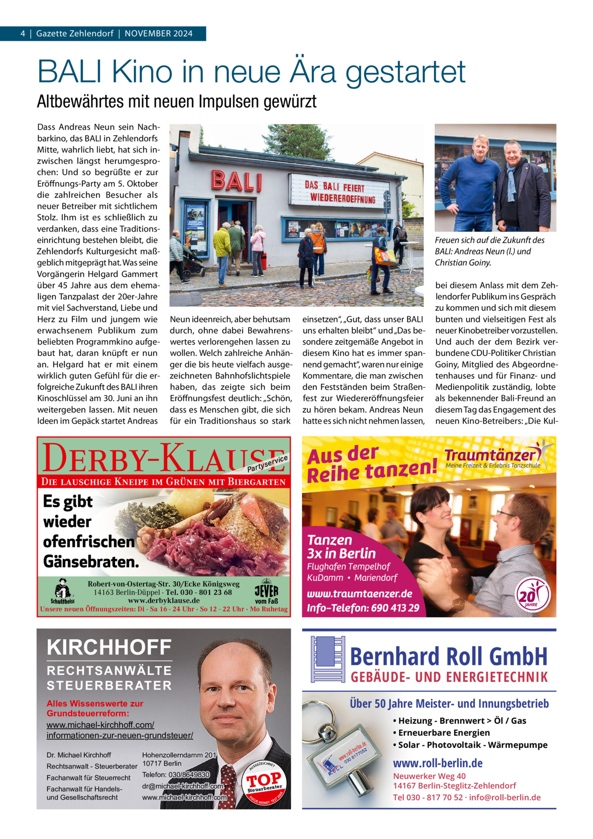 4  |  Gazette Zehlendorf  |  NOVEMBER 2024  BALI Kino in neue Ära gestartet Altbewährtes mit neuen Impulsen gewürzt Dass Andreas Neun sein Nachbarkino, das BALI in Zehlendorfs Mitte, wahrlich liebt, hat sich inzwischen längst herumgesprochen: Und so begrüßte er zur Eröffnungs-Party am 5. Oktober die zahlreichen Besucher als neuer Betreiber mit sichtlichem Stolz. Ihm ist es schließlich zu verdanken, dass eine Traditionseinrichtung bestehen bleibt, die Zehlendorfs Kulturgesicht maßgeblich mitgeprägt hat. Was seine Vorgängerin Helgard Gammert über 45  Jahre aus dem ehemaligen Tanzpalast der 20er-Jahre mit viel Sachverstand, Liebe und Herz zu Film und jungem wie erwachsenem Publikum zum beliebten Programmkino aufgebaut hat, daran knüpft er nun an. Helgard hat er mit einem wirklich guten Gefühl für die erfolgreiche Zukunft des BALI ihren Kinoschlüssel am 30. Juni an ihn weitergeben lassen. Mit neuen Ideen im Gepäck startet Andreas  Freuen sich auf die Zukunft des BALI: Andreas Neun (l.) und Christian Goiny.  Neun ideenreich, aber behutsam durch, ohne dabei Bewahrenswertes verlorengehen lassen zu wollen. Welch zahlreiche Anhänger die bis heute vielfach ausgezeichneten Bahnhofslichtspiele haben, das zeigte sich beim Eröffnungsfest deutlich: „Schön, dass es Menschen gibt, die sich für ein Traditionshaus so stark  einsetzen“, „Gut, dass unser BALI uns erhalten bleibt“ und „Das besondere zeitgemäße Angebot in diesem Kino hat es immer spannend gemacht“, waren nur einige Kommentare, die man zwischen den Festständen beim Straßenfest zur Wiedereröffnungsfeier zu hören bekam. Andreas Neun hatte es sich nicht nehmen lassen,  bei diesem Anlass mit dem Zehlendorfer Publikum ins Gespräch zu kommen und sich mit diesem bunten und vielseitigen Fest als neuer Kinobetreiber vorzustellen. Und auch der dem Bezirk verbundene CDU-Politiker Christian Goiny, Mitglied des Abgeordnetenhauses und für Finanz- und Medienpolitik zuständig, lobte als bekennender Bali-Freund an diesem Tag das Engagement des neuen Kino-Betreibers: „Die Kul Derby-Klause P ar t  yser  vi c e  Die lauschige Kneipe im Grünen mit Biergarten  Es gibt wieder ofenfrischen Gänsebraten. Robert-von-Ostertag-Str. 30/Ecke Königsweg 14163 Berlin-Düppel · Tel. 030 - 801 23 68 www.derbyklause.de  vom Faß  Unsere neuen Öffnungszeiten: Di - Sa 16 - 24 Uhr · So 12 - 22 Uhr · Mo Ruhetag  KIRCHHOFF  Bernhard Roll GmbH  RECHTSANWÄLTE S T E U E R B E R AT E R  GEBÄUDE- UND ENERGIETECHNIK  Über 50 Jahre Meister- und Innungsbetrieb  Alles Wissenswerte zur Grundsteuerreform: www.michael-kirchhoff.com/ informationen-zur-neuen-grundsteuer/ Hohenzollerndamm 201 Rechtsanwalt - Steuerberater 10717 Berlin Telefon: 030/8649830 Fachanwalt für Steuerrecht  • Heizung - Brennwert  Öl / Gas • Erneuerbare Energien • Solar - Photovoltaik - Wärmepumpe  Dr. Michael Kirchhoff  www.michael-kirchhoff.com  EICHNET  A  TOP rater  Steuerbe FO CU S  08  dr@michael-kirchhoff.com  GEZ  20  Fachanwalt für Handelsund Gesellschaftsrecht  US  S -MONEY TE  T  www.roll-berlin.de  Neuwerker Weg 40 14167 Berlin-Steglitz-Zehlendorf Tel 030 - 817 70 52 · info@roll-berlin.de