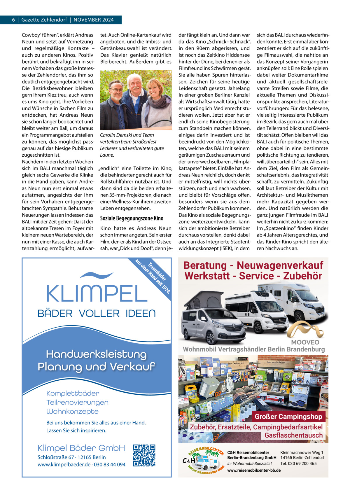 6  |  Gazette Zehlendorf  |  NOVEMBER 2024 Cowboy‘ führen“, erklärt Andreas tet. Auch Online-Kartenkauf wird Neun und setzt auf Vernetzung angeboten, und die Imbiss- und und regelmäßige Kontakte – Getränkeauswahl ist verändert. auch zu anderen Kinos. Positiv Das Klavier genießt natürlich berührt und bekräftigt ihn in sei- Bleiberecht. Außerdem gibt es nem Vorhaben das große Interesse der Zehlendorfer, das ihm so deutlich entgegengebracht wird. Die Bezirksbewohner bleiben gern ihrem Kiez treu, auch wenn es ums Kino geht. Ihre Vorlieben und Wünsche in Sachen Film zu entdecken, hat Andreas Neun sie schon länger beobachtet und bleibt weiter am Ball, um daraus ein Programmangebot aufstellen Carolin Demski und Team zu können, das möglichst pass- verteilten beim Straßenfest genau auf das hiesige Publikum Leckeres und verbreiteten gute zugeschnitten ist. Laune. Nachdem in den letzten Wochen sich im BALI manchmal täglich „endlich“ eine Toilette im Kino, gleich sechs Gewerke die Klinke die behindertengerecht auch für in die Hand gaben, kann Andre- Rollstuhlfahrer nutzbar ist. Und as Neun nun erst einmal etwas dann sind da die beiden erhalteaufatmen, angesichts der ihm nen 35-mm-Projektoren, die nach für sein Vorhaben entgegenge- einer Wellness-Kur ihrem zweiten brachten Sympathie. Behutsame Leben entgegensehen. Neuerungen lassen indessen das Soziale Begegnungszone Kino BALI mit der Zeit gehen: Da ist der altbekannte Tresen im Foyer mit Kino hatte es Andreas Neun kleinem neuen Wartebereich, der schon immer angetan. Sein erster nun mit einer Kasse, die auch Kar- Film, den er als Kind an der Ostsee tenzahlung ermöglicht, aufwar- sah, war „Dick und Doof“, denn je der fängt klein an. Und dann war da das Kino „Schnick+Schnack“, in den 90ern abgerissen, und ist noch das Zeltkino Hiddensee hinter der Düne, bei denen er als Filmfreund ins Schwärmen gerät. Sie alle haben Spuren hinterlassen, Zeichen für seine heutige Leidenschaft gesetzt. Jahrelang in einer großen Berliner Kanzlei als Wirtschaftsanwalt tätig, hatte er ursprünglich Medienrecht studieren wollen. Jetzt aber hat er endlich seine Kinobegeisterung zum Standbein machen können, einiges darin investiert und ist beeindruckt von den Möglichkeiten, welche das BALI mit seinem geräumigen Zuschauerraum und der unverwechselbaren „Filmplakattapete“ bietet. Einfälle hat Andreas Neun reichlich, doch denkt er mittelfristig, will nichts überstürzen, nach und nach wachsen, und bleibt für Vorschläge offen, besonders wenn sie aus dem Zehlendorfer Publikum kommen. Das Kino als soziale Begegnungszone weiterzuentwickeln, kann sich der ambitionierte Betreiber durchaus vorstellen, denkt dabei auch an das Integrierte Stadtentwicklungskonzept (ISEK), in dem  sich das BALI durchaus wiederfinden könnte. Erst einmal aber konzentriert er sich auf die zukünftige Filmauswahl, die nahtlos an das Konzept seiner Vorgängerin anknüpfen soll: Eine Rolle spielen dabei weiter Dokumentarfilme und aktuell gesellschaftsrelevante Streifen sowie Filme, die aktuelle Themen und Diskussionspunkte ansprechen, Literaturvorführungen: Für das belesene, vielseitig interessierte Publikum im Bezirk, das gern auch mal über den Tellerrand blickt und Diversität schätzt. Offen bleiben will das BALI auch für politische Themen, ohne dabei in eine bestimmte politische Richtung zu tendieren, will „überparteilich“ sein. Alles mit dem Ziel, den Film als Gemeinschaftserlebnis, das Integrativität schafft, zu vermitteln. Zukünftig soll laut Betreiber der Kultur mit Architektur- und Musikthemen mehr Kapazität gegeben werden. Und natürlich werden die ganz jungen Filmfreude im BALI weiterhin nicht zu kurz kommen: Im „Spatzenkino“ finden Kinder ab 4 Jahren Altersgerechtes, und das Kinder-Kino spricht den älteren Nachwuchs an.  Beratung - Neuwagenverkauf Werkstatt - Service - Zubehör  Wohnmobil Vertragshändler Berlin Brandenburg  Großer Campingshop Zubehör, Ersatzteile, Campingbedarfsartikel Gasflaschentausch C&H  C&H Reisemobilcenter Kleinmachnower Weg 1 Berlin-Brandenburg GmbH 14165 Berlin-Zehlendorf Ihr Wohnmobil-Spezialist Tel. 030 69 200 465 www.reisemobilcenter-bb.de