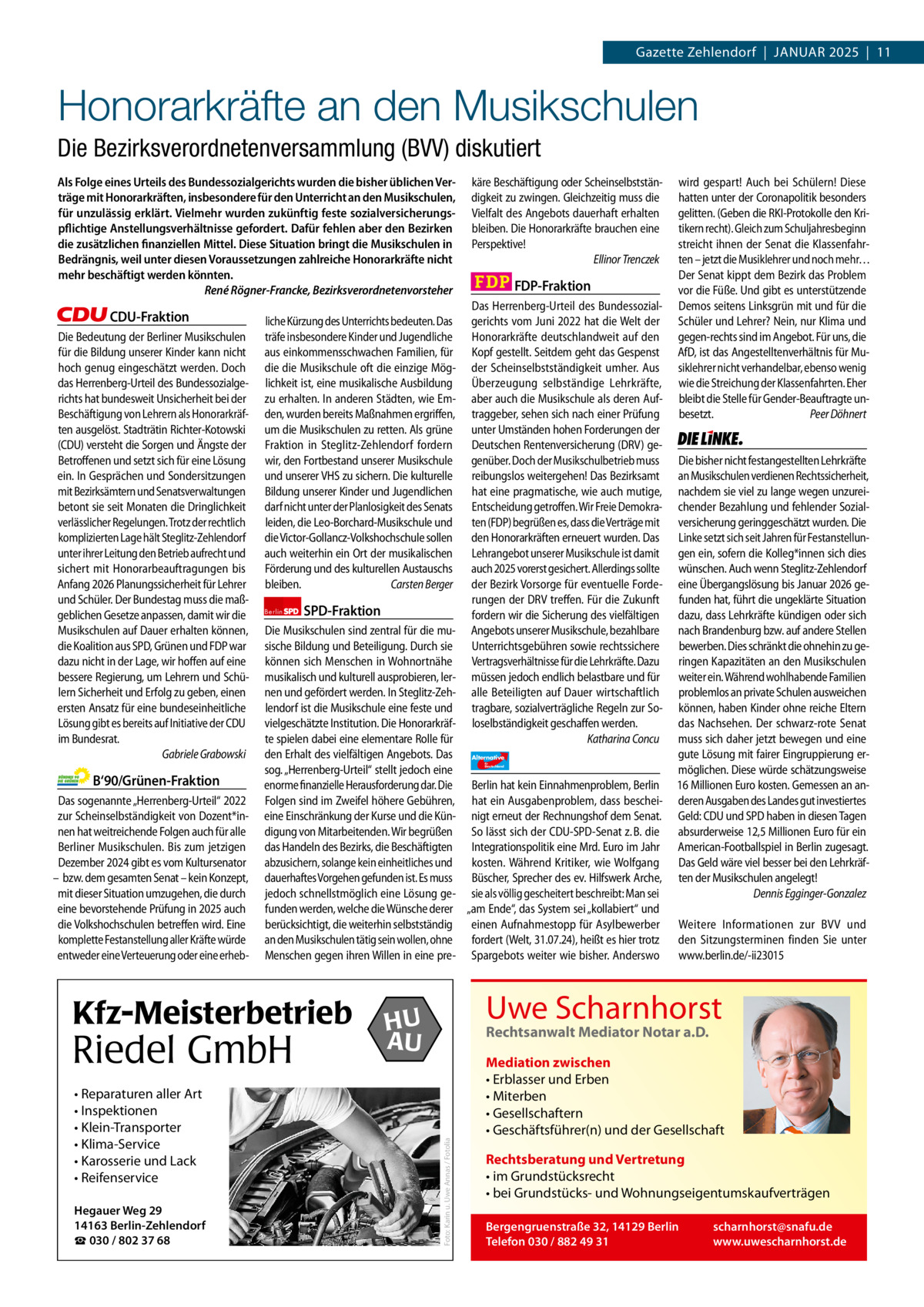 Gazette Zehlendorf  |  Januar 2025  |  11  1 | Gazette Zehlendorf | JANuAR 2025  Honorarkräfte an den Musikschulen Die Bezirksverordnetenversammlung (BVV) diskutiert Als Folge eines Urteils des Bundessozialgerichts wurden die bisher üblichen Verträge mit Honorarkräften, insbesondere für den Unterricht an den Musikschulen, für unzulässig erklärt. Vielmehr wurden zukünftig feste sozialversicherungspflichtige Anstellungsverhältnisse gefordert. Dafür fehlen aber den Bezirken die zusätzlichen finanziellen Mittel. Diese Situation bringt die Musikschulen in Bedrängnis, weil unter diesen Voraussetzungen zahlreiche Honorarkräfte nicht mehr beschäftigt werden könnten. René Rögner-Francke, Bezirksverordnetenvorsteher  CDU-Fraktion Die Bedeutung der Berliner Musikschulen für die Bildung unserer Kinder kann nicht hoch genug eingeschätzt werden. Doch das Herrenberg-Urteil des Bundessozialgerichts hat bundesweit Unsicherheit bei der Beschäftigung von Lehrern als Honorarkräften ausgelöst. Stadträtin Richter-Kotowski (CDU) versteht die Sorgen und Ängste der Betroffenen und setzt sich für eine Lösung ein. In Gesprächen und Sondersitzungen mit Bezirksämtern und Senatsverwaltungen betont sie seit Monaten die Dringlichkeit verlässlicher Regelungen. Trotz der rechtlich komplizierten Lage hält Steglitz-Zehlendorf unter ihrer Leitung den Betrieb aufrecht und sichert mit Honorarbeauftragungen bis Anfang 2026 Planungssicherheit für Lehrer und Schüler. Der Bundestag muss die maßgeblichen Gesetze anpassen, damit wir die Musikschulen auf Dauer erhalten können, die Koalition aus SPD, Grünen und FDP war dazu nicht in der Lage, wir hoffen auf eine bessere Regierung, um Lehrern und Schülern Sicherheit und Erfolg zu geben, einen ersten Ansatz für eine bundeseinheitliche Lösung gibt es bereits auf Initiative der CDU im Bundesrat. Gabriele Grabowski  liche Kürzung des Unterrichts bedeuten. Das träfe insbesondere Kinder und Jugendliche aus einkommensschwachen Familien, für die die Musikschule oft die einzige Möglichkeit ist, eine musikalische Ausbildung zu erhalten. In anderen Städten, wie Emden, wurden bereits Maßnahmen ergriffen, um die Musikschulen zu retten. Als grüne Fraktion in Steglitz-Zehlendorf fordern wir, den Fortbestand unserer Musikschule und unserer VHS zu sichern. Die kulturelle Bildung unserer Kinder und Jugendlichen darf nicht unter der Planlosigkeit des Senats leiden, die Leo-Borchard-Musikschule und die Victor-Gollancz-Volkshochschule sollen auch weiterhin ein Ort der musikalischen Förderung und des kulturellen Austauschs bleiben. Carsten Berger Berlin  SPD-Fraktion  käre Beschäftigung oder Scheinselbstständigkeit zu zwingen. Gleichzeitig muss die Vielfalt des Angebots dauerhaft erhalten bleiben. Die Honorarkräfte brauchen eine Perspektive! Ellinor Trenczek  FDP-Fraktion Das Herrenberg-Urteil des Bundessozialgerichts vom Juni 2022 hat die Welt der Honorarkräfte deutschlandweit auf den Kopf gestellt. Seitdem geht das Gespenst der Scheinselbstständigkeit umher. Aus Überzeugung selbständige Lehrkräfte, aber auch die Musikschule als deren Auftraggeber, sehen sich nach einer Prüfung unter Umständen hohen Forderungen der Deutschen Rentenversicherung (DRV) gegenüber. Doch der Musikschulbetrieb muss reibungslos weitergehen! Das Bezirksamt hat eine pragmatische, wie auch mutige, Entscheidung getroffen. Wir Freie Demokraten (FDP) begrüßen es, dass die Verträge mit den Honorarkräften erneuert wurden. Das Lehrangebot unserer Musikschule ist damit auch 2025 vorerst gesichert. Allerdings sollte der Bezirk Vorsorge für eventuelle Forderungen der DRV treffen. Für die Zukunft fordern wir die Sicherung des vielfältigen Angebots unserer Musikschule, bezahlbare Unterrichtsgebühren sowie rechtssichere Vertragsverhältnisse für die Lehrkräfte. Dazu müssen jedoch endlich belastbare und für alle Beteiligten auf Dauer wirtschaftlich tragbare, sozialverträgliche Regeln zur Soloselbständigkeit geschaffen werden. Katharina Concu  Die Musikschulen sind zentral für die musische Bildung und Beteiligung. Durch sie können sich Menschen in Wohnortnähe musikalisch und kulturell ausprobieren, lernen und gefördert werden. In Steglitz-Zehlendorf ist die Musikschule eine feste und vielgeschätzte Institution. Die Honorarkräfte spielen dabei eine elementare Rolle für den Erhalt des vielfältigen Angebots. Das Alternative AfD  sog. „Herrenberg-Urteil“ stellt jedoch eine enorme finanzielle Herausforderung dar. Die Berlin hat kein Einnahmenproblem, Berlin Folgen sind im Zweifel höhere Gebühren, hat ein Ausgabenproblem, dass bescheieine Einschränkung der Kurse und die Kün- nigt erneut der Rechnungshof dem Senat. digung von Mitarbeitenden. Wir begrüßen So lässt sich der CDU-SPD-Senat z. B. die das Handeln des Bezirks, die Beschäftigten Integrationspolitik eine Mrd. Euro im Jahr abzusichern, solange kein einheitliches und kosten. Während Kritiker, wie Wolfgang dauerhaftes Vorgehen gefunden ist. Es muss Büscher, Sprecher des ev. Hilfswerk Arche, jedoch schnellstmöglich eine Lösung ge- sie als völlig gescheitert beschreibt: Man sei funden werden, welche die Wünsche derer „am Ende“, das System sei „kollabiert“ und berücksichtigt, die weiterhin selbstständig einen Aufnahmestopp für Asylbewerber an den Musikschulen tätig sein wollen, ohne fordert (Welt, 31.07.24), heißt es hier trotz Menschen gegen ihren Willen in eine pre- Spargebots weiter wie bisher. Anderswo für  Deutschland  Das sogenannte „Herrenberg-Urteil“ 2022 zur Scheinselbständigkeit von Dozent*innen hat weitreichende Folgen auch für alle Berliner Musikschulen. Bis zum jetzigen Dezember 2024 gibt es vom Kultursenator – bzw. dem gesamten Senat – kein Konzept, mit dieser Situation umzugehen, die durch eine bevorstehende Prüfung in 2025 auch die Volkshochschulen betreffen wird. Eine komplette Festanstellung aller Kräfte würde entweder eine Verteuerung oder eine erheb Kfz-Meisterbetrieb  1.140 Zeichen pro Fraktion   Vorwort 500 • Reparaturen aller Art • Inspektionen CDu 1114 • Klein-Transporter • Klima-Service Grüne 1177 • Karosserie und Lack SPD 1108 • Reifenservice FDP 1150 Hegauer Weg 29 AfD14163 Berlin-Zehlendorf 1143 ☎ 030 / 802 37 68 Linke 1162  Riedel GmbH  Die Linke  Die bisher nicht festangestellten Lehrkräfte an Musikschulen verdienen Rechtssicherheit, nachdem sie viel zu lange wegen unzureichender Bezahlung und fehlender Sozialversicherung geringgeschätzt wurden. Die Linke setzt sich seit Jahren für Festanstellungen ein, sofern die Kolleg*innen sich dies wünschen. Auch wenn Steglitz-Zehlendorf eine Übergangslösung bis Januar 2026 gefunden hat, führt die ungeklärte Situation dazu, dass Lehrkräfte kündigen oder sich nach Brandenburg bzw. auf andere Stellen bewerben. Dies schränkt die ohnehin zu geringen Kapazitäten an den Musikschulen weiter ein. Während wohlhabende Familien problemlos an private Schulen ausweichen können, haben Kinder ohne reiche Eltern das Nachsehen. Der schwarz-rote Senat muss sich daher jetzt bewegen und eine gute Lösung mit fairer Eingruppierung ermöglichen. Diese würde schätzungsweise 16 Millionen Euro kosten. Gemessen an anderen Ausgaben des Landes gut investiertes Geld: CDU und SPD haben in diesen Tagen absurderweise 12,5 Millionen Euro für ein American-Footballspiel in Berlin zugesagt. Das Geld wäre viel besser bei den Lehrkräften der Musikschulen angelegt! Dennis Egginger-Gonzalez Weitere Informationen zur BVV und den Sitzungsterminen finden Sie unter www.berlin.de/-ii23015  Uwe Scharnhorst  HU AU  Rechtsanwalt Mediator Notar a.D.  Foto: Karin u. Uwe Annas / Fotolia  B‘90/Grünen-Fraktion  wird gespart! Auch bei Schülern! Diese hatten unter der Coronapolitik besonders gelitten. (Geben die RKI-Protokolle den Kritikern recht). Gleich zum Schuljahresbeginn streicht ihnen der Senat die Klassenfahrten – jetzt die Musiklehrer und noch mehr… Der Senat kippt dem Bezirk das Problem vor die Füße. Und gibt es unterstützende Demos seitens Linksgrün mit und für die Schüler und Lehrer? Nein, nur Klima und gegen-rechts sind im Angebot. Für uns, die AfD, ist das Angestelltenverhältnis für Musiklehrer nicht verhandelbar, ebenso wenig wie die Streichung der Klassenfahrten. Eher bleibt die Stelle für Gender-Beauftragte unbesetzt. Peer Döhnert  Mediation zwischen • Erblasser und Erben • Miterben • Gesellschaftern • Geschäftsführer(n) und der Gesellschaft Rechtsberatung und Vertretung • im Grundstücksrecht • bei Grundstücks- und Wohnungseigentumskaufverträgen Bergengruenstraße 32, 14129 Berlin Telefon 030 / 882 49 31  scharnhorst@snafu.de www.uwescharnhorst.de