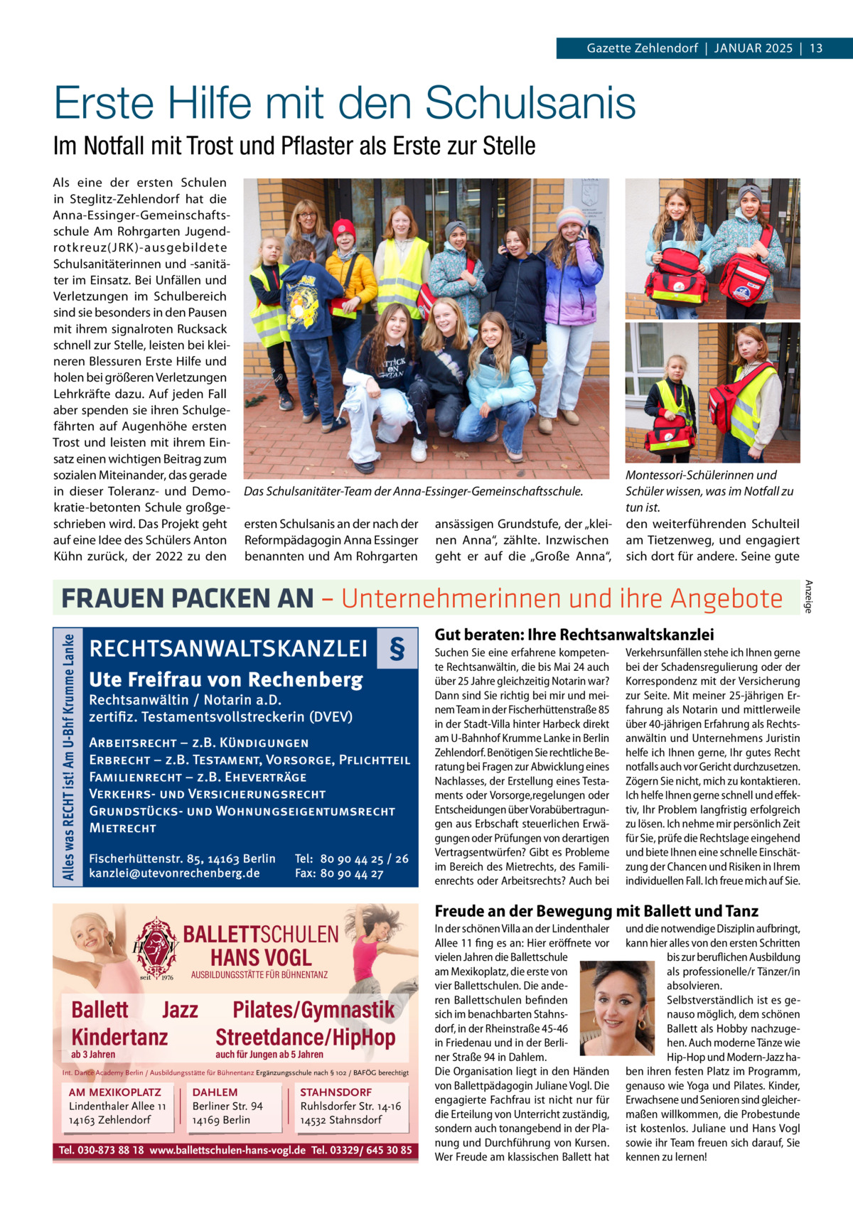 Gazette Zehlendorf  |  Januar 2025  |  13  Erste Hilfe mit den Schulsanis Im Notfall mit Trost und Pflaster als Erste zur Stelle Als eine der ersten Schulen in Steglitz-Zehlendorf hat die Anna-Essinger-Gemeinschaftsschule Am Rohrgarten Jugendrotkreuz(JRK )-ausgebildete Schulsanitäterinnen und -sanitäter im Einsatz. Bei Unfällen und Verletzungen im Schulbereich sind sie besonders in den Pausen mit ihrem signalroten Rucksack schnell zur Stelle, leisten bei kleineren Blessuren Erste Hilfe und holen bei größeren Verletzungen Lehrkräfte dazu. Auf jeden Fall aber spenden sie ihren Schulgefährten auf Augenhöhe ersten Trost und leisten mit ihrem Einsatz einen wichtigen Beitrag zum sozialen Miteinander, das gerade in dieser Toleranz- und Demokratie-betonten Schule großgeschrieben wird. Das Projekt geht auf eine Idee des Schülers Anton Kühn zurück, der 2022 zu den  Das Schulsanitäter-Team der Anna-Essinger-Gemeinschaftsschule. ersten Schulsanis an der nach der Reformpädagogin Anna Essinger benannten und Am Rohrgarten  ansässigen Grundstufe, der „kleinen Anna“, zählte. Inzwischen geht er auf die „Große Anna“,  Montessori-Schülerinnen und Schüler wissen, was im Notfall zu tun ist. den weiterführenden Schulteil am Tietzenweg, und engagiert sich dort für andere. Seine gute  Alles was RECHT ist! Am U-Bhf Krumme Lanke  RECHTSANWALTSKANZLEI § Ute Freifrau von Rechenberg Rechtsanwältin / Notarin a.D. zertifiz. Testamentsvollstreckerin (DVEV)  Arbeitsrecht – z.B. Kündigungen Erbrecht – z.B. Testament, Vorsorge, Pflichtteil Familienrecht – z.B. Eheverträge Verkehrs- und Versicherungsrecht Grundstücks- und Wohnungseigentumsrecht Mietrecht Fischerhüttenstr. 85, 14163 Berlin kanzlei@utevonrechenberg.de  Tel: 80 90 44 25 / 26 Fax: 80 90 44 27  BALLETTSCHULEN HANS VOGL AUSBILDUNGSSTÄTTE FÜR BÜHNENTANZ  Ballett Jazz Pilates/Gymnastik Kindertanz Streetdance/HipHop ab 3 Jahren  auch für Jungen ab 5 Jahren  Int. Dance Academy Berlin / Ausbildungsstätte für Bühnentanz Ergänzungsschule nach § 102 / BAFÖG berechtigt  AM MEXIKOPLATZ Lindenthaler Allee 11 14163 Zehlendorf  DAHLEM Berliner Str. 94 14169 Berlin  STAHNSDORF Ruhlsdorfer Str. 14-16 14532 Stahnsdorf  Tel. 030-873 88 18 www.ballettschulen-hans-vogl.de Tel. 03329/ 645 30 85  Gut beraten: Ihre Rechtsanwaltskanzlei Suchen Sie eine erfahrene kompetente Rechtsanwältin, die bis Mai 24 auch über 25 Jahre gleichzeitig Notarin war? Dann sind Sie richtig bei mir und meinem Team in der Fischerhüttenstraße 85 in der Stadt-Villa hinter Harbeck direkt am U-Bahnhof Krumme Lanke in Berlin Zehlendorf. Benötigen Sie rechtliche Beratung bei Fragen zur Abwicklung eines Nachlasses, der Erstellung eines Testaments oder Vorsorge,regelungen oder Entscheidungen über Vorabübertragungen aus Erbschaft steuerlichen Erwägungen oder Prüfungen von derartigen Vertragsentwürfen? Gibt es Probleme im Bereich des Mietrechts, des Familienrechts oder Arbeitsrechts? Auch bei  Verkehrsunfällen stehe ich Ihnen gerne bei der Schadensregulierung oder der Korrespondenz mit der Versicherung zur Seite. Mit meiner 25-jährigen Erfahrung als Notarin und mittlerweile über 40-jährigen Erfahrung als Rechtsanwältin und Unternehmens Juristin helfe ich Ihnen gerne, Ihr gutes Recht notfalls auch vor Gericht durchzusetzen. Zögern Sie nicht, mich zu kontaktieren. Ich helfe Ihnen gerne schnell und effektiv, Ihr Problem langfristig erfolgreich zu lösen. Ich nehme mir persönlich Zeit für Sie, prüfe die Rechtslage eingehend und biete Ihnen eine schnelle Einschätzung der Chancen und Risiken in Ihrem individuellen Fall. Ich freue mich auf Sie.  Freude an der Bewegung mit Ballett und Tanz In der schönen Villa an der Lindenthaler Allee 11 fing es an: Hier eröffnete vor vielen Jahren die Ballettschule am Mexikoplatz, die erste von vier Ballettschulen. Die anderen Ballettschulen befinden sich im benachbarten Stahnsdorf, in der Rheinstraße 45-46 in Friedenau und – ganz neu – in der Berliner Straße 94 in Dahlem. Die Organisation liegt zum überwiegenden Teil in den Händen von Ballettpädagogin Juliane Uluocak. Die engagierte Fachfrau ist nicht nur für die Erteilung von Unterricht zuständig, sondern auch tonangebend in der Planung und Durchführung von Kursen.  Wer Freude am klassischen Ballett hat und die notwendige Disziplin aufbringt, kann hier alles von den ersten Schritten bis zur beruflichen Ausbildung als professionelle/r Tänzer/in absolvieren. Selbstverständlich ist es genauso möglich, dem schönen Ballett als Hobby nachzugehen. Auch moderne Tänze wie Hip-Hop und Modern-Jazz haben ihren festen Platz im Programm, genauso wie Yoga und Pilates. Kinder, Erwachsene und Senioren sind gleichermaßen willkommen, die Probestunde ist kostenlos. Juliane Uluocak, Hans Vogl und ihr Team freuen sich darauf, Sie kennen zu lernen!  Anzeige  FRAUEN PACKEN AN – Unternehmerinnen und ihre Angebote