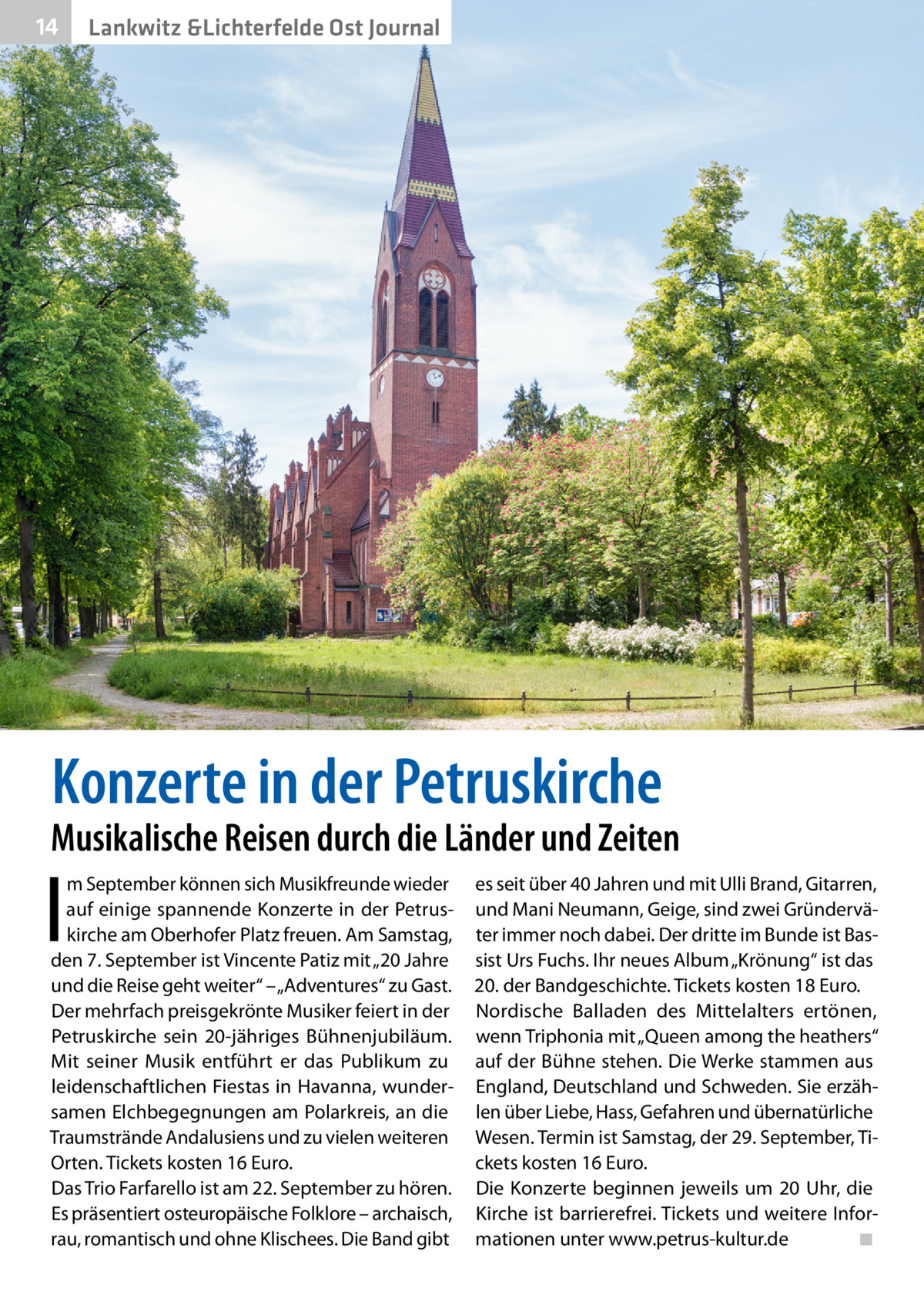 14  Gesundheit Lankwitz &Lichterfelde Ost Journal  Konzerte in der Petruskirche  Musikalische Reisen durch die Länder und Zeiten  I  m September können sich Musikfreunde wieder auf einige spannende Konzerte in der Petruskirche am Oberhofer Platz freuen. Am Samstag, den 7. September ist Vincente Patiz mit „20 Jahre und die Reise geht weiter“ – „Adventures“ zu Gast. Der mehrfach preisgekrönte Musiker feiert in der Petruskirche sein 20-jähriges Bühnenjubiläum. Mit seiner Musik entführt er das Publikum zu leidenschaftlichen Fiestas in Havanna, wundersamen Elchbegegnungen am Polarkreis, an die Traumstrände Andalusiens und zu vielen weiteren Orten. Tickets kosten 16 Euro. Das Trio Farfarello ist am 22. September zu hören. Es präsentiert osteuropäische Folklore – archaisch, rau, romantisch und ohne Klischees. Die Band gibt  es seit über 40 Jahren und mit Ulli Brand, Gitarren, und Mani Neumann, Geige, sind zwei Gründerväter immer noch dabei. Der dritte im Bunde ist Bassist Urs Fuchs. Ihr neues Album „Krönung“ ist das 20. der Bandgeschichte. Tickets kosten 18 Euro. Nordische Balladen des Mittelalters ertönen, wenn Triphonia mit „Queen among the heathers“ auf der Bühne stehen. Die Werke stammen aus England, Deutschland und Schweden. Sie erzählen über Liebe, Hass, Gefahren und übernatürliche Wesen. Termin ist Samstag, der 29. September, Tickets kosten 16 Euro. Die Konzerte beginnen jeweils um 20 Uhr, die Kirche ist barrierefrei. Tickets und weitere Informationen unter www.petrus-kultur.de� ◾