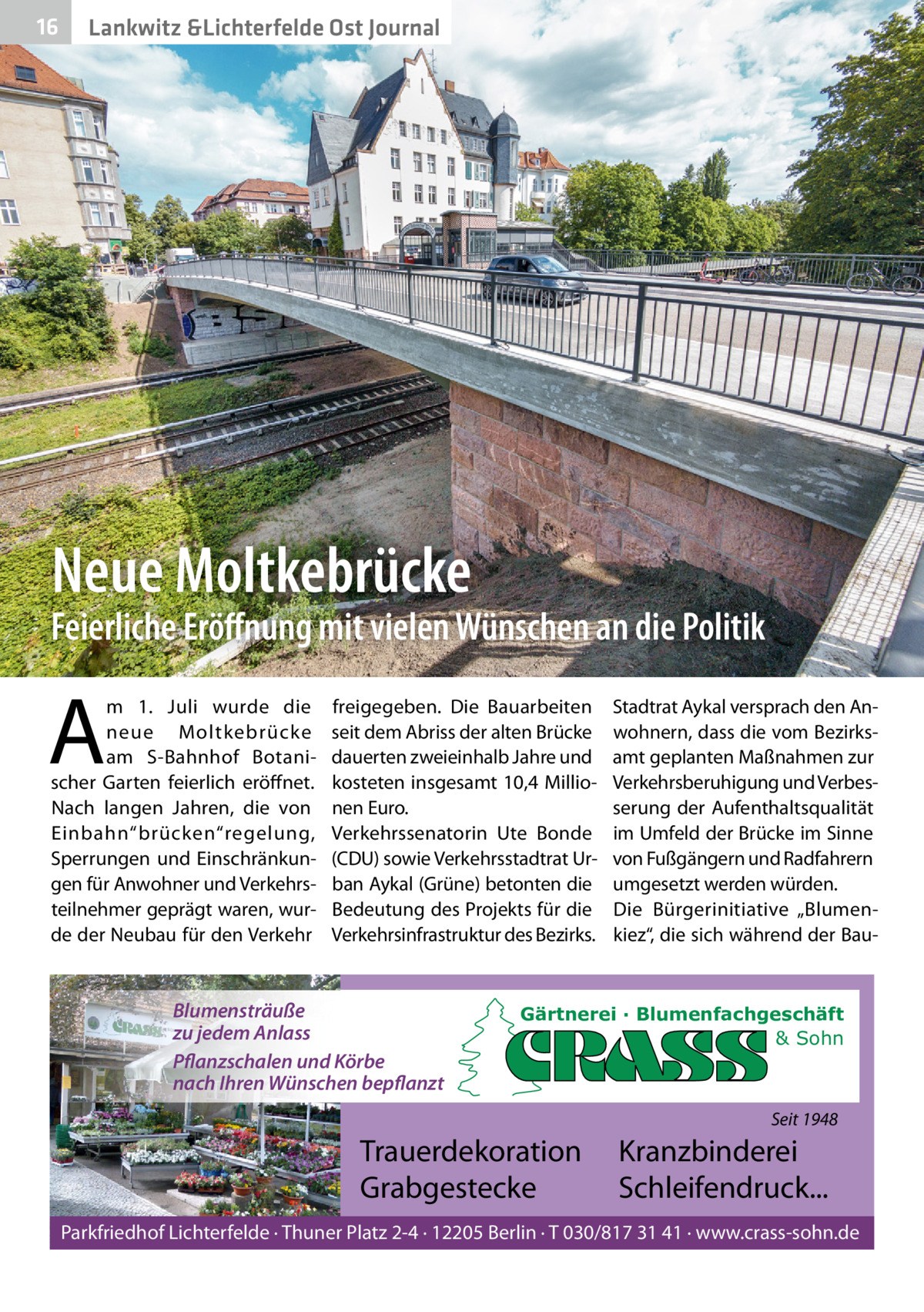 16  Lankwitz &Lichterfelde Ost Journal  Neue Moltkebrücke  Feierliche Eröﬀnung mit vielen Wünschen an die Politik  A  m 1.  Juli wurde die neue Moltkebrücke am S-Bahnhof Botanischer Garten feierlich eröffnet. Nach langen Jahren, die von Einbahn“brücken“regelung, Sperrungen und Einschränkungen für Anwohner und Verkehrsteilnehmer geprägt waren, wurde der Neubau für den Verkehr  freigegeben. Die Bauarbeiten seit dem Abriss der alten Brücke dauerten zweieinhalb Jahre und kosteten insgesamt 10,4 Millionen Euro. Verkehrssenatorin Ute Bonde (CDU) sowie Verkehrsstadtrat Urban Aykal (Grüne) betonten die Bedeutung des Projekts für die Verkehrsinfrastruktur des Bezirks.  Blumensträuße zu jedem Anlass Pflanzschalen und Körbe nach Ihren Wünschen bepflanzt  Stadtrat Aykal versprach den Anwohnern, dass die vom Bezirksamt geplanten Maßnahmen zur Verkehrsberuhigung und Verbesserung der Aufenthaltsqualität im Umfeld der Brücke im Sinne von Fußgängern und Radfahrern umgesetzt werden würden. Die Bürgerinitiative „Blumenkiez“, die sich während der Bau Gärtnerei · Blumenfachgeschäft & Sohn  Seit 1948  Trauerdekoration Grabgestecke  Kranzbinderei Schleifendruck...  Parkfriedhof Lichterfelde · Thuner Platz 2-4 · 12205 Berlin · T 030/817 31 41 · www.crass-sohn.de