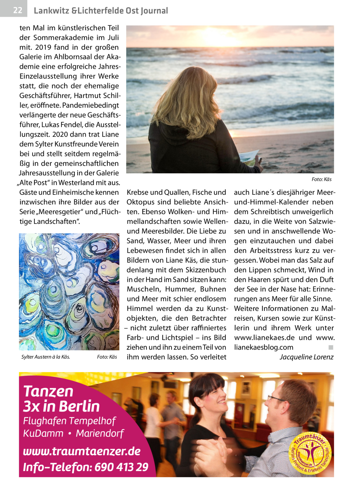 22  Lankwitz &Lichterfelde Ost Journal  ten Mal im künstlerischen Teil der Sommerakademie im Juli mit.  2019 fand in der großen Galerie im Ahlbornsaal der Akademie eine erfolgreiche JahresEinzelausstellung ihrer Werke statt, die noch der ehemalige Geschäftsführer, Hartmut Schiller, eröffnete. Pandemiebedingt verlängerte der neue Geschäftsführer, Lukas Fendel, die Ausstellungszeit. 2020 dann trat Liane dem Sylter Kunstfreunde Verein bei und stellt seitdem regelmäßig in der gemeinschaftlichen Jahresausstellung in der Galerie „Alte Post“ in Westerland mit aus. Gäste und Einheimische kennen inzwischen ihre Bilder aus der Serie „Meeresgetier“ und „Flüchtige Landschaften“.  Sylter Austern à la Käs.�  Foto: Käs  �  Krebse und Quallen, Fische und Oktopus sind beliebte Ansichten. Ebenso Wolken- und Himmellandschaften sowie Wellenund Meeresbilder. Die Liebe zu Sand, Wasser, Meer und ihren Lebewesen findet sich in allen Bildern von Liane Käs, die stundenlang mit dem Skizzenbuch in der Hand im Sand sitzen kann: Muscheln, Hummer, Buhnen und Meer mit schier endlosem Himmel werden da zu Kunstobjekten, die den Betrachter – nicht zuletzt über raffiniertes Farb- und Lichtspiel – ins Bild ziehen und ihn zu einem Teil von ihm werden lassen. So verleitet  Foto: Käs  auch Liane´s diesjähriger Meerund-Himmel-Kalender neben dem Schreibtisch unweigerlich dazu, in die Weite von Salzwiesen und in anschwellende Wogen einzutauchen und dabei den Arbeitsstress kurz zu vergessen. Wobei man das Salz auf den Lippen schmeckt, Wind in den Haaren spürt und den Duft der See in der Nase hat: Erinnerungen ans Meer für alle Sinne. Weitere Informationen zu Malreisen, Kursen sowie zur Künstlerin und ihrem Werk unter www.lianekaes.de und www. lianekaesblog.com� ◾ � Jacqueline Lorenz