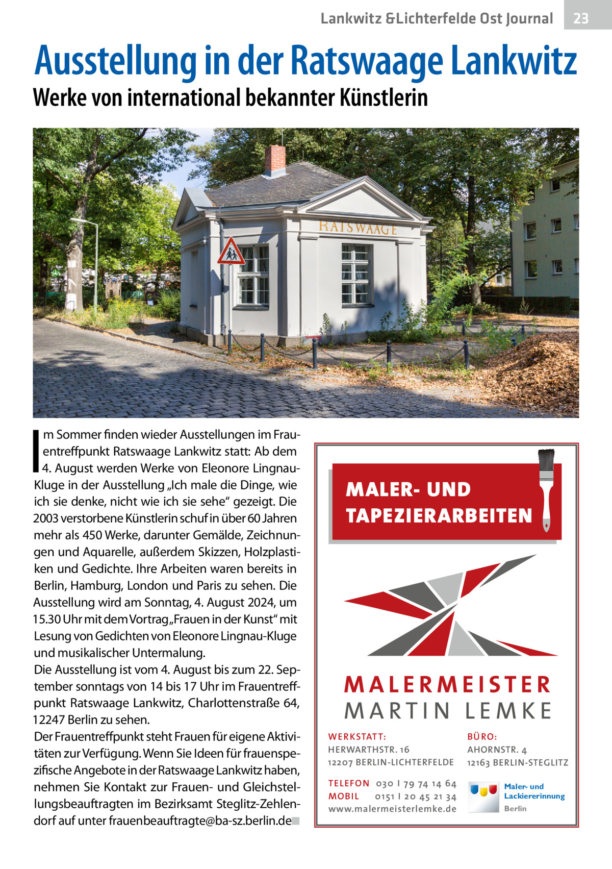 Lankwitz &Lichterfelde Ost Journal  23 23  Ausstellung in der Ratswaage Lankwitz  Werke von international bekannter Künstlerin  I  m Sommer finden wieder Ausstellungen im Frauentreffpunkt Ratswaage Lankwitz statt: Ab dem 4. August werden Werke von Eleonore LingnauKluge in der Ausstellung „Ich male die Dinge, wie ich sie denke, nicht wie ich sie sehe“ gezeigt. Die 2003 verstorbene Künstlerin schuf in über 60 Jahren mehr als 450 Werke, darunter Gemälde, Zeichnungen und Aquarelle, außerdem Skizzen, Holzplastiken und Gedichte. Ihre Arbeiten waren bereits in Berlin, Hamburg, London und Paris zu sehen. Die Ausstellung wird am Sonntag, 4. August 2024, um 15.30 Uhr mit dem Vortrag„Frauen in der Kunst“ mit Lesung von Gedichten von Eleonore Lingnau-Kluge und musikalischer Untermalung. Die Ausstellung ist vom 4. August bis zum 22. September sonntags von 14 bis 17 Uhr im Frauentreffpunkt Ratswaage Lankwitz, Charlottenstraße 64, 12247 Berlin zu sehen. Der Frauentreffpunkt steht Frauen für eigene Aktivitäten zur Verfügung. Wenn Sie Ideen für frauenspezifische Angebote in der Ratswaage Lankwitz haben, nehmen Sie Kontakt zur Frauen- und Gleichstellungsbeauftragten im Bezirksamt Steglitz-Zehlendorf auf unter frauenbeauftragte@ba-sz.berlin.de�◾  MALER- UND TAPEZIERARBEITEN  WER KSTATT: HERWARTHSTR. 16 12207 BERLIN-LICHTERFELDE TEL EFON 030 I 7 9 74 1 4 6 4 MO B I L 01 51 I 20 4 5 21 34 www.malermeisterlemke.de  B Ü RO : AHORNSTR. 4 12163 BERLIN-STEGLITZ Maler- und Lackiererinnung Berlin