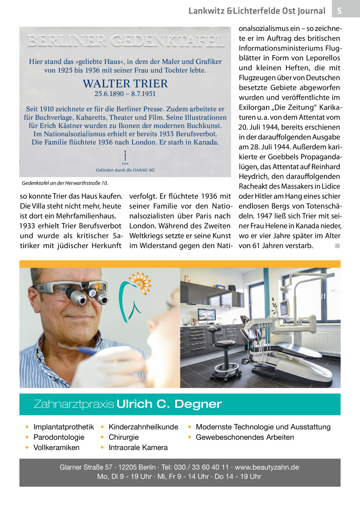 Lankwitz &Lichterfelde Ost Journal  Hier stand das »geliebte Haus«, in dem der Maler und Grafiker von 1925 bis 1936 mit seiner Frau und Tochter lebte.  WALTER TRIER 25.6.1890 – 8.7.1951  Seit 1910 zeichnete er für die Berliner Presse. Zudem arbeitete er für Buchverlage, Kabaretts, Theater und Film. Seine Illustrationen für Erich Kästner wurden zu Ikonen der modernen Buchkunst. Im Nationalsozialismus erhielt er bereits 1933 Berufsverbot. Die Familie flüchtete 1936 nach London. Er starb in Kanada. KPM  Gefördert durch die GASAG AG  Gedenktafel an der Herwarthstraße 10.  so konnte Trier das Haus kaufen. Die Villa steht nicht mehr, heute ist dort ein Mehrfamilienhaus. 1933 erhielt Trier Berufsverbot und wurde als kritischer Satiriker mit jüdischer Herkunft  verfolgt. Er flüchtete 1936 mit seiner Familie vor den Nationalsozialisten über Paris nach London. Während des Zweiten Weltkriegs setzte er seine Kunst im Widerstand gegen den Nati onalsozialismus ein – so zeichnete er im Auftrag des britischen Informationsministeriums Flugblätter in Form von Leporellos und kleinen Heften, die mit Flugzeugen über von Deutschen besetzte Gebiete abgeworfen wurden und veröffentlichte im Exilorgan „Die Zeitung“ Karikaturen u. a. von dem Attentat vom 20. Juli 1944, bereits erschienen in der darauffolgenden Ausgabe am 28. Juli 1944. Außerdem karikierte er Goebbels Propagandalügen, das Attentat auf Reinhard Heydrich, den darauffolgenden Racheakt des Massakers in Lidice oder Hitler am Hang eines schier endlosen Bergs von Totenschädeln. 1947 ließ sich Trier mit seiner Frau Helene in Kanada nieder, wo er vier Jahre später im Alter von 61 Jahren verstarb.� ◾  Zahnarztpraxis Ulrich C. Degner • Implantatprothetik • Kinderzahnheilkunde • Chirurgie • Parodontologie • Intraorale Kamera • Vollkeramiken  5  • Modernste Technologie und Ausstattung • Gewebeschonendes Arbeiten  Glarner Straße 57 · 12205 Berlin · Tel: 030 / 33 60 40 11 · www.beautyzahn.de Mo, Di 9 - 19 Uhr · Mi, Fr 9 - 14 Uhr · Do 14 - 19 Uhr