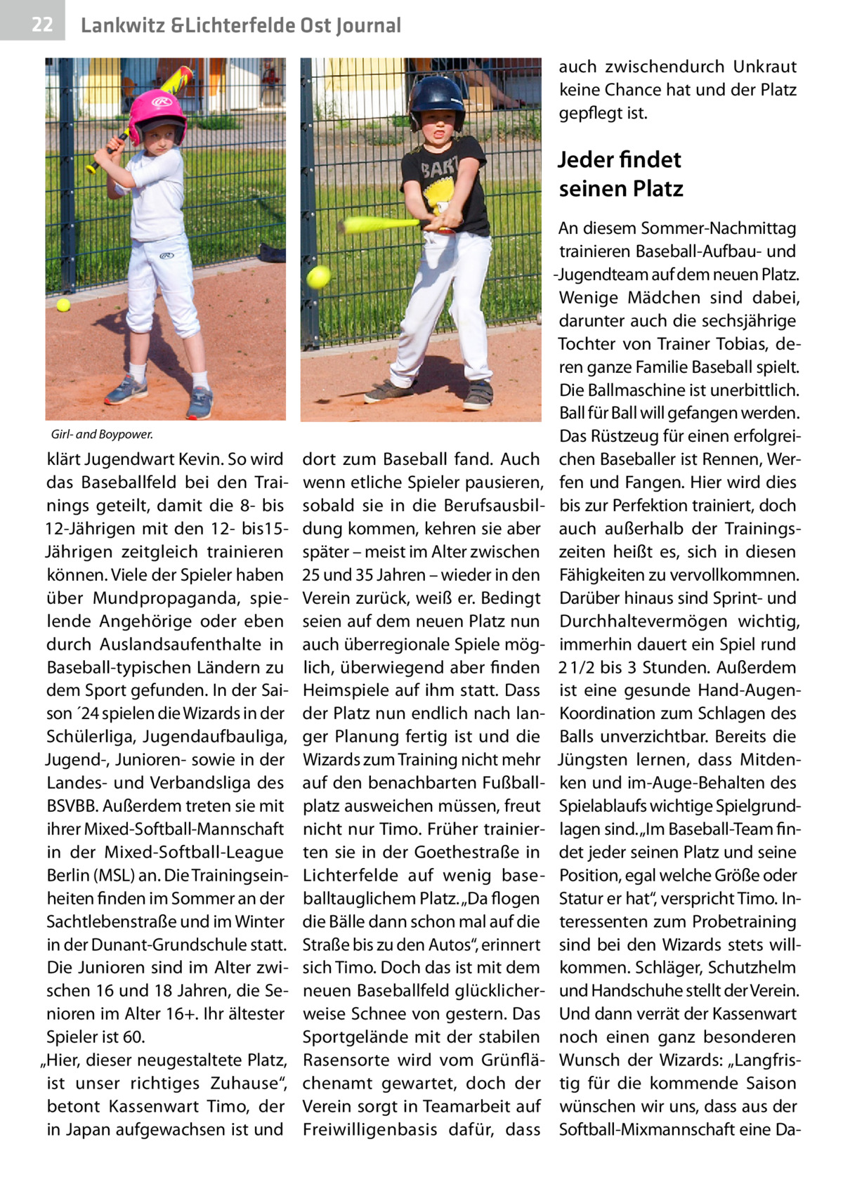 22  Lankwitz &Lichterfelde Ost Journal auch zwischendurch Unkraut keine Chance hat und der Platz gepflegt ist.  Jeder findet seinen Platz  Girl- and Boypower.  klärt Jugendwart Kevin. So wird das Baseballfeld bei den Trainings geteilt, damit die 8- bis 12-Jährigen mit den 12- bis15Jährigen zeitgleich trainieren können. Viele der Spieler haben über Mundpropaganda, spielende Angehörige oder eben durch Auslandsaufenthalte in Baseball-typischen Ländern zu dem Sport gefunden. In der Saison ´24 spielen die Wizards in der Schülerliga, Jugendaufbauliga, Jugend-, Junioren- sowie in der Landes- und Verbandsliga des BSVBB. Außerdem treten sie mit ihrer Mixed-Softball-Mannschaft in der Mixed-Softball-League Berlin (MSL) an. Die Trainingseinheiten finden im Sommer an der Sachtlebenstraße und im Winter in der Dunant-Grundschule statt. Die Junioren sind im Alter zwischen 16 und 18 Jahren, die Senioren im Alter 16+. Ihr ältester Spieler ist 60. „Hier, dieser neugestaltete Platz, ist unser richtiges Zuhause“, betont Kassenwart Timo, der in Japan aufgewachsen ist und  dort zum Baseball fand. Auch wenn etliche Spieler pausieren, sobald sie in die Berufsausbildung kommen, kehren sie aber später – meist im Alter zwischen 25 und 35 Jahren – wieder in den Verein zurück, weiß er. Bedingt seien auf dem neuen Platz nun auch überregionale Spiele möglich, überwiegend aber finden Heimspiele auf ihm statt. Dass der Platz nun endlich nach langer Planung fertig ist und die Wizards zum Training nicht mehr auf den benachbarten Fußballplatz ausweichen müssen, freut nicht nur Timo. Früher trainierten sie in der Goethestraße in Lichterfelde auf wenig baseballtauglichem Platz. „Da flogen die Bälle dann schon mal auf die Straße bis zu den Autos“, erinnert sich Timo. Doch das ist mit dem neuen Baseballfeld glücklicherweise Schnee von gestern. Das Sportgelände mit der stabilen Rasensorte wird vom Grünflächenamt gewartet, doch der Verein sorgt in Teamarbeit auf Freiwilligenbasis dafür, dass  An diesem Sommer-Nachmittag trainieren Baseball-Aufbau- und -Jugendteam auf dem neuen Platz. Wenige Mädchen sind dabei, darunter auch die sechsjährige Tochter von Trainer Tobias, deren ganze Familie Baseball spielt. Die Ballmaschine ist unerbittlich. Ball für Ball will gefangen werden. Das Rüstzeug für einen erfolgreichen Baseballer ist Rennen, Werfen und Fangen. Hier wird dies bis zur Perfektion trainiert, doch auch außerhalb der Trainingszeiten heißt es, sich in diesen Fähigkeiten zu vervollkommnen. Darüber hinaus sind Sprint- und Durchhaltevermögen wichtig, immerhin dauert ein Spiel rund 2 1/2 bis 3 Stunden. Außerdem ist eine gesunde Hand-AugenKoordination zum Schlagen des Balls unverzichtbar. Bereits die Jüngsten lernen, dass Mitdenken und im-Auge-Behalten des Spielablaufs wichtige Spielgrundlagen sind. „Im Baseball-Team findet jeder seinen Platz und seine Position, egal welche Größe oder Statur er hat“, verspricht Timo. Interessenten zum Probetraining sind bei den Wizards stets willkommen. Schläger, Schutzhelm und Handschuhe stellt der Verein. Und dann verrät der Kassenwart noch einen ganz besonderen Wunsch der Wizards: „Langfristig für die kommende Saison wünschen wir uns, dass aus der Softball-Mixmannschaft eine D