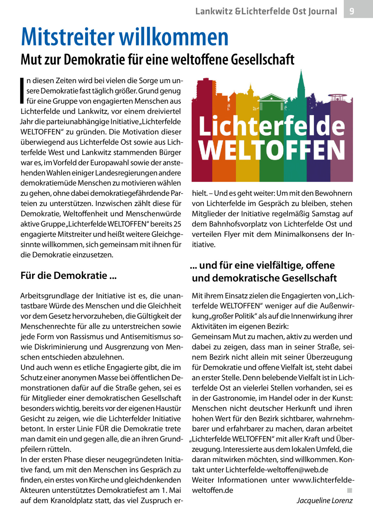 Lankwitz &Lichterfelde Ost Journal  9  Mitstreiter willkommen  Mut zur Demokratie für eine weltoffene Gesellschaft  I  n diesen Zeiten wird bei vielen die Sorge um unsere Demokratie fast täglich größer. Grund genug für eine Gruppe von engagierten Menschen aus Lichterfelde und Lankwitz, vor einem dreiviertel Jahr die parteiunabhängige Initiative „Lichterfelde WELTOFFEN“ zu gründen. Die Motivation dieser überwiegend aus Lichterfelde Ost sowie aus Lichterfelde West und Lankwitz stammenden Bürger war es, im Vorfeld der Europawahl sowie der anstehenden Wahlen einiger Landesregierungen andere demokratiemüde Menschen zu motivieren wählen zu gehen, ohne dabei demokratiegefährdende Parteien zu unterstützen. Inzwischen zählt diese für Demokratie, Weltoffenheit und Menschenwürde aktive Gruppe„Lichterfelde WELTOFFEN“ bereits 25 engagierte Mitstreiter und heißt weitere Gleichgesinnte willkommen, sich gemeinsam mit ihnen für die Demokratie einzusetzen.  Für die Demokratie ...  hielt. – Und es geht weiter: Um mit den Bewohnern von Lichterfelde im Gespräch zu bleiben, stehen Mitglieder der Initiative regelmäßig Samstag auf dem Bahnhofsvorplatz von Lichterfelde Ost und verteilen Flyer mit dem Minimalkonsens der Initiative.  ... und für eine vielfältige, offene und demokratische Gesellschaft  Arbeitsgrundlage der Initiative ist es, die unan- Mit ihrem Einsatz zielen die Engagierten von „Lichtastbare Würde des Menschen und die Gleichheit terfelde WELTOFFEN“ weniger auf die Außenwirvor dem Gesetz hervorzuheben, die Gültigkeit der kung „großer Politik“ als auf die Innenwirkung ihrer Menschenrechte für alle zu unterstreichen sowie Aktivitäten im eigenen Bezirk: jede Form von Rassismus und Antisemitismus so- Gemeinsam Mut zu machen, aktiv zu werden und wie Diskriminierung und Ausgrenzung von Men- dabei zu zeigen, dass man in seiner Straße, seischen entschieden abzulehnen. nem Bezirk nicht allein mit seiner Überzeugung Und auch wenn es etliche Engagierte gibt, die im für Demokratie und offene Vielfalt ist, steht dabei Schutz einer anonymen Masse bei öffentlichen De- an erster Stelle. Denn belebende Vielfalt ist in Lichmonstrationen dafür auf die Straße gehen, sei es terfelde Ost an vielerlei Stellen vorhanden, sei es für Mitglieder einer demokratischen Gesellschaft in der Gastronomie, im Handel oder in der Kunst: besonders wichtig, bereits vor der eigenen Haustür Menschen nicht deutscher Herkunft und ihren Gesicht zu zeigen, wie die Lichterfelder Initiative hohen Wert für den Bezirk sichtbarer, wahrnehmbetont. In erster Linie FÜR die Demokratie trete barer und erfahrbarer zu machen, daran arbeitet man damit ein und gegen alle, die an ihren Grund- „Lichterfelde WELTOFFEN“ mit aller Kraft und Überzeugung. Interessierte aus dem lokalen Umfeld, die pfeilern rütteln. In der ersten Phase dieser neugegründeten Initia- daran mitwirken möchten, sind willkommen. Kontive fand, um mit den Menschen ins Gespräch zu takt unter Lichterfelde-weltoffen@web.de finden, ein erstes von Kirche und gleichdenkenden Weiter Informationen unter www.lichterfeldeAkteuren unterstütztes Demokratiefest am 1. Mai weltoffen.de� ◾ auf dem Kranoldplatz statt, das viel Zuspruch er- � Jacqueline Lorenz