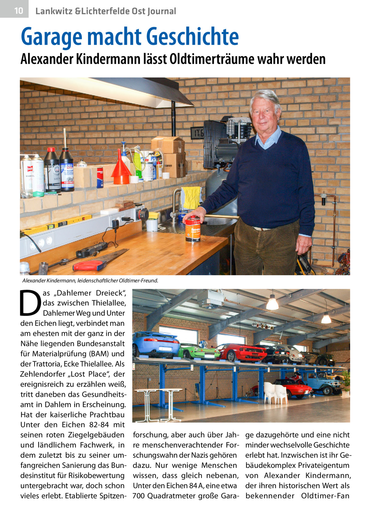 10  Lankwitz &Lichterfelde Ost Journal  Garage macht Geschichte  Alexander Kindermann lässt Oldtimerträume wahr werden  Alexander Kindermann, leidenschaftlicher Oldtimer-Freund.  D  as „Dahlemer Dreieck“, das zwischen Thielallee, Dahlemer Weg und Unter den Eichen liegt, verbindet man am ehesten mit der ganz in der Nähe liegenden Bundesanstalt für Materialprüfung (BAM) und der Trattoria, Ecke Thielallee. Als Zehlendorfer „Lost Place“, der ereignisreich zu erzählen weiß, tritt daneben das Gesundheitsamt in Dahlem in Erscheinung. Hat der kaiserliche Prachtbau Unter den Eichen  82-84 mit seinen roten Ziegelgebäuden und ländlichem Fachwerk, in dem zuletzt bis zu seiner umfangreichen Sanierung das Bundesinstitut für Risikobewertung untergebracht war, doch schon vieles erlebt. Etablierte Spitzen forschung, aber auch über Jahre menschenverachtender Forschungswahn der Nazis gehören dazu. Nur wenige Menschen wissen, dass gleich nebenan, Unter den Eichen 84 A, eine etwa 700  Quadratmeter große Gara ge dazugehörte und eine nicht minder wechselvolle Geschichte erlebt hat. Inzwischen ist ihr Gebäudekomplex Privateigentum von Alexander Kindermann, der ihren historischen Wert als bekennender Oldtimer-Fan