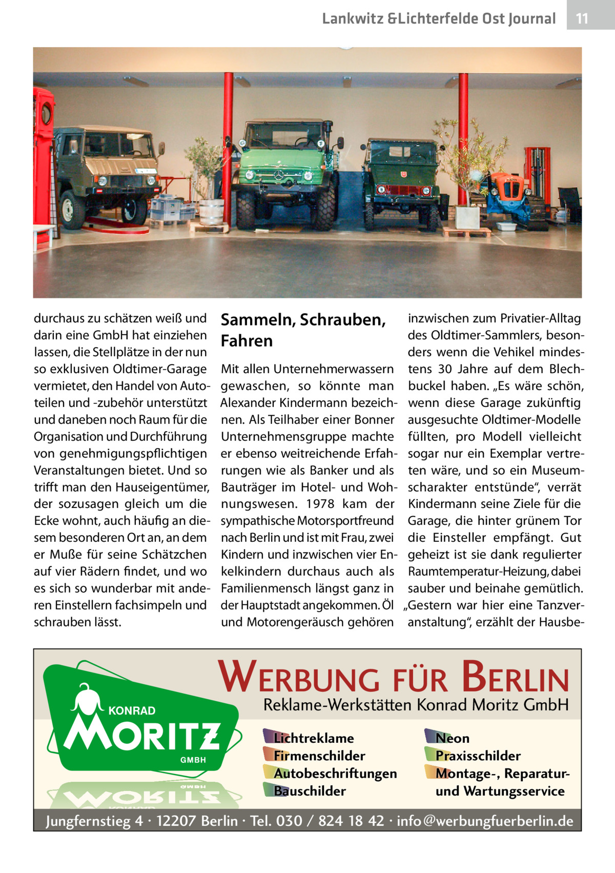 Lankwitz &Lichterfelde Ost Journal  durchaus zu schätzen weiß und darin eine GmbH hat einziehen lassen, die Stellplätze in der nun so exklusiven Oldtimer-Garage vermietet, den Handel von Autoteilen und -zubehör unterstützt und daneben noch Raum für die Organisation und Durchführung von genehmigungspflichtigen Veranstaltungen bietet. Und so trifft man den Hauseigentümer, der sozusagen gleich um die Ecke wohnt, auch häufig an diesem besonderen Ort an, an dem er Muße für seine Schätzchen auf vier Rädern findet, und wo es sich so wunderbar mit anderen Einstellern fachsimpeln und schrauben lässt.  Sammeln, Schrauben, Fahren Mit allen Unternehmerwassern gewaschen, so könnte man ­Alexander Kindermann bezeichnen. Als Teilhaber einer Bonner Unternehmensgruppe machte er ebenso weitreichende Erfahrungen wie als Banker und als Bauträger im Hotel- und Wohnungswesen. 1978 kam der sympathische Motorsportfreund nach Berlin und ist mit Frau, zwei Kindern und inzwischen vier Enkelkindern durchaus auch als Familienmensch längst ganz in der Hauptstadt angekommen. Öl und Motorengeräusch gehören  inzwischen zum Privatier-Alltag des Oldtimer-Sammlers, besonders wenn die Vehikel mindestens 30  Jahre auf dem Blechbuckel haben. „Es wäre schön, wenn diese Garage zukünftig ausgesuchte Oldtimer-Modelle füllten, pro Modell vielleicht sogar nur ein Exemplar vertreten wäre, und so ein Museumscharakter entstünde“, verrät Kindermann seine Ziele für die Garage, die hinter grünem Tor die Einsteller empfängt. Gut geheizt ist sie dank regulierter Raumtemperatur-Heizung, dabei sauber und beinahe gemütlich. „Gestern war hier eine Tanzveranstaltung“, erzählt der Hausbe WERBUNG FÜR BERLIN Reklame-Werkstätten Konrad Moritz GmbH Lichtreklame Firmenschilder Autobeschriftungen Bauschilder  11 11  Neon Praxisschilder Montage-, Reparaturund Wartungsservice  Jungfernstieg 4 · 12207 Berlin · Tel. 030 / 824 18 42 · info@werbungfuerberlin.de