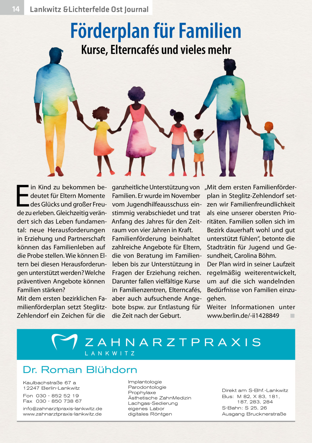 14  Lankwitz &Lichterfelde Ost Journal  Förderplan für Familien Kurse, Elterncafés und vieles mehr  E  in Kind zu bekommen bedeutet für Eltern Momente des Glücks und großer Freude zu erleben. Gleichzeitig verändert sich das Leben fundamental: neue Herausforderungen in Erziehung und Partnerschaft können das Familienleben auf die Probe stellen. Wie können Eltern bei diesen Herausforderungen unterstützt werden? Welche präventiven Angebote können Familien stärken? Mit dem ersten bezirklichen Familienförderplan setzt SteglitzZehlendorf ein Zeichen für die  ganzheitliche Unterstützung von Familien. Er wurde im November vom Jugendhilfeausschuss einstimmig verabschiedet und trat Anfang des Jahres für den Zeitraum von vier Jahren in Kraft. Familienförderung beinhaltet zahlreiche Angebote für Eltern, die von Beratung im Familienleben bis zur Unterstützung in Fragen der Erziehung reichen. Darunter fallen vielfältige Kurse in Familienzentren, Elterncafés, aber auch aufsuchende Angebote bspw. zur Entlastung für die Zeit nach der Geburt.  „Mit dem ersten Familienförderplan in Steglitz-Zehlendorf setzen wir Familienfreundlichkeit als eine unserer obersten Prioritäten. Familien sollen sich im Bezirk dauerhaft wohl und gut unterstützt fühlen“, betonte die Stadträtin für Jugend und Gesundheit, Carolina Böhm. Der Plan wird in seiner Laufzeit regelmäßig weiterentwickelt, um auf die sich wandelnden Bedürfnisse von Familien einzugehen. Weiter Informationen unter www.berlin.de/-ii1428849� ◾  Dr. Roman Blühdorn Kaulbachstraße 67 a 12247 Berlin-Lankwitz Fon 030 - 852 52 19 Fax 030 - 850 738 67 info@zahnarztpraxis-lankwitz.de www.zahnarztpraxis-lankwitz.de  Implantologie Parodontologie Prophylaxe Ästhetische ZahnMedizin Lachgas-Sedierung eigenes Labor digitales Röntgen  Direkt am S-Bhf.-Lankwitz Bus: M 82, X 83, 181, 187, 283, 284 S-Bahn: S 25, 26 Ausgang Brucknerstraße