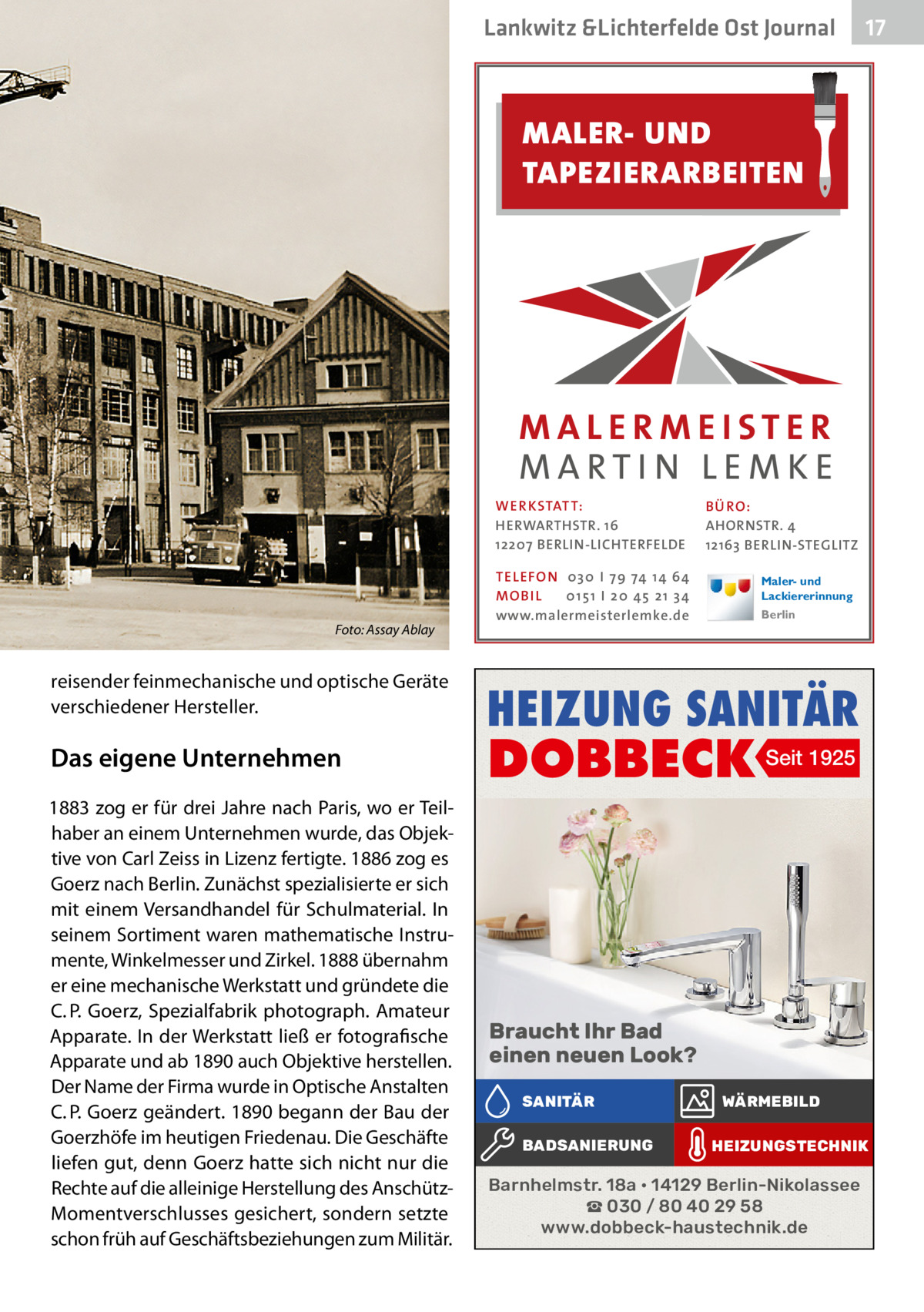 Lankwitz &Lichterfelde Ost Journal  17 17  MALER- UND TAPEZIERARBEITEN  WER KSTATT: HERWARTHSTR. 16 12207 BERLIN-LICHTERFELDE  Foto: Assay Ablay  reisender feinmechanische und optische Geräte verschiedener Hersteller.  Das eigene Unternehmen 1883 zog er für drei Jahre nach Paris, wo er Teilhaber an einem Unternehmen wurde, das Objektive von Carl Zeiss in Lizenz fertigte. 1886 zog es Goerz nach Berlin. Zunächst spezialisierte er sich mit einem Versandhandel für Schulmaterial. In seinem Sortiment waren mathematische Instrumente, Winkelmesser und Zirkel. 1888 übernahm er eine mechanische Werkstatt und gründete die C. P. Goerz, Spezialfabrik photograph. Amateur Apparate. In der Werkstatt ließ er fotografische Apparate und ab 1890 auch Objektive herstellen. Der Name der Firma wurde in Optische Anstalten C. P. Goerz geändert. 1890 begann der Bau der Goerzhöfe im heutigen Friedenau. Die Geschäfte liefen gut, denn Goerz hatte sich nicht nur die Rechte auf die alleinige Herstellung des AnschützMomentverschlusses gesichert, sondern setzte schon früh auf Geschäftsbeziehungen zum Militär.  TEL EFON 030 I 7 9 74 1 4 6 4 MO B I L 01 51 I 20 4 5 21 34 www.malermeisterlemke.de  B Ü RO : AHORNSTR. 4 12163 BERLIN-STEGLITZ Maler- und Lackiererinnung Berlin  HEIZUNG SANITÄR  DOBBECK Seit 1925  Braucht Ihr Bad einen neuen Look? SANITÄR BADSANIERUNG  WÄRMEBILD HEIZUNGSTECHNIK  Barnhelmstr. 18a • 14129 Berlin-Nikolassee ☎ 030 / 80 40 29 58 www.dobbeck-haustechnik.de