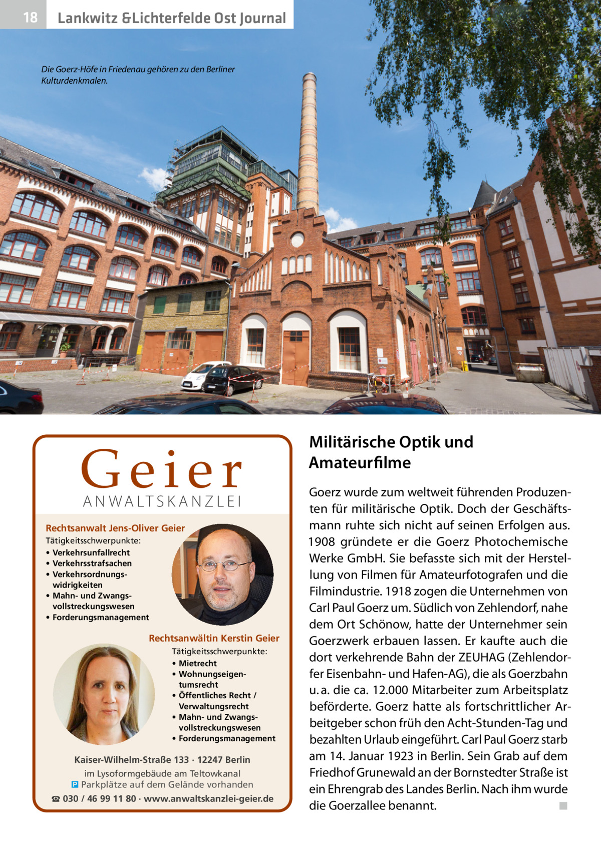 18  Lankwitz &Lichterfelde Ost Journal Die Goerz-Höfe in Friedenau gehören zu den Berliner Kulturdenkmalen.  Geier A N WA LT S K A N Z L E I  Rechtsanwalt Jens-Oliver Geier Tätigkeitsschwerpunkte: • Verkehrsunfallrecht • Verkehrsstrafsachen • Verkehrsordnungswidrigkeiten • Mahn- und Zwangsvollstreckungswesen • Forderungsmanagement  Rechtsanwältin Kerstin Geier Tätigkeitsschwerpunkte: • Mietrecht • Wohnungseigentumsrecht • Öffentliches Recht / Verwaltungsrecht • Mahn- und Zwangsvollstreckungswesen • Forderungsmanagement  Kaiser-Wilhelm-Straße 133 · 12247 Berlin im Lysoformgebäude am Teltowkanal � Parkplätze auf dem Gelände vorhanden ☎ 030 / 46 99 11 80 · www.anwaltskanzlei-geier.de  Militärische Optik und Amateurfilme Goerz wurde zum weltweit führenden Produzenten für militärische Optik. Doch der Geschäftsmann ruhte sich nicht auf seinen Erfolgen aus. 1908 gründete er die Goerz Photochemische Werke GmbH. Sie befasste sich mit der Herstellung von Filmen für Amateurfotografen und die Filmindustrie. 1918 zogen die Unternehmen von Carl Paul Goerz um. Südlich von Zehlendorf, nahe dem Ort Schönow, hatte der Unternehmer sein Goerz­werk erbauen lassen. Er kaufte auch die dort verkehrende Bahn der ZEUHAG (Zehlendorfer Eisenbahn- und Hafen-AG), die als Goerzbahn u. a. die ca. 12.000 Mitarbeiter zum Arbeitsplatz beförderte. Goerz hatte als fortschrittlicher Arbeitgeber schon früh den Acht-Stunden-Tag und bezahlten Urlaub eingeführt. Carl Paul Goerz starb am 14. Januar 1923 in Berlin. Sein Grab auf dem Friedhof Grunewald an der Bornstedter Straße ist ein Ehrengrab des Landes Berlin. Nach ihm wurde die Goerzallee benannt.� ◾